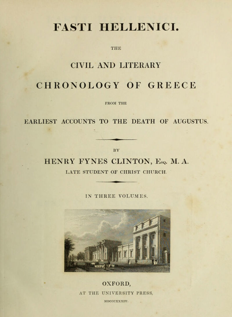 THE CIVIL AND LITERARY CHRONOLOGY OF GREECE FROM THE EARLIEST ACCOUNTS TO THE DEATH OF AUGUSTUS. BY HENRY FYNES CLINTON, Esq. M. A. LATE STUDENT OF CHRIST CHURCH. IN THREE VOLUMES. OXFORD, AT THE UNIVERSITY PRESS.