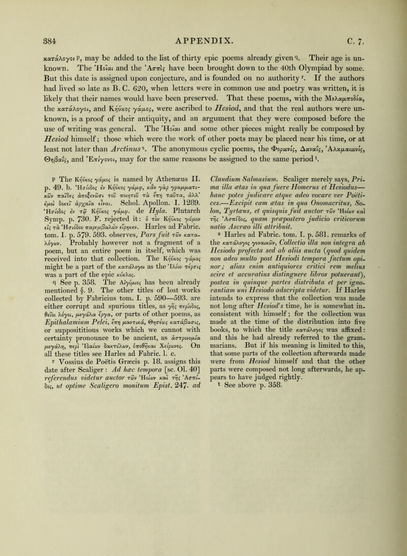 x«x«Xoyoi P, may be added to the list of thirty epic poems already given q. Their age is un- known. The ’Ho7«i and the ’A<rmj have been brought down to the 40th Olympiad by some. But this date is assigned upon conjecture, and is founded on no authority r. If the authors had lived so late as B. C. 620, when letters were in common use and poetry was written, it is likely that their names would have been preserved. That these poems, with the MsXaf«ro8/«, the xaTaXoyoi, and Krjuxog yayog, were ascribed to Hesiod, and that the real authors were un- known, is a proof of their antiquity, and an argument that they were composed before the use of writing was general. The ’Ho7«i and some other pieces might really be composed by Hesiod himself; those which were the work of other poets may be placed near his time, or at least not later than Arctinuss. The anonymous cyclic poems, the <t>opuivlg, Aava'ig, ’Axx/j,aicuv!g, 0>5j3a'/f, and ’Enlyovoi, may for the same reasons P The Kijii/co? ydjj.es is named by Athenaeus II. p. 49. b. 'Halofios ev Kvjvko? ydjj.cc, ndv yap ypajj.jj.axi- kZv Tra7$eg aird'evaci tov ttoiyitov tic eir-fj Tavxa, aXX' ifj.oi fioKff apyala that. Schol. Apollon. I. 1289. 'Halofios iv t£ K’qvKog yajj.a. de Hyla. Plutarch Symp. p. 730. F. rejected it: 0 w K^vkos yapcov el;'HiTiofinv Ttapejj.fia'kuv e’lpYjKev. Harles ad Fabric, tom. I. p. 579. 593. observes. Pars fuit tZv xaxa- \oyuv. Probably however not a fragment of a poem, but an entire poem in itself, which was received into that collection. The K^kos ydjj.es might be a part of the Kard/.oyoi as the ’IX lev ire pa-is was a part of the epic kvkXos. q See p. 358. The Alyljjuos has been already mentioned §. 9. The other titles of lost works collected by Fabricius tom. I. p. 590—593. are either corrupt and spurious titles, as yfjs ireplofios, 8e7oi Xoyoi, fj.eyd\a epya, or parts of other poems, as Epithalamium Pelei, eV)| jJ.amiKa, Stjcreas Ka-rafiaais, or supposititious works which we cannot with certainty pronounce to be ancient, as aa-Tpovo/j-la jj.eyd’k'fj, irepl ’Ifiaiav fiatcrvAcoi/, viroQrjKat Xeipccvog. On all these titles see Harles ad Fabric. 1. c. r Vossius de Poetis Graecis p. 18. assigns this date after Scaliger : Ad Jkec tempora [sc. 01. 40] referendus videtur auctor rav ’Hoiwv Ka\ rijs 'kairl- fios, ut optime Scaligero monitum Epist. 247. ad be assigned to the same periodl. Claudium Salmasium. Scaliger merely says, Pri- ma ilia (Etas in qua fuere Homer us et Hesiodus— hanc potes judicare atque adeo vocare ver Po'eti- ces.—Excipit earn (Etas in qua Onomacritus, So- lon, Tyrtceus, et quisquis fuit auctor r£v ’Holuv sal trjs ’Acnrifios, quam prcepostero judicio criticorum natio Ascrao illi attribuit. s Harles ad Fabric, tom. I. p. 581. remarks of the Karakoyos ywaixZv, Collectio ilia non Integra ab Hesiodo profecta sed ab aliis aucta (quod quidem non adeo multo post Hesiodi tempora factum opi- nor; alias enim antiquiores critici rem melius scire et accuratius distinguere libros potuerant), postea in quinque partes distributa et per igno- rantiam uni Hesiodo adscripta videtur. If Harles intends to express that the collection was made not long after Hesiod’s time, he is somewhat in- consistent with himself; for the collection was made at the time of the distribution into live books, to which the title KaraXoyos was affixed: and this he had already referred to the gram- marians. But if his meaning is limited to this, that some parts of the collection afterwards made were from Hesiod himself and that the other parts were composed not long afterwards, he ap- pears to have judged rightly. 4 See above p. 358.