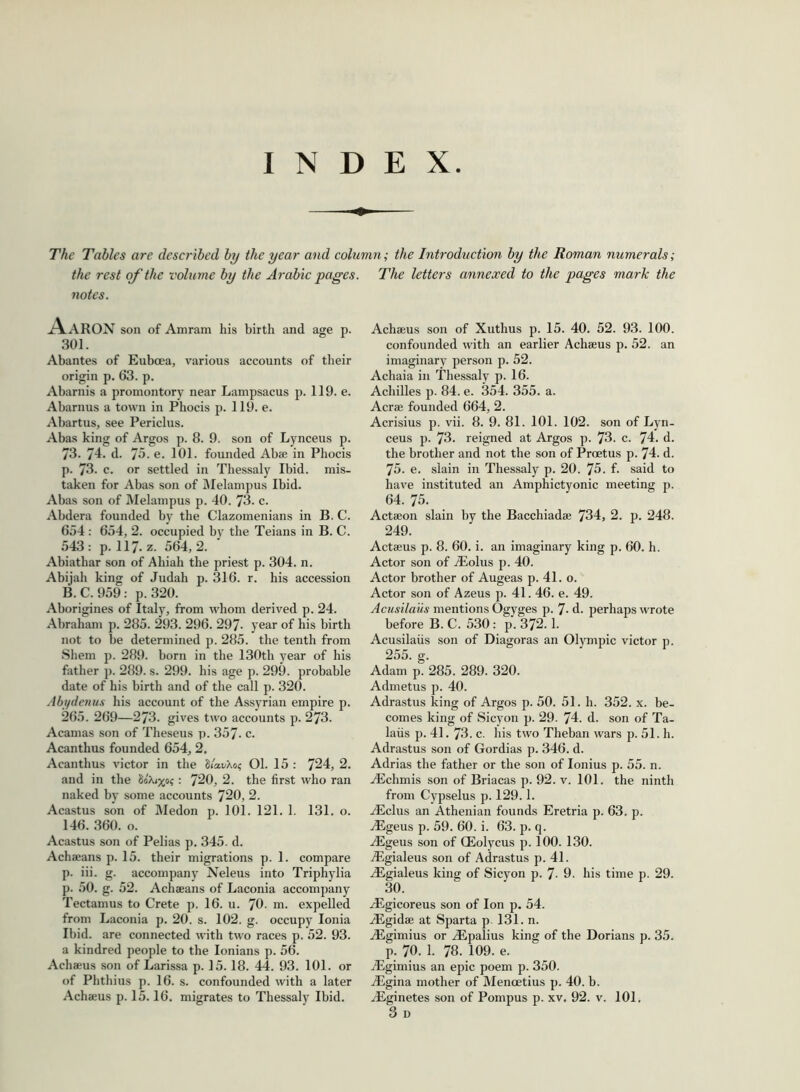 INDEX The Tables are described by the year and column; the Introduction by the Roman numerals; the rest of the volume by the Arabic pages. The letters annexed to the pages mark the notes. Aaron son of Amram his birth and age p. 301. Abantes of Euboea, various accounts of their origin p. 63. p. Abarnis a promontory near Lampsacus p. 119. e. Abarnus a town in Phocis p. 119. e. Abartus, see Periclus. Abas king of Argos p. 8. 9. son of Lynceus p. 73. 74. d. 75. e. 101. founded Abse in Phocis p. 73. c. or settled in Thessaly Ibid, mis- taken for Abas son of Melampus Ibid. Abas son of Melampus p. 40. 73- c. Abdera founded by the Clazomenians in B. C. 654: 654, 2. occupied by the Teians in B. C. 543: p. 117-z. 564,2. Abiathar son of Ahiah the priest p. 304. n. Abijah king of Judah p. 316. r. his accession B.C. 959: p. 320. Aborigines of Italy, from whom derived p. 24. Abraham p. 285. 293. 296. 297- year of his birth not to be determined p. 285. the tenth from Shem p. 289. born in the 130th year of his father p. 289. s. 299. his age p. 299. probable date of his birth and of the call p. 320. Abydenus his account of the Assyrian empire p. 265. 269—273. gives two accounts p. 273. Acamas son of Theseus p. 357- c. Acanthus founded 654, 2. Acanthus victor in the S/swao? 01. 15 : 724, 2. and in the Sobuxo?: 720, 2. the first who ran naked by some accounts 720, 2. Acastus son of Medon p. 101. 121. 1. 131. o. 146. 360. o. Acastus son of Pelias p. 345. d. Achaeans p. 15. their migrations p. 1. compare p. iii. g. accompany Neleus into Triphylia p. 50. g. 52. Achaeans of Laconia accompany Tectamus to Crete p. 16. u. 70. m. expelled from Laconia p. 20. s. 102. g. occupy Ionia Ibid, are connected with two races p. 52. 93. a kindred people to the Ionians p. 56. Achaeus son of Larissa p. 15.18. 44. 93. 101. or of Phthius p. 16. s. confounded with a later Achaeus son of Xuthus p. 15. 40. 52. 93. 100. confounded with an earlier Achaeus p. 52. an imaginary person p. 52. Achaia in Thessaly p. 16. Achilles p. 84. e. 354. 355. a. Acrae founded 664, 2. Acrisius p. vii. 8. 9. 81. 101. 102. son of Lyn- ceus p. 73. reigned at Argos p. 73. c. 74. d. the brother and not the son of Prcetus p. 74. d. 75. e. slain in Thessaly p. 20. 75. f. said to have instituted an Amphictyonic meeting p. 64. 75. Actaeon slain by the Bacchiadae 734, 2. p. 248. 249. Actaeus p. 8. 60. i. an imaginary king p. 60. h. Actor son of A2olus p. 40. Actor brother of Augeas p. 41. o. Actor son of Azeus p. 41.46. e. 49. Acusilaiis mentions Ogyges p. 7- d. perhaps wrote before B. C. 530: p. 372.1. Acusilaiis son of Diagoras an Olympic victor p. 255. g. Adam p. 285. 289. 320. Admetus p. 40. Adrastus king of Argos p. 50. 51. h. 352. x. be- comes king of Sicyon p. 29. 74. d. son of Ta- laiis p. 41. 73. c. his two Theban wars p. 51. h. Adrastus son of Gordias p. 346. d. Adrias the father or the son of Ionius p. 55. n. Aichmis son of Briacas p. 92. v. 101. the ninth from Cypselus p. 129.1. A£clus an Athenian founds Eretria p. 63. p. ALgeus p. 59. 60. i. 63. p. q. Aegeus son of CEolycus p. 100. 130. .Egialeus son of Adrastus p. 41. AEgialeus king of Sicyon p. 7- 9. his time p. 29. 30. yEgicoreus son of Ion p. 54. iEgidae at Sparta p. 131. n. AEgimius or Aipalius king of the Dorians p. 35. p. 70. 1. 78. 109. e. iEgimius an epic poem p. 350. Angina mother of Mencetius p. 40. b.