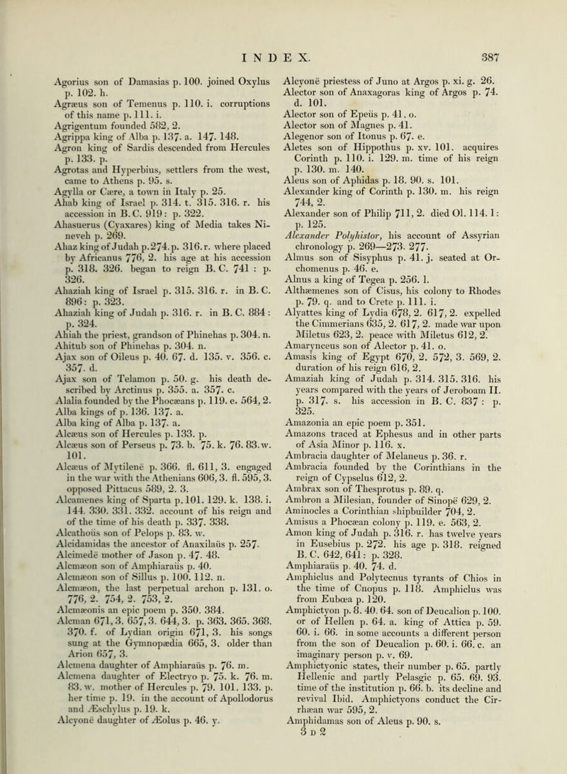 Agorius son of Damasias p. 100. joined Oxylus p. 102. h. Agraeus son of Temenus p. 110. i. corruptions of this name p. 111. i. Agrigentuin founded 582, 2. Agrippa king of Alba p. 137- a. 147- 148. Agron king of Sardis descended from Hercules p. 133. p. Agrotas and Hyperbius, settlers from the west, came to Athens p. 95. s. Agylla or Caere, a town in Italy p. 25. Ahab king of Israel p. 314. t. 315. 316. r. his accession in B. C. 919: p. 322. Ahasuerus (Cyaxares) king of Media takes Ni- neveh p. 269. Ahaz king of Judah p.274. p. 316. r. where placed by Africanus 776, 2. his age at his accession p. 318. 326. began to reign B. C. 741 : p. 326. Ahaziah king of Israel p. 315. 316. r. in B. C. 896: p. 323. Ahaziah king of Judah p. 316. r. in B. C. 884 : p. 324. Ahiah the priest, grandson of Phinehas p. 304. n. Ahitub son of Phinehas p. 304. n. Ajax son of Oileus p. 40. 67- d. 135. v. 356. c. 357- d. Ajax son of Telamon p. 50. g. his death de- scribed by Arctinus p. 355. a. 357- c. Alalia founded by the Phocseans p. 119. e. 564, 2. Alba kings of p. 136. 137- a. Alba king of Alba p. 137- a. Alcaeus son of Hercules p. 133. p. Alcaeus son of Perseus p. 73. b. 75. k. 76. 83. w. 101. Alcaeus of Mytilene p. 366. fl. 611, 3. engaged in the war with the Athenians 606,3. fl. 595, 3. opposed Pittacus 589, 2. 3. Alcamenes king of Sparta p. 101. 129. k. 138. i. 144. 330. 331. 332. account of his reign and of the time of his death p. 337* 338. Alcathoiis son of Pelops p. 83. w. Alcidamidas the ancestor of Anaxilaiis p. 257- Alcimede mother of Jason p. 47- 48. Alcmaeon son of Amphiaraiis p. 40. Alcmaeon son of Sillus p. 100. 112. 11. Alcmaeon, the last perpetual archon p. 131. o. 776, 2. 754, 2. 753, 2. Alcmaeonis an epic poem p. 350. 384. Aleman 671,3. 657,3. 644, 3. p. 363. 365. 368. 370. f. of Lydian origin 671, 3. his songs sung at the Gymnopaedia 665, 3. older than Arion 657, 3. Alcmena daughter of Amphiaraiis p. 76. m. Alcmena daughter of Electryo p. 75. k. 76. m. 83. w. mother of Hercules p. 79. 101. 133. p. her time p. 19. in the account of Apollodorus and Aeschylus p. 19. k. Alcyone daughter of ASolus p. 46. y. Alcyone priestess of Juno at Argos p. xi. g. 26. Alector son of Anaxagoras king of Argos p. 74. d. 101. Alector son of Epeiis p. 41. o. Alector son of Magnes p. 41. Alegenor son of Itonus p. 67- e. Aletes son of Hippothus p. xv. 101. acquires Corinth p. 110. i. 129. m. time of his reign p. 130. m. 140. Aleus son of Aphidas p. 18. 90. s. 101. Alexander king of Corinth p. 130. m. his reign 744, 2. Alexander son of Philip 711, 2. died 01.114.1: p. 125. Alexander Pohjhistor, his account of Assyrian chronology p. 269—273. 277* Almus son of Sisyphus p. 41. j. seated at Or- chomenus p. 46. e. Alnus a king of Tegea p. 256. 1. Althaemenes son of Cisus, his colony to Rhodes p. 79. q. and to Crete p. 111. i. Alyattes king of Lydia 678, 2. 617, 2. expelled the Cimmerians 635, 2. 617, 2. made war upon Miletus 623, 2. peace with Miletus 612, 2. Amarynceus son of Alector p. 41. o. Amasis king of Egypt 670, 2. 572, 3. 569, 2. duration of his reign 616, 2. Amaziah king of Judah p. 314. 315. 316. his years compared with the years of Jeroboam II. p. 317. s. his accession in B. C. 837 : p. 325. Amazonia an epic poem p. 351. Amazons traced at Ephesus and in other parts of Asia Minor p. 116. x. Ambracia daughter of Melaneus p. 36. r. Ambracia founded by the Corinthians in the reign of Cypselus 612, 2. Ambrax son of Thesprotus p. 89. q. Ambron a Milesian, founder of Sinope 629, 2. Aminocles a Corinthian shipbuilder 704, 2. Amisus a Phocaean colony p. 119. e. 563, 2. Anion king of Judah p. 316. r. has twelve years in Eusebius p. 272. his age p. 318. reigned B. C. 642, 641: p. 328. Amphiaraiis p. 40. 74. d. Am phi cl us and Polytecnus tyrants of Chios in the time of Cnopus p. 118. Amphiclus was from Euboea p. 120. Amphictyon p. 8. 40. 64. son of Deucalion p. 100. or of Hellen p. 64. a. king of Attica p. 59. 60. i. 66. in some accounts a different person from the son of Deucalion p. 60. i. 66. c. an imaginary person p. v. 69. Amphictyonic states, their number p. 65. partly Hellenic and partly Pelasgic p. 65. 69. 93. time of the institution p. 66. b. its decline and revival Ibid. Amphictyons conduct the Cir- rIncan war 595, 2. Amphidamas son of Aleus p. 90. s. 3 d 2