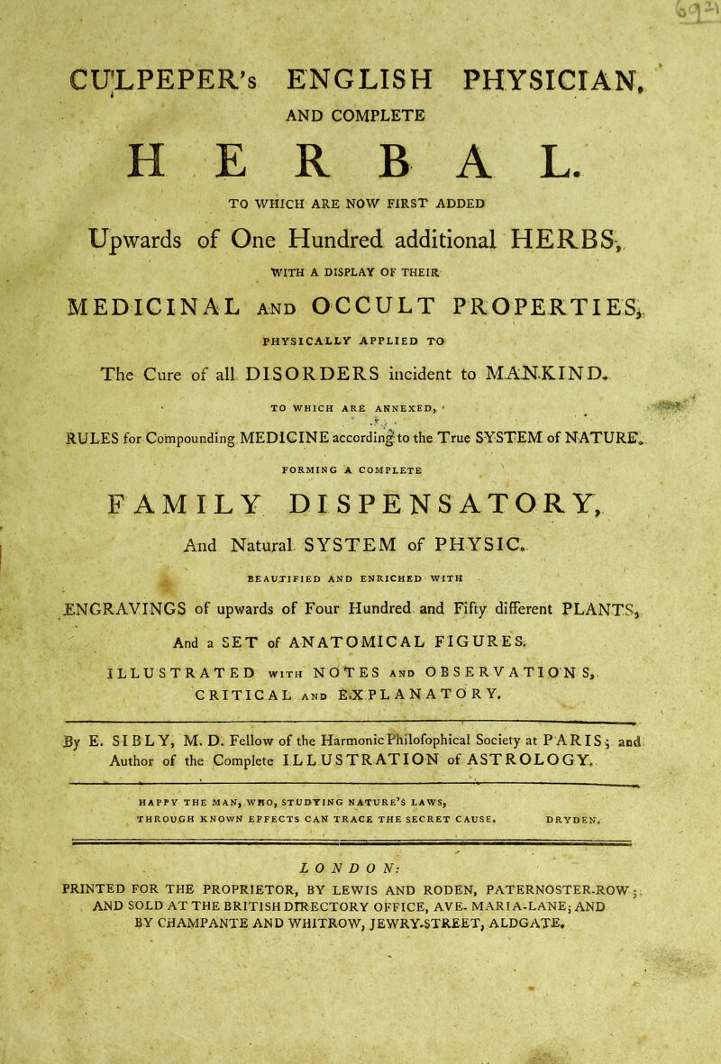 CU'LPEPER’s ENGLISH PHYSICrAN, AND COMPLETE H E R B A L. TO WHICH ARE NOW FIRST ADDED Upwards of One Hundred additional HERBS,. WITH A DISPLAY OF THEIR MEDICINAL AND OCCULT PROPER-TIESi. PHYSICALLY APPLIED TO The Cure of all DISORDERS incident to M.AKKIND,, TO WHICH ARE ANNEXED, ■ RULES for CompoundIng.MEDIGINE accordIng'tothe True SYSTEM of NATURE*. FAMILY DISPENSATORY, And Natural, SYSTEM of PHYSIC. BEAUTIFIED AND ENRICHED WITH ENGRAVINGS of upwards of Four Hundred and Fifty different PLANTS^ And a SET of ANATOMICAL FIGURES. ILLUSTRATED WITH NOTES and OBSERVATIONS,. CRITICAL AND E.XPL ANATORY. By E. SIBL Y, M. D. Fellow of the HarmonicPhilofophical Society at P ARIS-; and Author of the Complete ILLUSTRATION of ASTROLOGY.. HAPPY THE MAN,.WHO, STUDYING NATURE’S LAWS, THROUGH KNOWN EFFECTS CAN TRACE THE SECRET CAUSE. DRYDEN. LONDON: PRINTED FOR THE PROPRIETOR, BY LEWIS AND RODEN, PATERNOSTER-ROW 5; AND SOLD AT THE BRITISH DIRECTORY OFFICE, AVE- MARI A-LANEj AND BY CHAMPANTE AND WHITROW, JEWRY-STREET, ALDGATE,