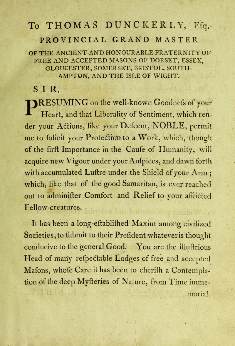 To THOMAS DUNCKERLY, Efq, PROVINCIAL GRAND MASTER OF THE ANCIENT AND HONOURABLE FRATERNITY OF FREE AND ACCEPTED MASONS OF DORSET, ESSEX, GLOUCESTER, SOMERSET, BRISTOL, SOUTH- AMPTON, AND THE ISLE OF WIGHT. S I R, PRESUMING on the well-known Goodnefs of your Heart, and that Liberality of Sentiment, which ren- der your Adlions, like your Defcent, NOBLE, permit me to folicit your Prote6ticto*to a Work, which, though of the firft Importance in the Caufe of Humanity, will acquire new Vigour under your Aufpices, and dawn forth with accumulated Luftre under the Shield of your Arm ; which, like that of the good Samaritan, is eve^ reached out to adminifter Comfort and Relief to your afflidted Fellow-creatures. It has been a long-eftabliftied Maxim among civilized Societies, to fubmit to their Prefident whatever is thought conducive to the general Good. You are the illuflrious Head of many refpedtable Lodges of free jnd accepted Mafons, whofe Care it has been to cherifli a Contempla- tion of the deep Myfteries of Nature, from Time imme- morial.