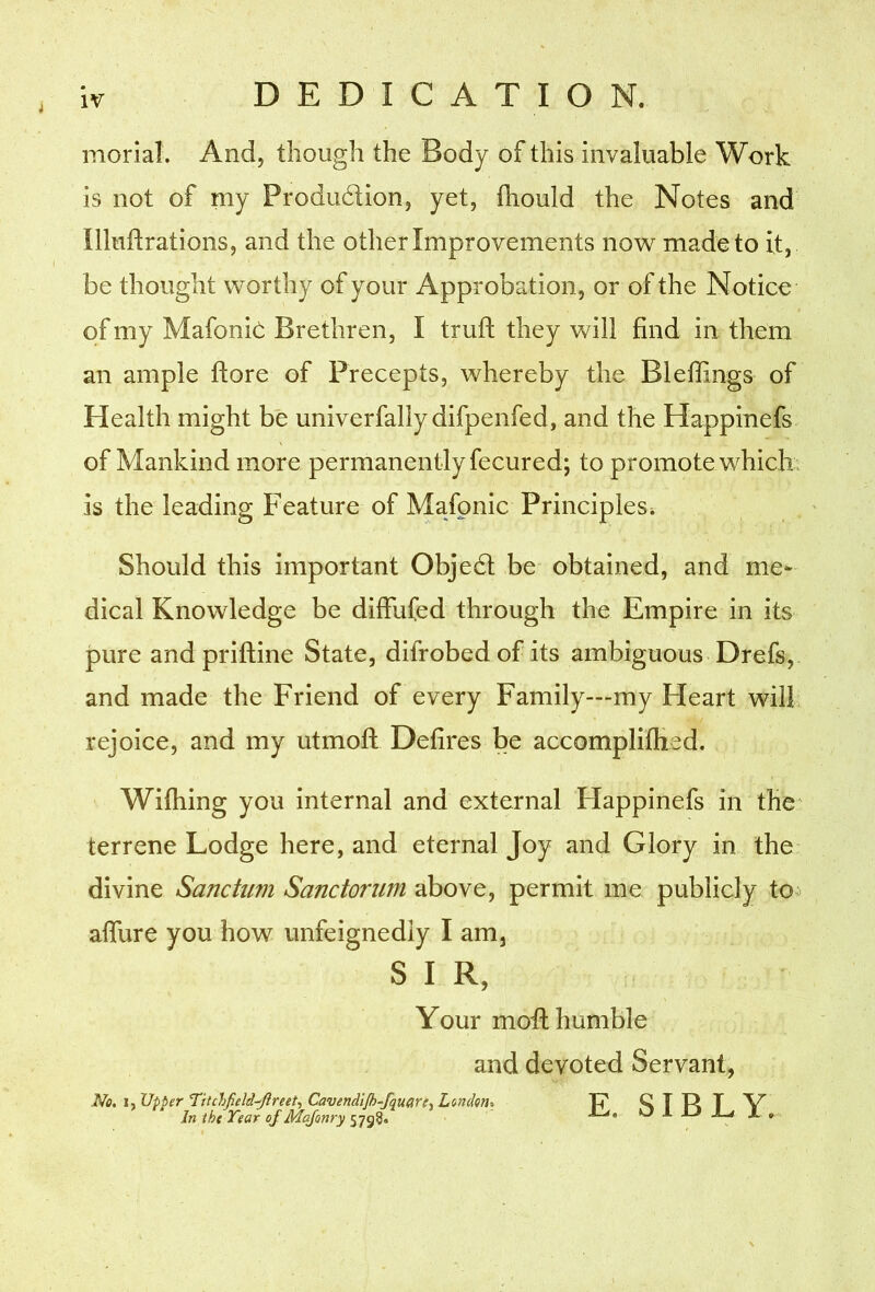 morial. And, though the Body of this invaluable Work is not of my Produdion, yet, ihould the Notes and llluftrations, and the other Improvements now^ made to it, be thought worthy of your Approbation, or of the Notice of my Mafonie Brethren, I trufl: they will find in them an ample ftore of Precepts, whereby the Blefiings of Health might be univerfaliydifpenfed, and the Happinefs. of Mankind more permanently fecured; to promote which! is the leading Feature of Mafonie Principles^ Should this important Objed be obtained, and me^ dical Knowledge be diffufed through the Empire in its pure andpriftine State, difrobed of its ambiguous Drefs, and made the Friend of every Family—my Heart will, rejoice, and my utmoft Defires be accomplillied. Wiftiing you internal and external Happinefs in the' terrene Lodge here, and eternal Joy and Glory in the- divine Sanctum Sanctorum above, permit me publicly to> afiiire you how unfeignediy I am, SIR, no, I, Upper ntchfield-^Jireetf Cavendljh-fquarcy London, In iht Tear of Majonry Your mod humble and devoted Servant, E, SIBLY.