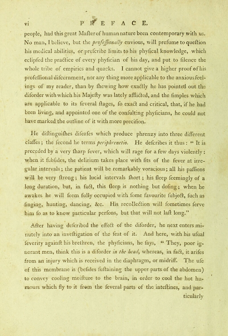 PREFACE, people, had this great Maflierof human nature been contemporary with us. No man, I believe, but the profejfionally envious, will prefumc to queftion his medical abilities, or prefcribe limits to his phyfical knowledge, which eclipfed the pradlice of every phyfician of his day, and put to filence the whole tribe of empirics and quacks. I cannot give a higher proof of his profeffional difcernment, nor any thing more applicable to the anxious feel- ings of my reader, than by Ihewing how exadlly he has pointed out the diforder with which his Majefty was lately afflided, and the fimples which are applicable to its feveral ftages, fo exad and critical, that, if he had been living, and appointed one of the confulting phyficians, he could not have marked the outline of it with more precifion. He diftinguifhes difeafes which produce phrenzy into three different claffes; the fecond he terms periphremtio. He defcribes it thus : “ It is preceded by a very fharp fever, which will rage for a few days violently: when it fubfides, the delirium takes place with fits of the fever at irre- gular intervals; the patient will be remarkably voracious; all his paffions will be very ftrong; his lucid intervals Ihort; his fleep feemingly of a long duration, but, in fad, this fleep is nothing but dofing; when he awakes he will feem fully occupied with fome favourite fubjed, fuch as fmging, hunting, dancing, &c. His recolledion will fometimes ferve him fo as to know particular perfons, but that will not lafl long.” After having defcribed the effed of the diforder, he next enters mi- nutely into an inveftigation of the feat of it. And here, with his ufual feverity againfl; his brethren, the phyficians, he fays, “ They, poor ig- norant men, think this is a diforder in the head, whereas, in fad, it arifes from an injury which is received in the diaphragm, or midriff. The ufe of this membrane is (befides fuftaining the upper parts of the abdomen) to convey cooling moiflure to the brain, in order to cool the hot hu- mours which fly to it from the feveral parts of the inteflines, and par- ticularly