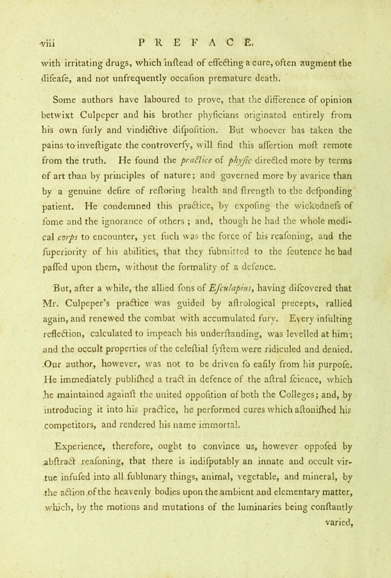 with irritating drugs, which iuftead of efFe6ling a cure, often augment the difeafe, and not unfrequently occafion premature death. Some authors have laboured to prove, that the difference of opinion betwixt Culpeper and his brother phyficians originated entirely from his own fully and vindidtive difpofition. But whoever has taken the pains'to inveftigate the controverfy, will find this affertion mofl remote from the truth. He found the prafllce of phyfic diredfed more by terms of art than by principles of nature; and governed more by avarice than by a genuine defire of refloring health and flrength to the defponding patient. He condemned thi-s pradlice, by expofing the wickednefs of fome and the ignorance of others; and, though he had the whole medi- cal corps to encounter, yet fuch was the force of his reafoning, and the fuperioiity of his abilities, that they fubniitted to the fentence he had paffed upon them, without the form-ality of a defence. But, after a while, the allied fons of Efculapius, having difeovered that Mr. Culpeper’s pradlice was guided by aftrological precepts, rallied again, and renewed the combat with accumulated fury. Eyery infulting refledfion, calculated to impeach his underffanding, was levelled at him-; and the occult properties of the celeflial fyffern were ridiculed and denied, .Our author, however, was not to be driven fo eafrly from his purpofe. He immediately publifhed a trad! in defence of the aflral fcieace, which ,he maintained againfl the united oppofition of both the Colleges; and, by - introducing it into his pradicc, he performed cures which aflonifhed his competitors, and rendered his name immortal. Experience, therefore, ought to convince us, however oppofed by abflrad reafoning, that there is indifputably an innate and occult vir- tue xnfufed into all fublunary things, animal, vegetable, and mineral, by the adionofthe heavenly bodies upon the ambient and elementary matter, which, by the motions and mutations of the luminaries being conflantly varied,