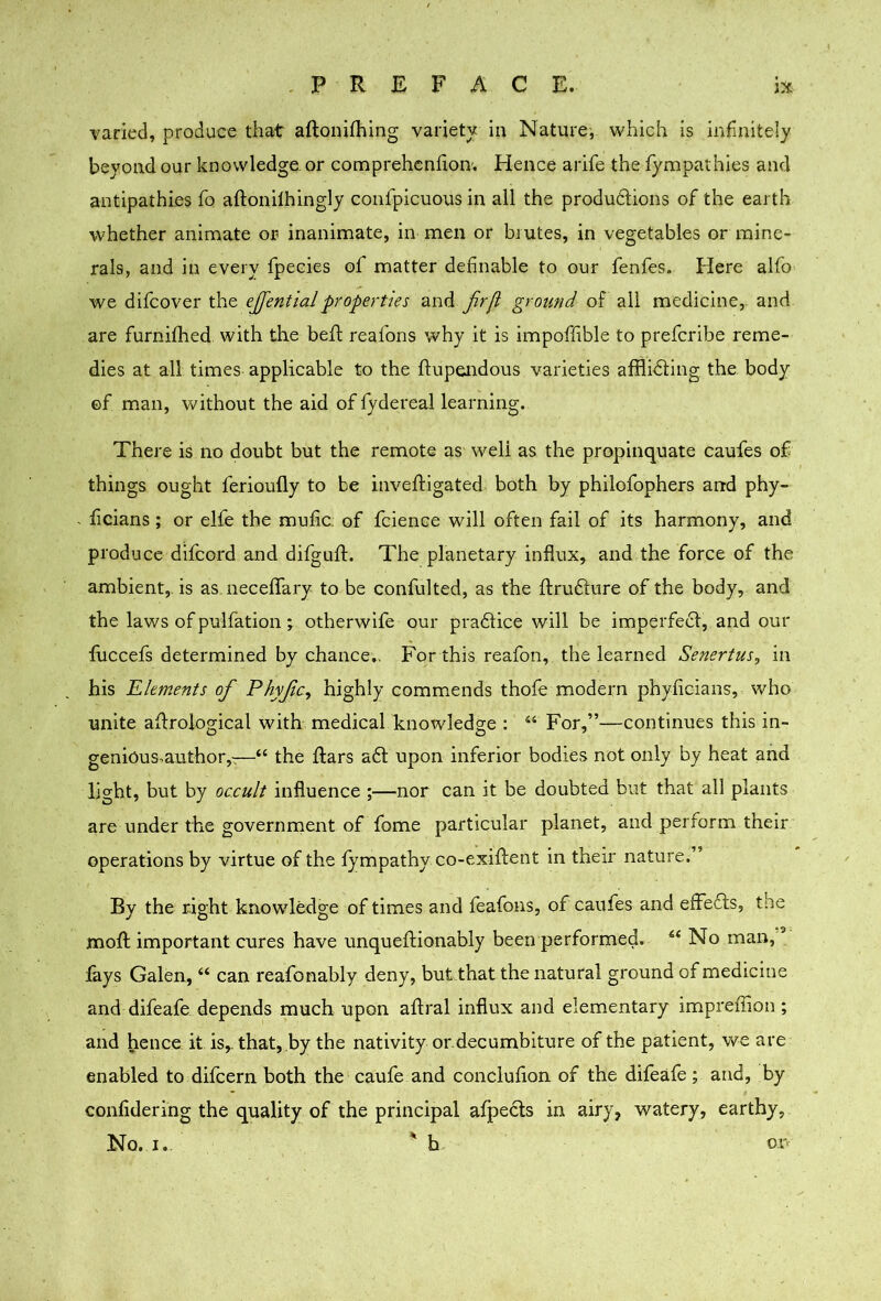 varied, produce that aftonifhing varietv in Naturei which is infinitely beyond our knowledge, or comprehcnfion. Hence arife the fympalhies and antipathies fo aftonilhingly confpicuous in all the produdlions of the earth whether animate or inanimate, in men or brutes, in vegetables or mine- rals, and in every fpecies of matter definable to our fenfes. Here alfo we difcover the eJfentiaJproperties fr/i ground of all medicine,, and are furnifhed with the befl reafons why it is impoffible to prefcribe reme- dies at all times applicable to the ftupeiidous varieties afflidling the body ©f man, without the aid of fydereal learning. There is no doubt but the remote as well as the propinquate caufes of things ought ferioufly to be inveftigated both by philofophers and phy- ficians ; or elfe the mufic: of fcience will often fail of its harmony, and produce difcord and difguft. The planetary influx, and the force of the ambient,, is as neceffary to be confulted, as the ftrufture of the body, and the laws of pulfation ^ otherwlfe our pradlice will be imperfedl, and our fuccefs determined by chance,. For this reafon, the learned Senertus, in his Elements of Phyfe, highly commends thofe modern phyficians, who unite aflrological with medical knowledge : “ For,”—continues this in- genious.author,-;—“ the ftars a6l upon inferior bodies not only by heat and light, but by occult influence ;—nor can it be doubted but that all plants are under the government of fome particular planet, and perform their operations by virtue of the fympathy co-exiffent in their nature.” By the right knowledge of times and feafons, of caufes and effefls, the mofl important cures have unqueftionably been performed. No man, fays Galen, “ can reafonably deny, but that the natural ground of medicine and difeafe depends much upon aflral influx and elementary impreffion ; and hence it is,, that, by the nativity or.decumbiture of the patient, we are enabled to difeern both the caufe and conclufion of the difeafe ; and, by confidering the quality of the principal afpects in airy, watery, earthy, No. I. ' h o.r>