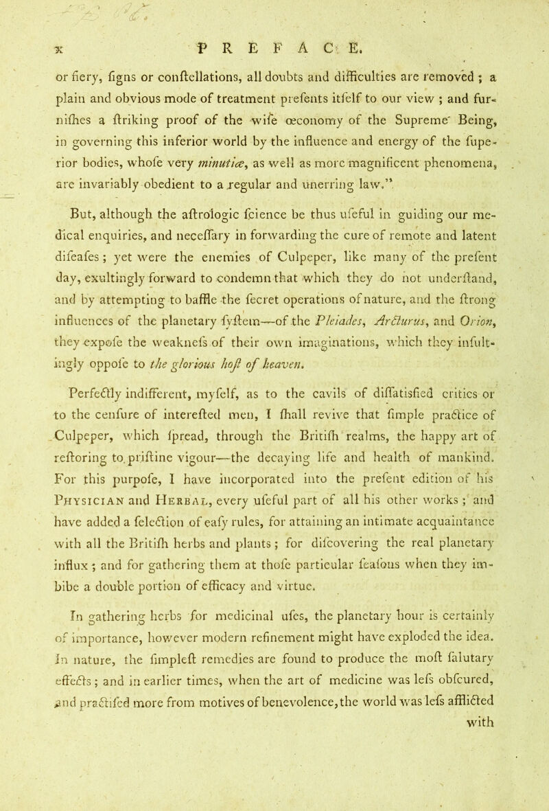 ^ . 3»:' or fiery, figns or conftellations, all doubts and difficulties arc removed ; a plain and obvious mode of treatment prefents itfelf to our view ; and fur- niffies a flriking proof of the wife oeconomy of the Supreme' Being, in governing this inferior world by the influence and energy of the fupe- rior bodies, whofe very mlnuiice^ as well as more magnificent phenomena, are invariably obedient to a jegular and unerring law.’* But, although the aftrologic fcience be thus ufeful in guiding our me- dical enquiries, and necefifary in forwarding the cure of remote and latent difeafes; yet were the enemies of Culpeper, like m-any of the prefent day, exultingly forward to condemn that which they do not underdand, and by attempting to baffle -the fecret operations of nature, and the ftrong influences of the planetary fyflem—of the Pleiades^ Artiurus^ and Oidan, they expofe the weakuefs of their own imaginations, M'hich they infult- ingly oppofe to the glorious hoji of heaven. Perfectly indifferent, myfelf, as to the cavils of diffatisfled critics or to the cenfure of intereffed men, I fliall revive that fimple pradHce of .Culpeper, which Ipread, through the Britiffi realms, the happy art of refforing to. priftine vigour—the decaying life and health of mankind. P’or this purpofe, I have incorporated into the prefent edition of his Physician and PIerbai., every ufeful part of all his other works; and have added a feledion of eafy rules, for attaining an intimate acquaintance with all the Britiffi herbs and plants; for difeovering the real planetary influx % and for gathering them at thofe particular feafons when they im- bibe a double portion of efficacy and virtue. In gathering herbs for medicinal ufes, the planetary hour is certainly of importance, hov/ever modern refinement might have exploded the idea, in nature, the fimplefl: remedies are found to produce the moft falutary eflefils ; and in earlier times, when the art of medicine was lefs obfeured, .and praftifed more from motives of benevolence, the world was lefs afflided with