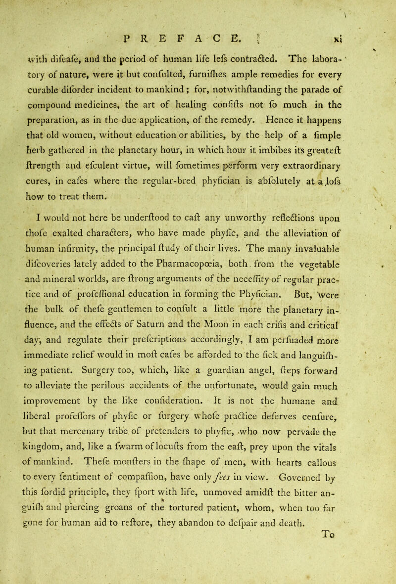 with dlfeafe, and the period of human life lefs contradled. The labora- ' tory of nature, were it but confulted, furniflies ample remedies for every curable diforder incident to mankind ; for, notwithftanding the parade of compound medicines, the art of healing confifts not fo much in the preparation, as in the due application, of the remedy. Hence it happens that old women, without education or abilities, by the help of a fimple herb gathered in the planetary hour, in which hour it imbibes its greateft ftrength and efculent virtue, will fometimes perform very extraordinary cures, in cafes where the regular-bred phyfician is abfolutely ata.lofs how to treat them. I would not here be underftood to caff any unworthy refledlions upon thofe exalted charadlers, who have made phylTc, and the alleviation of human infirmity, the principal ftudy of their lives. The many invaluable difcoveries lately added to the Pharmacopoeia, both. from the vegetable and mineral worlds, are ftrong arguments of the neceffity of regular praCr tice and of profeflional education in forming the Phyfician. But, 'were the bulk of thefe gentlemen to copfult a little more the planetary in- fluence, and the efreds of Saturn and the Moon in each crifis and critical day, and regulate their preferiptions- accordingly, I am perfuaded more immediate relief would in mofi; cafes be afforded to the fick and lano-uifli- O ing patient. Surgery too, which, like a guardian angel, fleps forward to alleviate the perilous accidents of the unfortunate, would gain much improvement by the like confideration. It is not the humane and liberal profeffors of phyfic or furgery whofe practice deferves cenfure, but that mercenary tribe of pretenders to phyfic, .v/ho now pervade the kingdom, and, like a fwarm of locufis from the eafi:, prey upon the vitals of mankind. Thefe monflers in the fhape of men, with hearts callous to every fentiment of cqmpaffion, have only fees in view. 'Governed by this fordid principle, they fport with life, unmoved amidfi: the bitter an- guifh and piercing groans of the tortured patient, whom, when too far gone for human aid to reflore, they abandon to defpair and death. To
