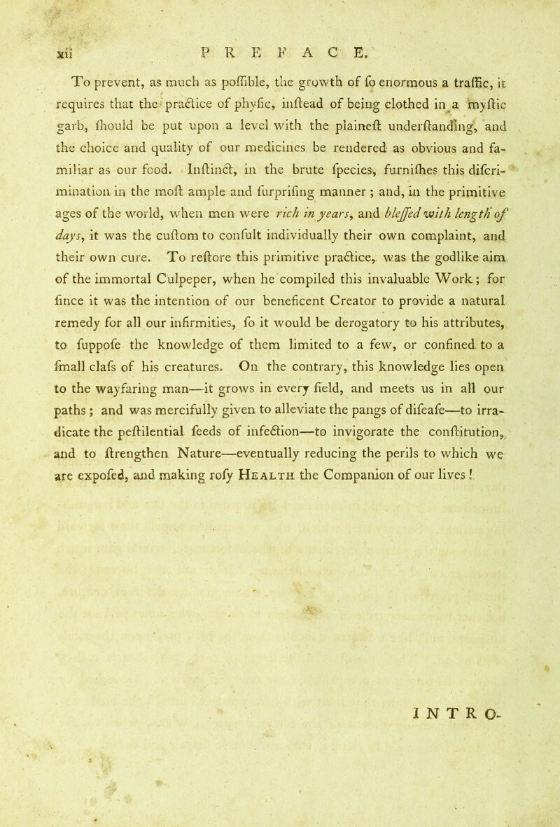 To prevent, as much as poffible, the growth of fo enormous a traffic, it requires that the-praftice of phyfic, inllead of being clothed in a myflic garb, ffiould be put upon a level with the plained; underftanding, and the choice and quality of our medicines be rendered as obvious and fa- miliar as our food. InRinbt, in the brute fpecies, furniffies this difcri- mination in the moft ample and furprifmg manner ; and, in the primitive ages of the world, when men were rich in years^ and blejfedwith Icngtii of days^ it was the cuftom to confult individually their own complaint, and their own cure. To reftore this primitive pradlice, was the godlike aim of the immortal Culpeper, when he compiled this invaluable Work ; for fince it was the intention of our beneficent Creator to provide a natural remedy for all our infirmities, fo it would be derogatory to his attributes, to fuppofe the knowledge of them limited to a few, or confined to a fmall clafs of his creatures. On the contrary, this knowledge lies open to the wayfaring man—it grows in every field, and meets us in all our paths ; and was mercifully given to alleviate the pangs of difeafe—to irra- dicate the peftilential feeds of infedion—to invigorate the conffiitution, and to ftrengthen Nature—eventually reducing the perils to which we are expofed, and making roly Health the Companion of our lives!. INTRO-