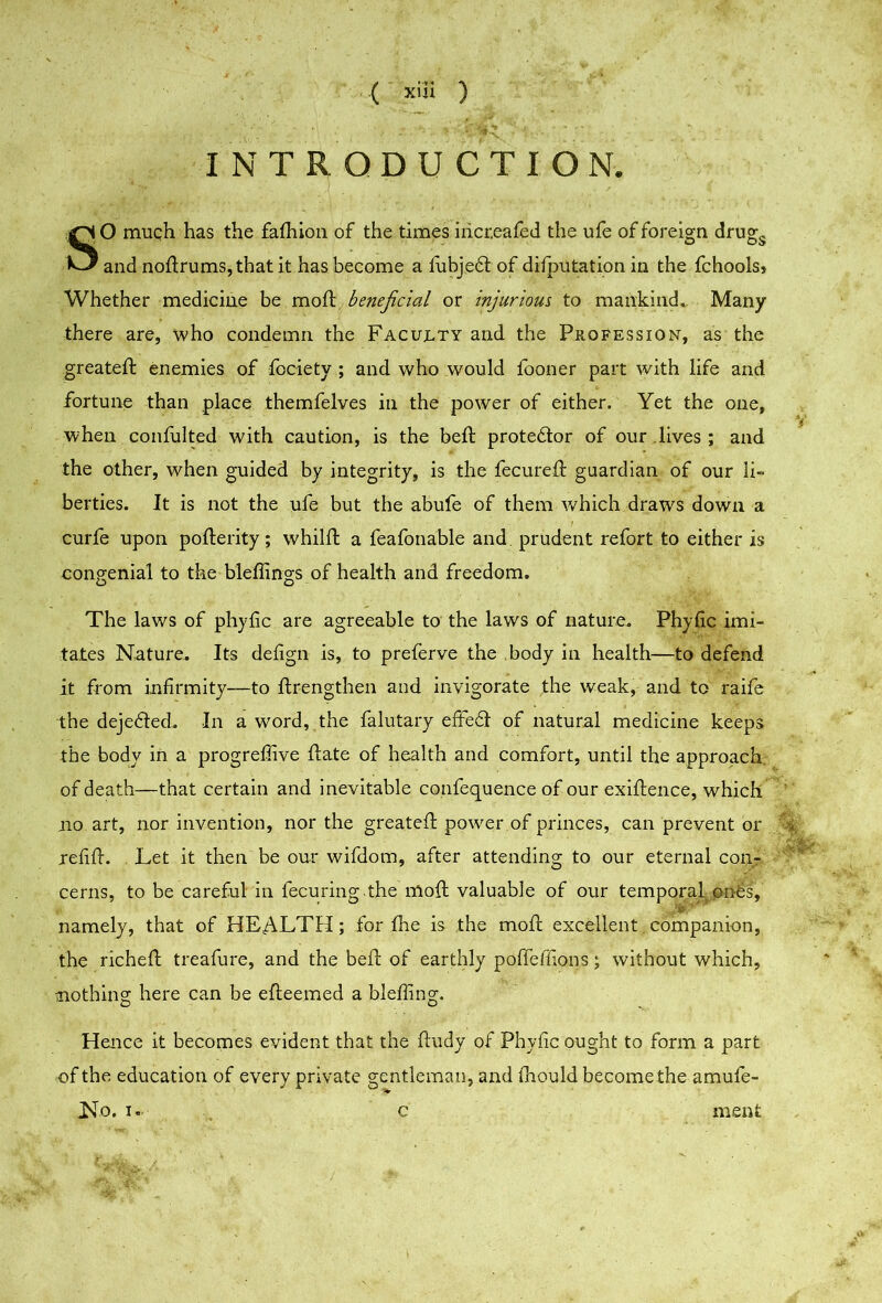 IN T R OD U CT I ON. SO much has the fafliion of the times iiicr.eafed the ufe of foreign drug^ and noftrums,that it has become a lubje6l of difputation in the fchools> Whether medicine be mod: beneficial or injurious to mankind. Many there are, who condemn the Faculty and the Profession, as the greateft enemies of fociety ; and who would fooner part with life and fortune than place themfelves in the power of either. Yet the one, when confulted with caution, is the bed: prote6lor of our .lives ; and the other, when guided by integrity, is the fecured: guardian of our li- berties. It is not the ufe but the abufe of them v/hich draws down a curfe upon poflerity; whild: a feafonable and. prudent refort to either is congenial to the blefiings of health and freedom. The laws of pliyfic are agreeable to the laws of nature. Phyfic imi- tates Nature. Its defign is, to preferve the body in health—to defend it from infirmity—to ftrengthen and invigorate the weak, and to raife the deje6led. In a word,,the falutary effe6t of natural medicine keeps the body in a progreflive flate of health and comfort, until the approach, of death—that certain and inevitable confequence of our exiflence, which no art, nor invention, nor the greated: power of princes, can prevent or i redd:. Let it then be our wifdom, after attending to our eternal con- cerns, to be careful in fecuring the mod: valuable of our temporal, onbs, namely, that of HEALTH; for die is the mod: excellent companion, the richefl treafure, and the bed: of earthly pofierdons; without which, nothing here can be efleemed a bleding. Hence it becomes evident that the fludy of Phydc ought to form a part of the education of every private gentleman, and fhould become the amufe- No. c ment