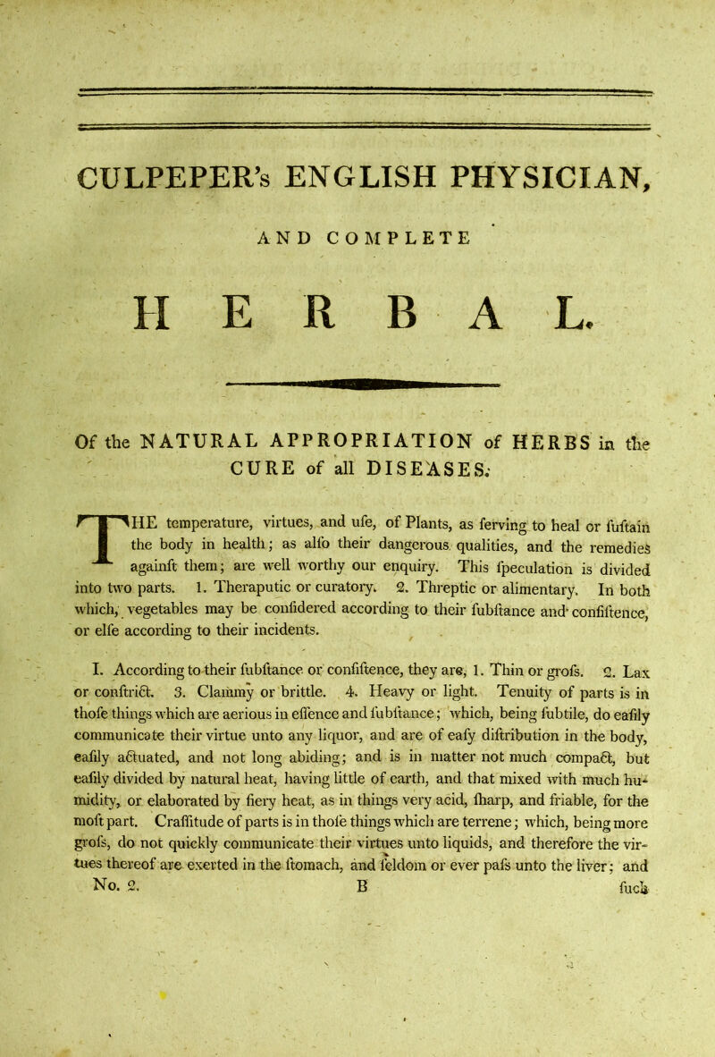 CULPEPER’S ENGLISH PHYSICIAN, AND COMPLETE H E R B A L. Of the NATURAL APPROPRIATION of HERBS in the CURE of all DISEASES; The temperature, virtues, and ufe, of Plants, as ferving to heal or fuftain the body in health; as alfo their dangerous qualities, and the remedies againft them; are well worthy our enquiry. This fpeculation is divided into two parts, 1. Theraputic or curatory, 2. Threptic or alimentary. In both which, vegetables may be confidered according to their fubftance and* confiftence, or elfe according to their incidents. I. According to-their fubftance. or confiftence, they are, 1. Thin or grofs. 2. Lax or couftriQ:. 3. Clammy or brittle. 4. Heavy or light. Tenuity of parts is in thofe things which are aerious in effence and fubftance; which, being fubtile, do eafily communicate their virtue unto any liquor, and are of eafy diftribution in the body, eafily adtuated, and not long abiding; and is in matter not much compa6l, but eafily divided by natural heat, having little of earth, and that mixed with much hu* midity, or elaborated by fiery heat, as in things very acid, ftiarp, and friable, for the moft part. Craffitude of parts is in thofe things which are terrene; which, being more grofs, do not quickly communicate their virtues unto liquids, and therefore the vir- tues thereof are exerted in the ftomach, and feldom or ever pafs unto the liver; and