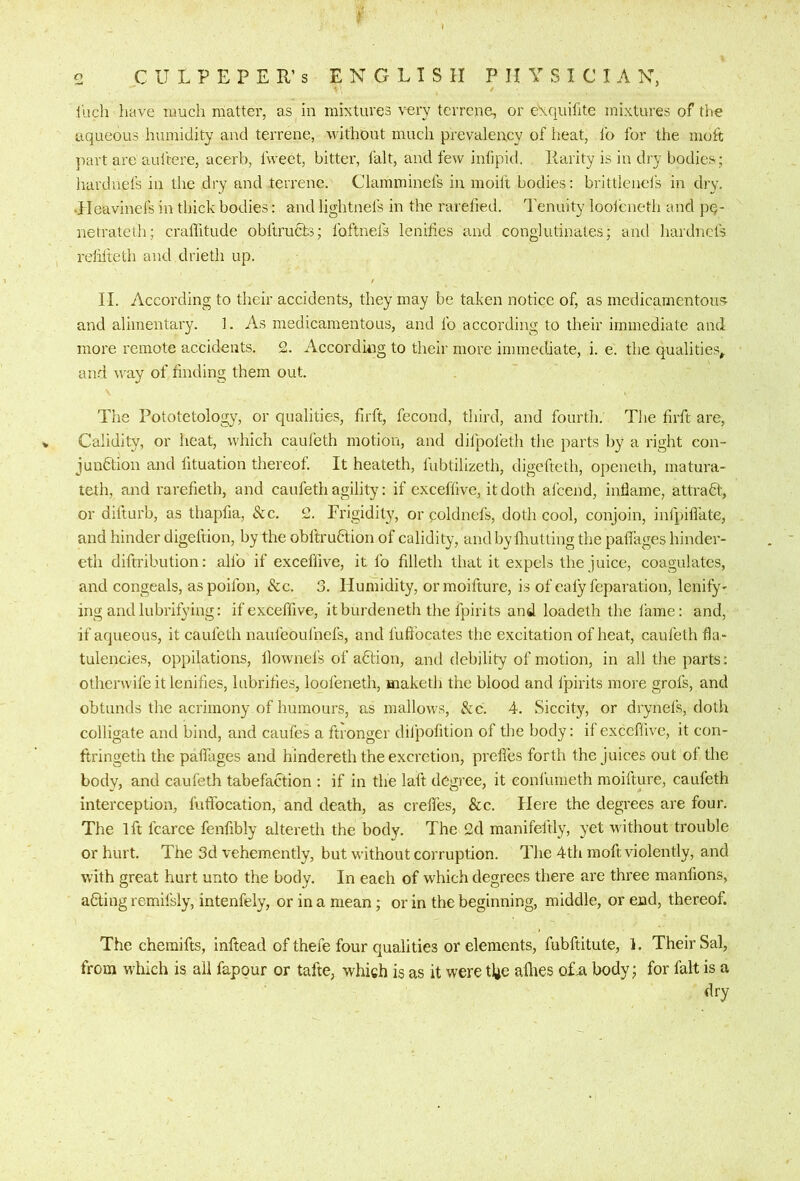 inch liave nmch matter, as in mixtures very terrene, or exquifite mixtures of tiie aqueous humidity and terrene, without much prevalency of heat, lb for the molt part are auftere, acerb, fweet, bitter, fait, and few inlipid. Rarity is in dry bodies; hardnefs in the dry and terrene. Clamminefs in moift bodies: brittlenefs in dry. •Heavinefs in thick bodies: and lightnefs in the rarefied. Tenuity looleneth and pq- netrateth; crallitude obltrufils; Ibftnels lenities and conglutinates; and hardnefs relilteth and drieth up. II. According to their accidents, they may be taken notice of, as medicamentous and alimentary. 1. As medicamentous, and lb according to their immediate and more remote accidents. 2. Accorduig to their more immediate, i. e. the qualities^ and way of finding them out. The Pototetology, or qualities, firft, fecond, third, and fourth. The firft are, Calidity, or heat, which cauleth motion, and dilpoleth the parts by a right con- junfition and lituation thereof. It heateth, fubtilizeth, digefteth, openeth, matura- teth, and rarefieth, and caufeth agility: if exceflive, it doth afeend, inflame, attradt:, or difturb, as thapfia, &c. 2. Frigidity, or poldnels, doth cool, conjoin, infpiflate, and hinder digeftion, by the obltrudtion of calidity, andby lliutting the palTages hinder- eth diftribution: alfo if exceflive, it lb filleth that it expels the juice, coagulates, and congeals, aspoilbn, &c. 3. Humidity, ormoifture, is of caly feparation, lenify' ing andlubrifying: ifexceffive, itburdeneth the Ipirits and loadeth the lame; and, if aqueous, it caufeth naufeoufnefs, and I'ufibcates the excitation of heat, cauleth fla - tulencies, oppilations, llownefs of a6lion, and debility of motion, in all the parts: otherwifeitlenifi.es, lubrifies, looleneth, maketh the blood and fpirits more grofs, and obtunds the acrimony of humours, as mallows, &c. 4. Siccity, or drynefs, doth colligate and bind, and caufes a ftronger diipofition of the body: if exceflive, it con- ftringeth the palTages and hindereth the excretion, prefles forth the juices out of the body, and caufeth tabefaction ; if in the laft degree, it eonfumeth moifture, caufeth interception, fufifocation, and death, as crefl’es. See. Here the degrees are four. The 1ft fcarce fenfibly altereth the body. The 2d manifeftly, yet without trouble or hurt. The 3d vehemently, but without corruption. The 4th moft violently, and with great hurt unto the body. In each of which degrees there are three manfions, aClingremifsly, intenfely, or in a mean; or in the beginning, middle, or end, thereof. The chemifts, inftead of thefe four qualities or elements, fubftitute, 1. Their Sal, from which is all fapour or tafte, which is as it were tl^e allies q£a body; for fait is a dry