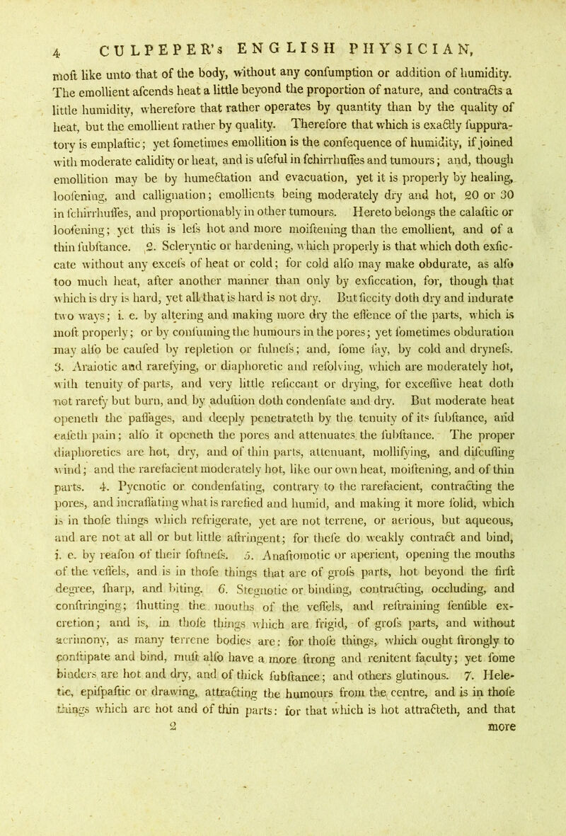 moft like unto that of the body, virlthout any confumption or addition of humidity. The emollient afcends heat a little beyond the proportion of nature, and conti’aCls a little humidity, wherefore that rather operates by quantity than by the quality of heat, but the emollient rather by quality. Therefore that which is exadlly fuppura- tory is emplaftic; yet fometimes emollition is the confequence of humidity, if joined with moderate calidity or heat, and is ufeful in fchirrhulTes and tumours; and, thougli emollition may be by humeStation and evacuation, yet it is properly by healing, loofenius;, and callignation; emollients being moderately dry and hot, 20 or 30 in fchirrhulfes, and proportionably in other tumours. Hereto belongs the calaftic or loofening; yet this is lefs hot and more moiftening than the emollient, and of a thin fubftance. 2. Scleryntic or hardening, w Inch properly is that wdiich doth exfic- cate without any excefs of heat or cold; for cold alfo may make obdurate, as alfo too much heat, after another manner than only by exficcation, for, though that which is dry is hard, yet all that is hard is not dry. Butficcity doth dry and indurate tw o ways; i. e. by altering and making more dry the ellence of the parts, w hich Is moft properly; or by confuming the humours in the pores; yet fometimes obduratioii may alfo be caufed by repletion or fulnefs; and, fome lay, by cold and drynefs. 3. Araiotic and rarefying, or dia})horctic and refolving, which are moderately hot, with tenuity of parts, and very little reficcant or drying, for exceflive heat doth not rarefy but burn, and by aduftion doth condenfate and dry. Bat moderate heat openeth the pafiages, and deeply pcneb’ateth by the tenuity of its fubftance, and eafcth i)ain; alfo it openeth the jiores and attenuates the ful)ftance. The proper diaphoretics are hot, dry, and of thin parts, altcnuant, mollifying, and difeuffmg w ind; and the rarelacient moderately hot, like our own heat, moiftening, and of thin parts, d. Pycnotic or condenfating, contrary to the rarefacient, contracting the pores, and incralfating what is rarelied and humid, and making it more folid, which i.>, in thole things which refrigerate, yet are not terrene, or aerious, but aqueous, and are not at all or but little aftringent; for thefe do weakly contradl and bind, i. c. by reafon of their foftnels, J. 7\naftomotic or aperient, opening the mouths of the velfels, and is in thole things that are of grofs parts, hot beyond the firlt degree, fharp, and biting. 6. Stei>;uotic or binding, contracting, occluding, and conftringing; Ihutting the mouths of the velfels, and reltraining I'enlible ex^ cretion; and is, In thole things rvhich are frigid, of grofs parts, and w'ithout acrimony, as many terrene bodies are: for thole things, which ought ftrongly to conltipate and bind, mult alfo have a more ftrong and renitent faculty; yet fome binders are hot and dry, and of thick fubftance; and otlxers glutinous. 7- Hele- tic, epifpaftic or drawing, attracting the humours from the centre, and is in thole tilings which are hot and of thin parts: for that wliich is hot attracteth, and that 2 more