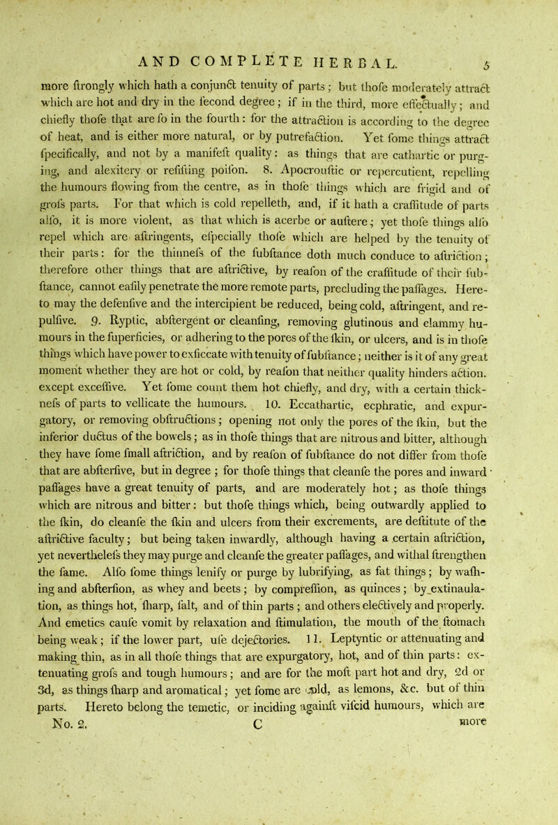 more ftrongly M’hich hath a conjuna tenuity of parts ; but thofe moderately attract which arc hot and diy in the fecond degree; if in the third, more efteaually; and chiefly thofe that arefo in the fourth: for the attraaion is according to the degree of heat, and is either more natural, or by putrefaaion. Yet fome tilings attraa fpecifically, and not by a manifeft quality; as things that are cathartic or purg- ing, and alexitery or refifting poifon. 8. Apocrouftic or repercutient, repelling the humours flov/ing from the centre, as in thofe things iv hic.h are frigid and of grofs parts. For that which is cold repelleth, and, if it hath a craflitude of parts aifo, it is more violent, as that which is acerbe or auftere; yet thofe things allb repel which are aftringents, efpecially thofe which are helped by the tenuity of their parts: for the thinnefs of the fubftance doth much conduce to aftriaion; therefore other things that are aftriaive, by reafon of the craflitude of their fub- ftance, cannot eafily penetrate the more remote parts, precluding the palTages. Here- to may the defenfive and the intercipient be reduced, being cold, aftringent, and re- pulfive. 9- Ryptic, abftergent or cleanfmg, removing glutinous and clammy hu- mours in the fuperficies, or adhering to the pores of the Ikin, or ulcers, and is in thofe things which have power toexficcate with tenuity of fubftance; neither is it of any great moment whether they are hot or cold, by reafon that neither quality hinders adtion. except exceflive. Yet fome count them hot chiefly, and dry, ivith a certain thick- nefs of parts to vellicate the humours. 10. Eccathartic, ecphratic, and expur- gatory, or removing obftruaions; opening not only the pores of the Ikin, but the inferior du^us of the bowels; as in thofe things that are nitrous and bitter, although they have fome fmall aftriaion, and by reafon of fubftance do not differ from thole that are abfterfive, but in degree ; for thofe things that cleanfe the pores and inward • palTages have a great tenuity of parts, and are moderately hot; as thofe things which are nitrous and bitter: but thofe things which, being outwardly applied to the Ikin, do cleanfe the fkin and ulcers from their excrements, are deftitute of the aftriaive faculty; but being taken inwnrdly, although having a certain aftriaion, yet neverthelefs they may purge and cleanfe the greater palTages, and withal ftrengthen the fame. Allb fome things lenify or purge by lubrifying, as fat things; by walk- ing and abfterfion, as whey and beets ; by compreffion, as quinces; by_extinaula- tion, as things hot, fliarp, fait, and of thin parts ; and others eleaively and properly. And emetics caufe vomit by relaxation and ftimulation, the mouth of the ftomach being weak; if the low'er part, ufe dejebtories. 1 L Leptyntic or attenuating and making thin, as in all thofe things that are expurgatory, hot, and of thin parts: ex- tenuating grofs and tough humours; and are for the moft part hot and dry, 2d or 3d, as things lharp and aromatical; yet fome are c-old, as lemons, &c. but of thin parts. Hereto belong the temetic, or inciding againlt vifeid humours, which are No. 2. C