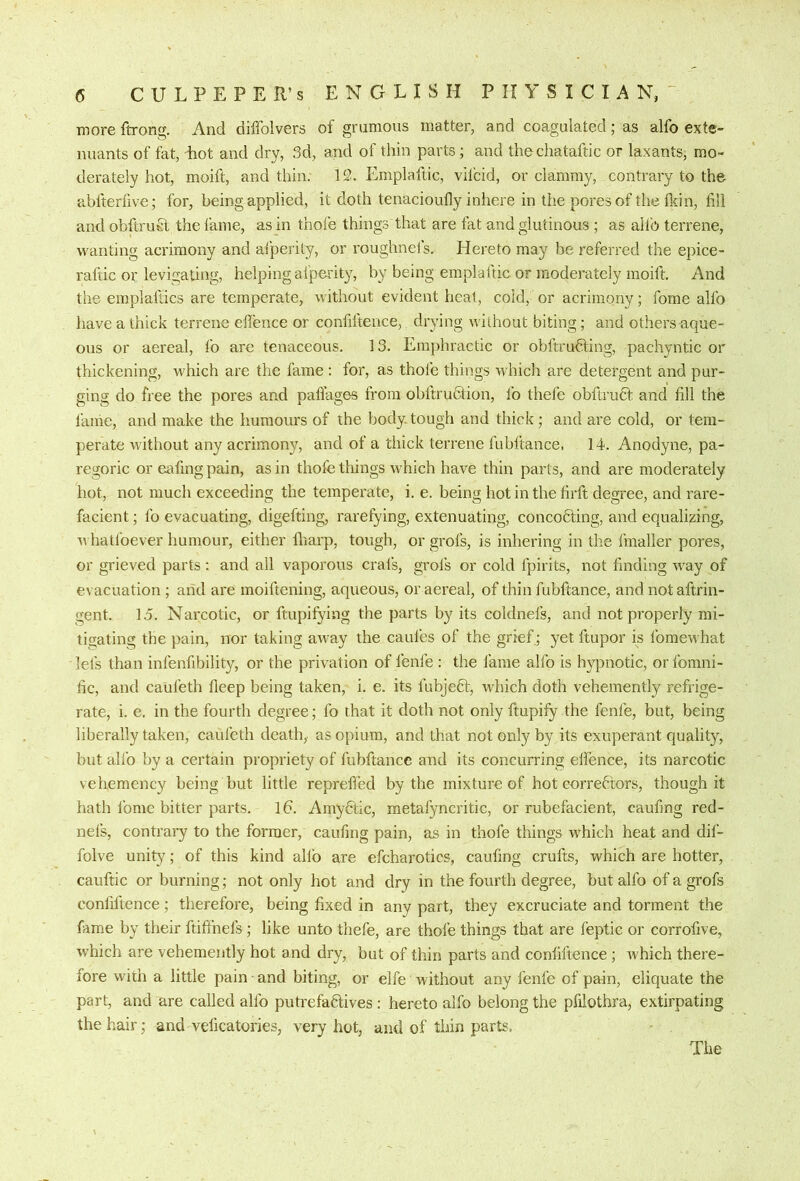 more ftrong. And diffolvers of gnimous matter, and coagulated; as alfo exte- nuants of fat, Lot and dry, 3d, and of thin parts; and thechataftic or laxants, mo- derately hot, moift, and thin. 12. Emplaftic, vifcid, or clammy, contrary to the- abfterfive; for, being applied, it doth tenacioufly inhere in the pores of the fldn, till and obftruE the fame, as in thofe things that are fat and glutinous ; as allb terrene, wanting acrimony and afperity, or roughneis. Hereto may be referred the epice- raftic or levigating, helping afperity, by being emplaftic or moderately moift. And the emplafdcs are temperate, without evident heat, cold, or acrimony; fome alfo have a thick terrene effence or confiftence, drying without biting; and others-aque- ous or aereal, fo are tenaceous. 13. Emphractic or obftruHing, pachyntic or thickening, which are the fame : for, as thofe things which are detergent and pur- ging do free the pores and paflages from obftruHion, fo thefe obftru6f and fill the laihe, and make the humours of the body.tough and thick; and are cold, or tem- perate wRhout any acrimony, and of a thick terrene fubftance, 14. Anodyne, pa- regoric or eafing pain, as in thofe things which have thin parts, and are moderately hot, not much exceeding the temperate, i. e. being hot in the firft degree, and rare- facient; fo evacuating, digefting, rarefying, extenuating, concodting, and equalizing, w hatfoever humour, either fliarp, tough, or grofs, is inhering in the fmaller pores, or grieved parts: and all vaporous crals, grols or cold fpirits, not finding -way of evacuation ; and are moiftening, aqueous, or aereal, of thin fubftance, and not aftrin- gent. 15. Narcotic, or ftupifying the parts by its coldnefs, and not properly mi- tigating the pain, nor taking away the caufes of the grief; yet ftupor is fomewhat lefs than infenfibility, or the privation of fenfe : the fame alfo is hypnotic, orfomni- fic, and caul’eth deep being taken, i. e. its fubjeft, which doth vehemently refrige- rate, i. e. in the fourth degree; fo that it doth not only ftupify the fenfe, but, being liberally taken, caufeth death, as opium, and that not only by its exuperant quality, but alfo by a certain propriety of fubftance and its concurring elfence, its narcotic vehemency being but little reprefled by the mixture of hot correctors, though it hath Ibme bitter parts, lb. Amybtic, metafyncritic, or rubefacient, caufing red- neis, contrary to the former, caufing pain, as in thofe things w’hich heat and dil- folve unity; of this kind allb are efcharotics, caufing crufts, which are hotter, cauftic or burning; not only hot and dry in the fourth degree, but alfo of a grofs confiftence; therefore, being fixed in any part, they excruciate and torment the fame by their ftifihefs ; like unto thefe, are thofe things that are feptic or corrofive, which are vehemently hot and dry, but of thin parts and confiftence; Avhich there- fore with a little pain and biting, or elfe without any fenfe of pain, eliquate the part, and are called alfo putrefaClives : hereto alfo belong the pfiiothra, extirpating the hair; and veficatories, very hot, and of thin parts. The