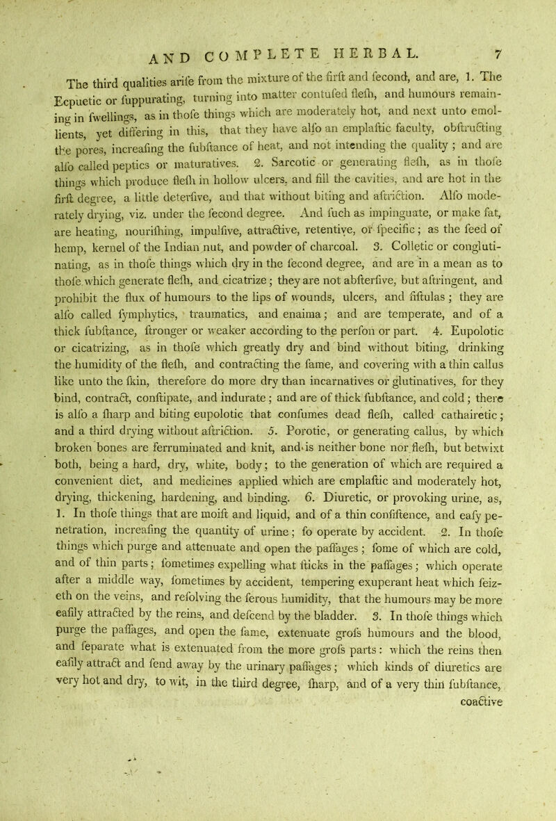 The third qualities ariie from the mixture of the firft and fecond, and are, 1. The Ecpuetic or fuppurating, turning into matter contufed fleih, and humours remain- ing in fwellings, as in thofe things which are moderately hot, and next unto emol- lients, yet differing in this, that they have alfo an emplaftic faculty, obftruaing the pores, increafmg the fubftance of heat, and not intending the quality ; and are alfo called peptics or maturatives. 2. Sarcotic or generating fleih, as in thole thiiif^s which produce fleili in hollow ulcers, and fill the cavities, and are hot in the firft degree, a little deterfive, and that without biting and aftriaion. Alfo mode- rately drying, viz. under the fecond degree. And fuch as impinguate, or make fat, are heating, nouriihing, impulfive, attraaive, retentive, or fpecific; as the feed of hemp, kernel of the Indian nut, and powder of charcoal. 3. Colletic or congluti- nating, as in thofe things which dry in the lecond degree, and are in a mean as to thofe which generate flefh, and cicatrize; they are not abfterfive, but aftringent, and prohibit the flux of humours to the lips of wounds, ulcers, and fiftulas ; they are alfo called fymphytics, traumatics, and enaima; and are temperate, and of a thick fubftance, ftronger or weaker according to the perfon or part, 4. Eupolotic or cicatrizing, as in thofe which greatly dry and bind without biting, drinking the humidity of the flefli, and contracting the fame, and covering wdth a thin callus like unto the fkin, therefore do more dry than incarnatives or glutinatives, for they bind, contract, conftipate, and indurate; and are of thick fubftance, and cold; there is alfo a fliarp and biting eupolotic that confumes dead flefh, called cathairetic; and a third drying without aftriCtion. 5. Porotic, or generating callus, by which broken bones are ferruminated and knit, and>is neither bone nor flefh, but betwixt both, being a hard, dry, white, body; to the generation of which are required a convenient diet, and medicines applied which are emplaftic and moderately hot, drying, thickening, hardening, and binding. 6. Diuretic, or provoking urine, as, 1. In thofe things that are moift and liquid, and of a thin confiftence, and eafy pe- netration, increafmg the quantity of urine; fo operate by accident. 2. In thofe things which purge and attenuate and open the paffages; fome of which are cold, and of thin parts; fometimes expelling what fticks in the paffages; which operate after a middle wmy, fometimes by accident, tempering exuperant heat which feiz- eth on the veins, and refolving the ferous humidity, that the humours may be more eafily attraaed by the reins, and defcend by the bladder. 3. In thofe things which purge the paffages, and open the fame, extenuate grofs humours and the blood, and feparate what is extenuated from the more grofs parts: which the reins then eafily attraa and fend away by the urinary paffages; which kinds of diuretics are very hot and dry, to wit, in the third degree, fliarp, and of a very thin fubftance, coafitive