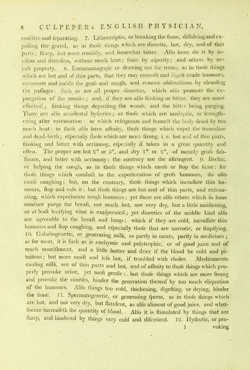 coaGive and leparating. 7. Lithontriptic, or breaking the ftone, diffolving and ex- pelling the gravel, as in thole things which are diuretic, hot, dry, and of thin parts; lharp, but more remifsly, and fomewhat bitter. Alfo fome do it by in- cilion and deteriion,'without much heat; fome by afperity; and others by oc- cult property. 8. Emmenonagogic or drawing out the terms, as in thole things which are hot and of thin parts, that they may concobt and iligelt crude humours, extenuate and incide the grofs and rough, and remove obftrudtions. by cleanling the pafiages: fuch as are all proper diuretics, which allb promote the ex- purgation of the menfes ; and, if they are allb ftinking or bitter, they are more cftecfual; ftinking things deprelling the womb, and the bitter being purging. '’J’hcre arc alfo accidental hyfterics ; as thole which are analeptic, or ftrength- cning after extenuation : or nhich refrigerate and humebt the body dried by too much heat: to thefe alfo have affinity, thole things which expel the fecundine and dead-birth ; efpecially thole which are more Itrong, i. e. hot and of thin pacts, ftinking and bitter with acrimony, efpecially if taken in a great quantity and often. The proper are hot or 3, and dry U or of meanly grofs fub- ftance, and bitter with acrimony: the contrary are the aftringent. 9. Bechic, or helping the cough, as in thofe things which caufe or ftop the fame: for thole things which condubl to the expebloration of grofs humours, do alfo caufe coughing; but, on the contrary, thofe things which incrallate thin hu- moui's, ftop and cafe it: but thole things are hot and of thin parts, and extenu- ating, which expectorate tough humours; yet there are alfo others which in fome mealure purge the breaft, not much hot, nor very dry, but a little moiftening, or at leaft lenifying what is exafperated ; yet diuretics of the middle kind alfo are agreeable to the breaft and lungs; which if they are cold, incralTate thin humours and ftop coughing, and efpecially thofe that are narcotic, or ftupifying. 10. Galactogenetic, or generating milk, as partly in meats, partly in medicines ; as for meat, it is fuch as is euchymic and polytrophic, or of good juice and of much nourillimcnt, and a little hotter and drier if the blood be cold and pi- tuitous; but more raoift and lei’s hot, if troubled with choler. Medicaments caufing milk, are of thin parts and hot, and of affinity to thofe things which pro- perly provoke urine, yet moft gentle: but thofe things which are more ftrong and provoke the courfes, hinder the generation thereof by too much eliquation of the humours. Alfo things too cold, thickening, digefting, or drying, hinder the fame. 11. Spermatogenetic, or generating fperm, as in thofe things which' are hot, and not very dry, but flatulent, as alfo aliment of good juice, and what- foevei increafeth the quantity of blood. Alfo it is ftimulated by things that are lharp, and hindered by things very cold and difeutient. 12. Hydrotic, orpro- 1 yoking