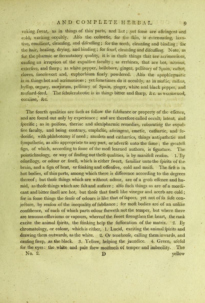 voking fweat, as in things of thin parts, and hot; .yet fome are afiringent and cold, working occultly. Alio the cofmetic, for the Ikin, is extenuating, laxa- tive, emollient, cleanfing, and difcuffing; for the teeth, cleanling and binding; for the hair, healing, drying, and binding; for Icurf, cleanling and difcuffing. N ote, as for the phannic or fternutatory quality, it is in thole things that are acrimonious, caufing an irruption of the expullive faculty ; as errhines, that are hot, nitrous, exterlive, and lharp; as white pepper, hellebore, ginger, pellitory of Spain, caltor, cloves, fneefewort and, euphorbium finely powdered. Alfo the apophlegraatic is in things hot and acrimonious ; yet fometimes do it occultly, as in maftic, raifins-, hylfop, organy, raorjoram, pellitory of Spain, ginger, white and black pepper, and muftard-feed. The fcholerobvotic is in things bitter and fliarp, &c. as wormwood, coraline, &c. The fourth qualities are fuch as follow^ the fubftance or property of the eflence, and are found out only by experience ; and are therefore called occult, latent, and fpecific ; as in poifons, theriac and alexipharmic remedies, roborating the expul- five faculty, and being contrary, emplaftic, aftringent, emetic, cathartic, and I'u- dorific, with phlebotomy if need; amulets and cathartics, things antipathetic and fympafhetic, as alfo appropriate to any part, or adverfe unto the fame; the greatefi; fign, of wLich, according to fome of the moft learned authors, is fignature. The poiotichnology, or way of finding out thefe qualities, is by manifeft realbn. L By ofmellogy, or odour or fmell, which is either fweet, familiar unto the fpirits of the brain, and a fign of heat, or ftinking and otfenfive, cold and moift. The firft is in hot bodies, of thin parts, among which there is difference according to the degrees thereof; but thofe things which are without odour, are of a grofs eflence and hu- mid, as thofe things which are fait and auftere ; alfo fuch things as are of a mordi- cant and bitter fmell are hot, but thofe that fmell like vinegar and acerb are cold; for in fome things the fenfe of odours is like that of fapors, yet not of fo fafe con- jeblure, by reafon of the inequality of fubftance ; for moft bodies are: of an unlike confiftence, of each of which parts odour Iheweth not the temper, but where there are tenuous effluviums or vapours, whereof the fweet ftrengthenthe heart, the rank excite the animal fpirits, the ftinking help the fuffocation of the matrix. 2. By chromatology, or colour, wfflich is either, 1. Lucid, exciting the animal fpirits and drawing them outwards, as the white. 2. Or tenebrofe, calling them inwards, and caufing fleep, ,as the black. 3. Yellow, helping the jaundice. 4. Green,, ufeful for the eyes; the white and pale Ihew moiftnefs of temper and imbecility. The No. 2, D yellow