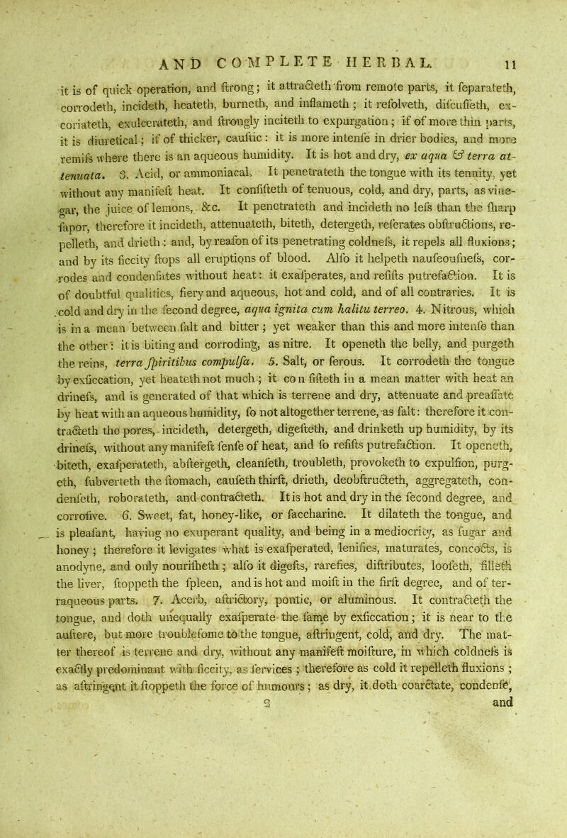 it is of quick operation, and ftrong; it attracleth 'frora remote parts, it feparateth, coiTodeth, incideth, heateth, burnetb, and inflameth; it refolveth, difcuffeth, ex- coriateth, exulcerateth, and ftrongly incitetli to expurgation; if of more thin [)arts, it is diuretical; if of thicker, cauftic : it is more intenfe in drier bodies, and more remifs where there is an aqueous humidity. It is hot and dry, ex aqua terra at- tenuata. 3. Acid, or ammoniacah It penetrateth the tongue with its tenuity, yet without any manifeft heat. It confifteth of tenuous, cold, and dry, parts, as vine- gar, the juice of lemons,. &c. It penetrateth and incideth no ieis than the diarp fapor, therefore it incideth, attenuateth, bitetli, detergeth, referates obftrudtions:, rc- pelleth, anddrieth: and, by reafon of its penetrating coldnefs, it repels ail fluxions; and by its ficcity ftops all eruptions of blood, Alfo it helpeth naufeoufiiefs, cor- rodes and condenfates without heat: it exafperates, and refifts putrefaftion. It is of doubtful qualities, fiery and aqueous, hot and cold, and of all contraries. It is . cold and dry in the fecond degree, aqua ignita cum halitu terreo. 4. Nitrous, which is in a mean betrveen fait and bitter ; yet Aveaker than this and more intenfe than the other ': it is biting and corroding, as nitre. It openeth the belly, and purgeth the reins, terra fpiritihus compulfa. 5. Salt, or ferous. It corrodeth the tongue by exficcation, yet heateth not much ; it con fifteth in a mean matter with heat an dfinefs, and is generated of that which is terrene and dry, attenuate and preafiate by heat with an aqueous humidity, fo not altogether terrene, as fait: therefore it con- tradteth the pores, incideth, detergeth, digefteth, and drinketh up humidity, by its drinefe, without any manifeft fenfe of heat, and fo refifts putrefadion. It openeth, •biteth, exafperateth, abftergeth, cleanfeth, troubleth, provoketh to expulfion, purg- eth, fubverteth the ftomach, caufeth thirft, drieth, deobitrudteth, aggregateth, con- denfeth, roborateth, and contradfeth. It is hot and dry in the fecond degree, and corrofive. 6. Sweet, fat, honey-like, or faccharine. It dilateth the tongue, and is pleafant, having no exuperant quality, and being in a mediocrity, as fugar an.d honey ; therefore it levigates what is exafperated, lenifies, maturates, concodts, is anodyne, and only nouritheth ; alfo it digefts, rarefies, diftributes, loofeth, fillsth the liver, ftoppeth the fpleen, and is hot and moift in the firft degree, and of ter- raqueous parts. 7. Acerb, aftridtory, politic, or aluminous. It contradieth the tongue, and doth unequally exalperate the fame by exficcation; it is near to the aultere, but more troublefome to the tongue, aftringent, cold, and dry. The mat- ter thereof is terrene and dry, ivithout any manifeft moifture, in which coldnefs is exadtly predoriiinant with ficcity, as fervices ; therefore as cold it repelleth fluxions ; as aftringr^nt it ftoppeth the force of humours; as dry, k doth coardtate, condenfe, 3 and