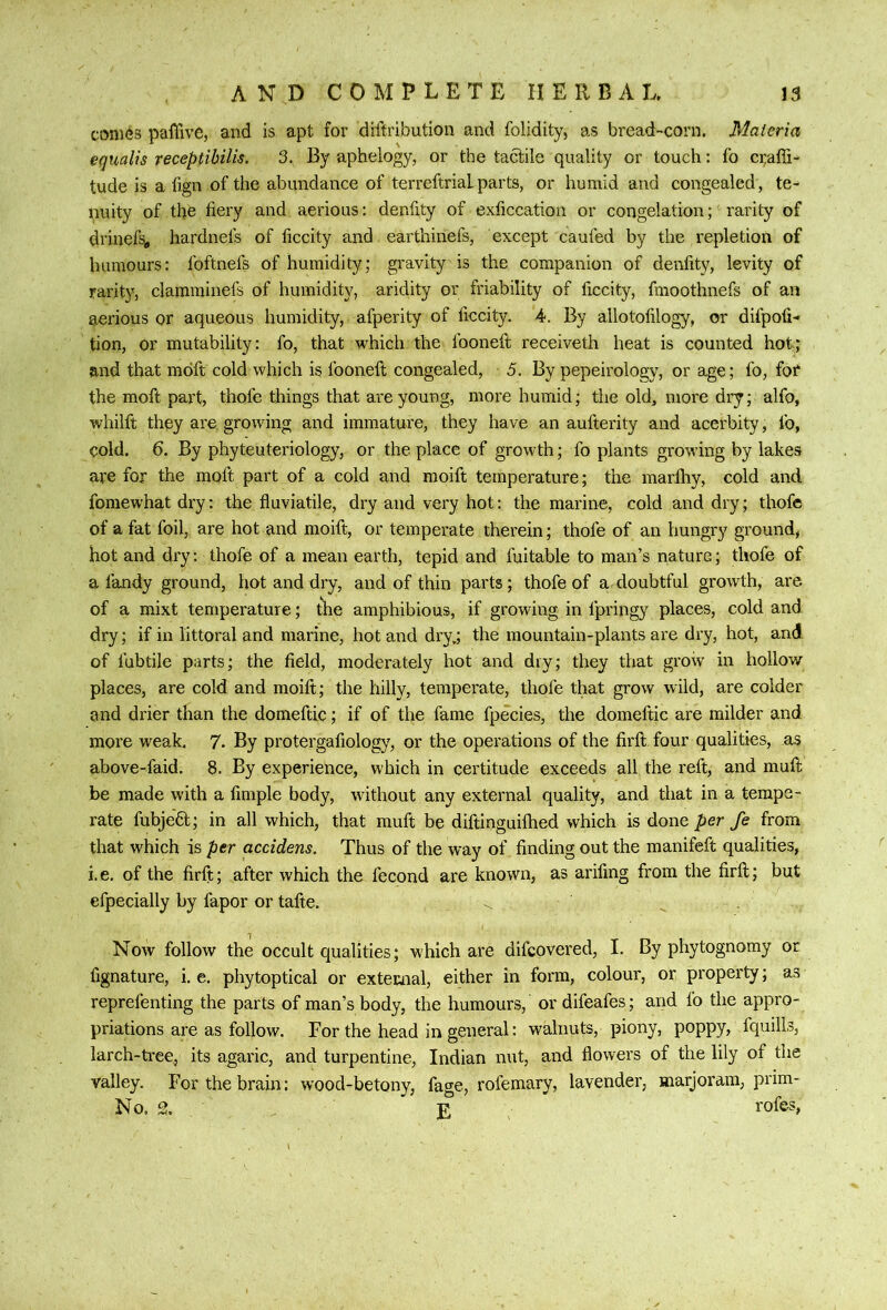 comes paffive, and is apt for diftribution and folidity, as bread-corn. Materia equalis receptihilis. 3. By aphelogy, or the tactile quality or touch: fo ci;affi- tude is a fign of the abundance of terreftrialparts, or humid and congealed, te- puity of the fiery and aerious; denfity of exficcation or congelation; rarity of drinefSfl hardnefs of ficcity and earthinefs, except caufed by the repletion of humours: foftnefs of humidity; gravity is the companion of denfity, levity of rarity, clamminefs of humidity, aridity or friability of ficcity, fmoothnefs of an aerious or aqueous humidity, afperity of ficcity. 4. By allotofilogy, or difpofi- tion, or mutability: fo, that which the fooneft receiveth heat is counted hot; and that mdft cold which is fooneft congealed, 5. By pepeirology, or age; fo, fot the moft part, thofe things that are young, more humid; the old, more dry; alfo, whilft they are growing and immature, they have an aufterity and acerbity, fo, cold. 6. By phyteuteriology, or the place of growth; fo plants growing by lakes are for the moft part of a cold and moift temperature; the marllty, cold and fomewhat dry: the fluviatile, dry and very hot: the marine, cold and dry; thofe of a fat foil, are hot and moift, or temperate therein; thofe of an hungry ground, hot and dry: thofe of a mean earth, tepid and fuitable to man’s nature; thofe of a fandy ground, hot and dry, and of thin parts; thofe of a cloubtful growth, are of a mixt temperature; the amphibious, if growing in fpringy places, cold and dry; if in littoral and marine, hot and dry,; the mountain-plants are dry, hot, and of fubtile parts; the field, moderately hot and dry; they that grow in hollow places, are cold and moift; the hilly, temperate, thofe that grow wild, are colder and drier than the domeftic; if of the fame fpecies, the domeftic are milder and more weak. 7. By protergafiology, or the operations of the firft four qualities, as above-faid. 6. By experience, which in certitude exceeds all the reft, and muft be made with a fimple body, without any external quality, and that in a tempe- rate fubjeft; in all which, that muft be diftinguilhed which is done per fe from that which is per accidens. Thus of the way of finding out the manifeft qualities, i.e. of the firft; after which the fecond are known, as arifing from the firft; but efpecially by fapor or tafte. . Now follow the occult qualities; which are difcovered, I. By phytognomy or fignature, i. e, phytoptical or external, either in form, colour, or property; as reprefenting the parts of man’s body, the humours, or difeafes; and fo the appro- priations are as follow. For the head in general: walnuts, piony, poppy, fquills, larch-ti'ee, its agaric, and turpentine, Indian nut, and flowers of the lily of the valley. For the brain: w'ood-betony, fage, rofemary, lavender, marjoram, prim-