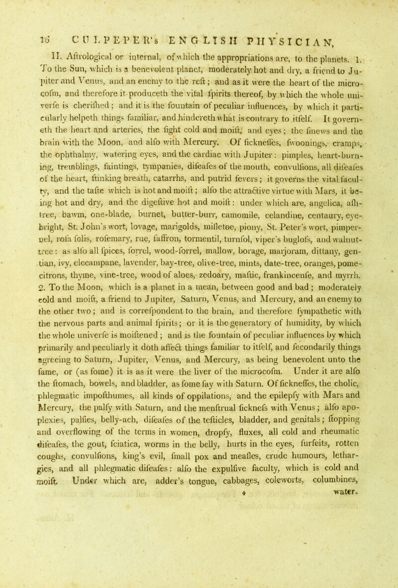 il. Aftrological or internal, of nhich the appropriations are, to the planets. L To the Sun, which is a benevolent planet, moderately hot and dry, a friend to Ju- piter and Venus, and an enemy to the reft; and as it were the heart of the micro- cofin, and therefore it-produceth the vital fpirits thereof, by n hich the Avhole uni- verfe is cheriflied ; and it is the fountain of peculiar influences, by which it parti- cularly helpeth things familiar, and hindereth what is contrary to itfelf. It govern- eth the heart and arteries, the fight cold and moift,' and eyes; the fmews and the brain with the Moon, and alfo with IMercury. Of ficknefles, fwoonings, cramps,, the ophthalmy, watering eyes, and the cardiac with Jupiter: pimples, heart-burn- ing, tremblings, faintings, tympanies, difeafes of the mouth, convulfions, all difeafes of the heart, ftinking breath, catarrhs, and putrid fevers ; it governs the vital facul- ty, and the tafte which is hot and moift; alfo the attradtive virtue with Mars, it be- ing hot and dry, and the digeftive hot and moift; under AA'hich are, angelica, afli- tree, baAvm, one-blade, burnet, butter-burr, camomile, celandine, centaury, eye- bright, St. John’s wort, lovage, marigolds, milletoe, piony, St. Peter’s wort, pimper- nel, rofa foils, rofemary, rue, faffron, tormentil, turnfol, viper's buglofs, and walnut- tree : as alio all fpices, forrel, wood-forrel, mallow, borage, marjoram, dittany, gen- tian, ivy, elecampane, lavender, bay-tree, olive-tree, mints, date-tree, oranges, pome- citrons, thyme, vine-tree, wood of aloes, zedoary, maftic, frankincenfe, and myrrh. % To the Moon, which is a planet in a mean, between good and bad; moderately eold and moift, a friend to J upiter, Saturn, Venus, and Mercury, and an enemy to the other two; and is correfpondent to the brain, and therefore fympathetic with the nervous parts and animal I’pirits; or it is the generatory of humidity, by which the whole univerfe is moiftened; and is the fountain of peculiar influences by which primarily and peculiarly it doth aftedl things familiar to itfelf, and fecondarily things agreeing to Saturn, Jupiter, Venus, and Mercury, as being benevolent unto the fame, or (as fome) it is as it were the liver of the microcofm. Under it are alfo the ftomach, bowels, and bladder, as fome fay rvith Saturn. Of fickneflTes, the cholic, phlegmatic impofthumes, all kinds of oppilations, and the epilepfy with Mars and Mercury, the palfy with Saturn, and the menftrual ficknefs with Venus; alfo apo- plexies, palfies, belly-ach, difeaies of the tefticles, bladder, and genitals ; ftopping and overflowing of the terms in women, dropfy, fluxes, all cold and rheumatic difeafes, the gout, fciatica, worms in the belly, hurts in the eyes, forfeits, rotten coughs, convulfions, king’s evil, fmall pox and meafles, crude humours, lethar- gies, and all phlegmatic difeafes: alfo the expulfive faculty, which is cold and moift Under which are, adder’s tongue, cabbages, coleworts, columbines, 4 w^atcr=