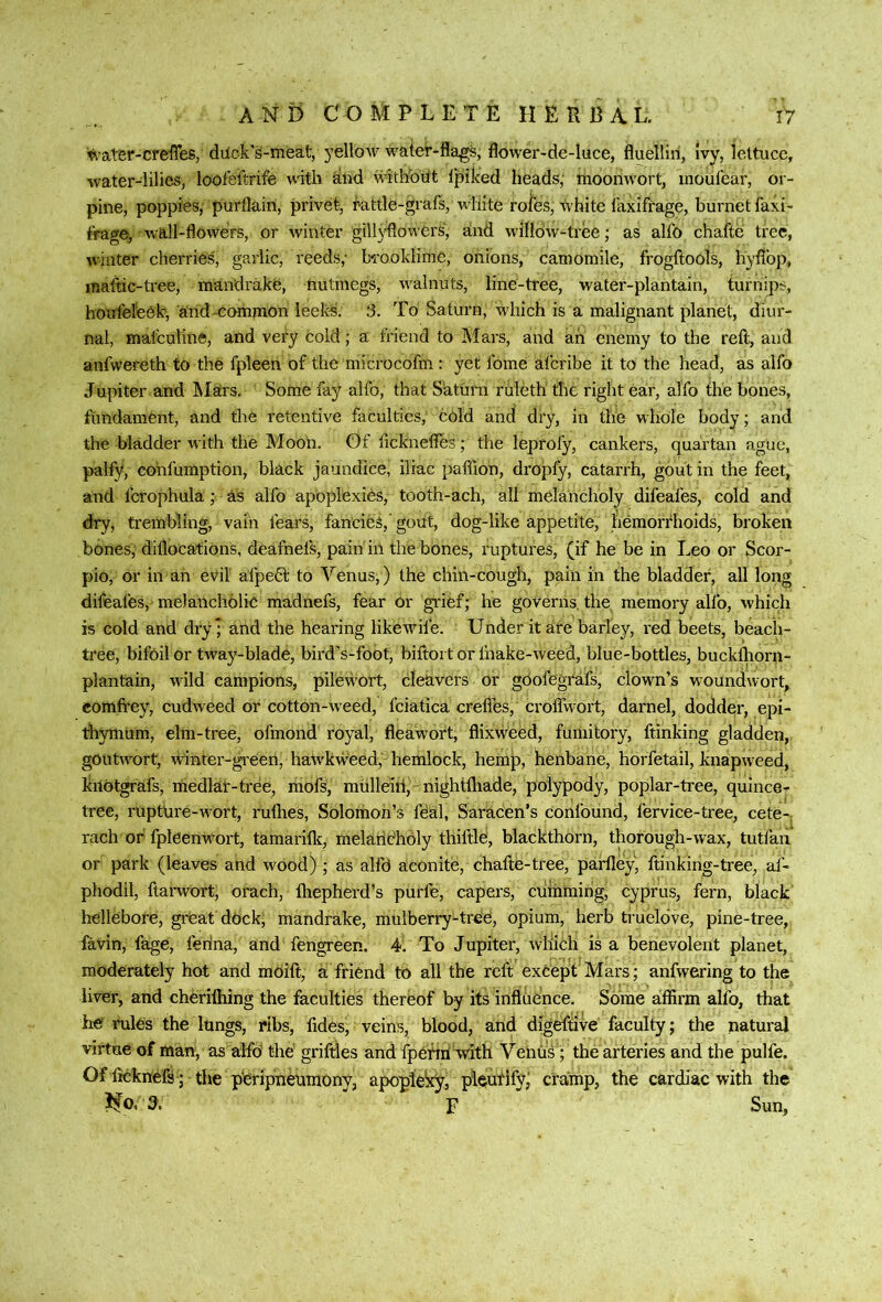 water-creiTes, duck’s-meat, yellow water-fla^s, flower-de-luce, fluellin, Ivy, lettuce, water-lilies, loofeitrife with and withbUt 1‘piked heads; moonwort, inoulear, or- pine, poppies, purflairi, privet, rattle-grafs, white rofes, ^Vhite laxifrage, burnetfaxi- firage, w'all-flowers, or winter gillyflowers, and willow-tree; as alfo chafte tree, winter cherries, garlic, reeds; bi'ooklime, onions, camomile, frogftools, hyflbp, maftic-tree, mandrake, nutmegs, walnuts, line-tree, water-plantain, turnips, houfeteek, a'nd-common leelcs. 3. To Saturn, which is a malignant planet, diur- nal, malculine, and very cold; a friend to Mars, and ah enemy to the reft, and anfwereth to the fpleen of the microcofm : yet fome alcribe it to the head, as alfo Jupiter and IMars. Some fay alfo, that Saturn ruleth' the right ear, alfo the bones, fundament, and the retentive faculties, cold and dry, in the whole body; and the bladder with the Moon, Of fteknefles; the leprofy, cankers, quartan ague, palfy, cohfumption, black jaundice, iliac paffion, dropfy, catarrh, gout in the feet, and fcrophula; as alfo apoplexies, tooth-ach, all melancholy difeafes, cold and dry, trembling, vain fears, fancies,’ gout, dog-like appetite, hemorrhoids, broken bones, diflocations, deafnefs, pain in the bones, ruptures, (if he be in Leo or Scor- pio, or in an evil afpedt to Venus,) the chin-cough, pain in the bladder, all long difeafes, melancholic madnefs, fear or gi'ief; he governs, the memory alfo, which is cold and dry; and the hearing like wife. Under it are barley, red beets, beach- tree, bifoil or tway-blade, bird's-foot, biftoi t or fnake-weed, blue-bottles, buckfliorn- plantain, wild campions, pilewort, cleavers or gOofegfafs, clown’s woundwort, comfi’ey, cudweed or cotton-weed, fciatica creflfes, croffwort, darnel, dodder, epi- tliymum, elm-tree, ofmond royal, fleawort, flixweed, fumitory, ftinking gladden, goutw^ort, winter-gi'eert, haw'kweed, hemlock, hemp, henbane, horfetail, knapweed, kilotgrafs, medlar-tree, ihofs, mulleiri, nightihade, polypody, poplar-tree, quince- tree, ruptnre-wort, ruflies, Solomon’s fdal, Saracen’s confound, fervice-tree, cete-. rach or fpldenwwt, tamarifle, melaiiCholy thiftle, blackthorn, thorough-wax, tutfan or park (leaves and wood) ; as alfd aconite, chafte-tree, parfley) ftinking-tree, af- phodil, ftarwort, orach, fhepherd’s purfe, capers, cuihming, Cyprus, fern, black hellebore, great dOck, mandrake, mulberry-tree, opium, herb trueldve, pine-tree, favin, fage, ferina, and fengreen. 4. To Jupiter, wliich is a benevolent planet, moderately hot and moift, a friend to all the reft exCepf Mars; anfwering to the liver, and cheriftiing the faculties thereof by its influence. Some affirm alfo, that hef rules the lungs, ribs, ftdesj veins, blood, and digeftive faculty; the natural virtue of man, as alfo the griftles and fpeflri'vvith Venus; the arteries and the pulfe. Of fteknefs ; the pieripneumony, apoplelxy, pl(^utify; cramp, the cardiac with the Mo, d. ’ F Sun,