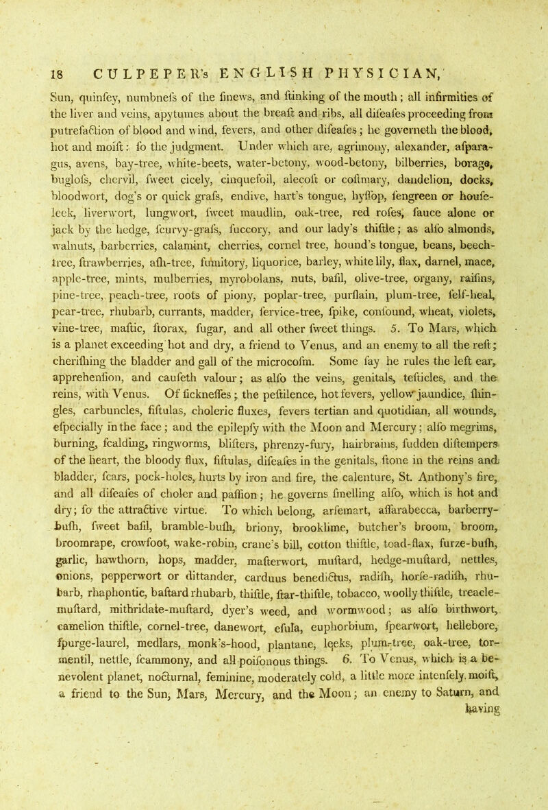 Sun, quinfey, numbnels of the fmews, and ftinking of the mouth ; all infirmities of the liver and veins, apytumes about the breaft and ribs, all difeafes proceeding from putrefa6lion of blood and wind, fevers, and other difeafes; he governeth the blood, hot and moift: fo the judgment. Under which are, agrimony, alexander, afpara- gus, avens, bay-tree, white-beets, w'ater-betony, wood-betony, bilberries, borage, buglofs, chervil, fweet cicely, cinquefoil, alecoft or coftmary, dandelion, docks, bloodw’ort, dog’s or quick grafs, endive, hart’s tongue, hyflbp, fengreen or houfe- leek, liverw'ort, lungwort, Iweet maudlin, oak-tree, red rofes, fauce alone or jack by the hedge, fcurvy-grafs, fuccory, and our lady’s thiftle; as alfo almonds, walnuts, barberries, calamint, cherries, cornel tree, hound’s tongue, beans, beech- tree, ftrawberries, allr-tree, fumitory, liquorice, barley, white lily, flax, darnel, mace, apple-tree, mints, mulberries, myrobolans, nuts, bafil, olive-tree, organy, raifins, pine-tree, peach-tree, roots of piony, poplar-tree, purflain, plum-tree, felf-heal, pear-tree, rhubarb, currants, madder, fervice-tree, fpike, confound, wheat, violets, vine-tree, maftic, ftorax, fugar, and all other fw^eet things. 5. To Mars, which is a planet exceeding hot and dry, a friend to Venus, and an enemy to all the reft; cherifliing the bladder and gall of the microcofm. Some fay he rules the left ear, apprehenlion, and caufeth valour; as alfo the veins, genitals, tefticles, and the reins, with Venus. Of fickneflfes; the peftilence, hot fevers, yellowr jaundice, iliin- gles, carbuncles, fiftulas, choleric fluxes, fevers tertian and quotidian, all wounds, efpecially in the face; and the epilepfy with the Moon and Mercury; alfo megrims, burning, fcalding, ringw^orms, blifters, phrenzy-fury, hairbrains, hidden diftempers of the heart, the bloody flux, fiftulas, difeafes in the genitals, ftone in the reins and bladder, fears, pock-holes, hurts by iron and fire, the calenture, St. Anthony’s fire, and all difeales of choler and paffion; he governs fmelling alfo, which is hot and dry; fo the attrafitive virtue. To which belong, arfemart, aflarabecca, barberry- bufh, fweet bafil, bramble-bufli, briony, brooklime, butcher’s broom, broom, broomrape, crowfoot, wake-robin, crane’s bill, cotton thiftle, toad-flax, furze-bufli, garlic, hawthorn, hops, madder, mafterwort, muftard, hedge-muftard, nettles, onions, pepperwort or dittander, carduus benedifitus, radifli, horfe-radilh, rhu- barb, rhaphontic, baftard rhubarb, thiftle, ftar-thiftle, tobacco, woolly thiftle, treacle- muftard, mitbridate-muftard, dyer’s weed, and wormwood; as alfo birthwort, camelion thiftle, cornel-tree, danewort, efula, euphorbium, fpearWort, hellebore, fpurge-laurel, medlars, monk’s-hood, plantanc, Iqeks, phim.-tree, oak-tree, torr- mentil, nettle, fcammony, and all poifonous things. 6. To Venus, which' is a be- nevolent planet, nocturnal, feminine, moderately cold, a little moro intenfely. moift, a friend to the Sun, Mars, Mercury, and the Moon; an enemy to Saturn, and living