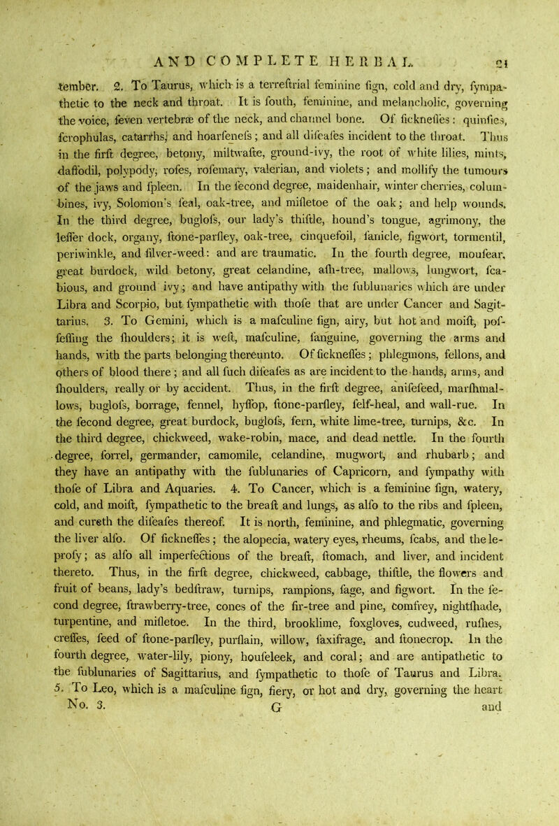 Ci tembcr. 2, To Taurus, which-is a terreftrial feminine fign, cold and dry, fympa- thetic to the neck and throat. It is fouth, feminine, and melancliolic, governing the voice, feven vertebrae of the neck, and channel boile. Of ficknetles: quinfies, fcrophulas, catarrhsj' and hoarfeiiefs; and all dilcales incident to the throat. I'hus in the firft degree, betony, miltwafte, ground-ivy, the root of white lilies, mints, daffodil, polypody, rofes, rofemai-y, valerian, and violets; and mollify the tumours of the jaws and fpleen. In the fecond degree, maidenhair, winter cherries, colum- bines, ivy, Solomon’s feal, oak-tree, and mifletoe of the oak; and help wounds. In the third degree, buglofs, our lady’s thiftle, hound’s tongue, agrimony, the leffer dock, organy, ftone-parfley, oak-tree, cinquefoil, fanicle, figwort, tormentil, periwinkle, and filver-weed: and are traumatic. In the fourth degree, moufear, great burdock, w’ild betony, great celandine, afli-tree, mallows, lungwort, fca- bious, and ground ivy ; and have antipathy with the fubluuaries which are under Libra and Scorpio, but fympathetic with thole that are under Cancer and Sagit- tarius. 3. To Gemini, which is a mafculine fign, airy, but hot and moift, pof- feffing the ftioulders; it is weft, mafculine, fanguine, governing the arms and hands, with the parts belonging thereunto. Of fickneffes ; phlegmons, fellons, and others of blood there; and all fuch difeafes as are incident to the hands, arms, and Ihoulders, really or by accident. Thus, in the firft degree, anifefeed, marfhmal- lows, buglofs, borrage, fennel, hyffop, ftone-parfley, felf-heal, and wall-rue. In the fecond degree, great burdock, buglofs, fern, white lime-tree, turnips, &c. In the third degree, chickweed, wake-robin, mace, and dead nettle. In the fourth • degree, forrel, germander, camomile, celandine^ mugwort, and rhubarb; and they have an antipathy with the fublunaries of Capricorn, and fympathy with thole of Libra and Aquaries. 4. To Cancer, which is a feminine fign, watery, cold, and moift, fympathetic to the breaft and lungs, as alfo to the ribs and fpleen, and cureth the difeafes thereof. It is north, feminine, and phlegmatic, governing the liver alfo. Of fickneffes; the alopecia, watery eyes, rheums, fcabs, and thele- profy; as alfo all imperfections of the breaft, ftomach, and liver, and incident thereto. Thus, in the firft degree, chickweed, cabbage, thiftle, the flowers and fruit of beans, lady’s bedftraw, turnips, rampions, fage, and figwort, fn the fe- cond degree, ftrawberry-tree, cones of the fir-tree and pine, corafrey, nightfliade, turpentine, and mifletoe. In the third, brooklime, foxgloves, cudweed, ruflies, creffes, feed of ftone-parfley, purflain, willow, faxifrage, and ftonecrop. In the fourth degree, water-lily, piony, houfeleek, and coral; and are antipathetic to the fublunaries of Sagittarius, and fympathetic to thofe of Taurus and Libra. 5. To Leo, which is a mafculine fign, fiery, or hot and dry, governing the heart