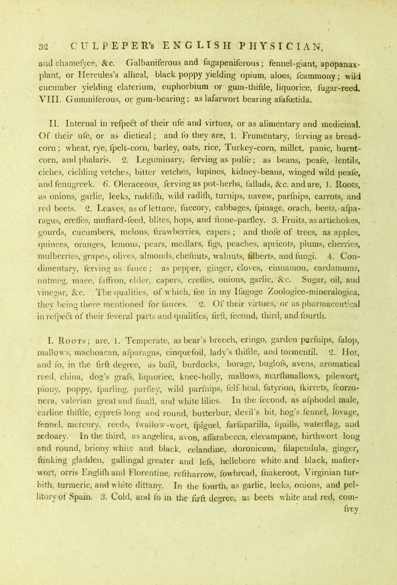 52 C U L F E P E R’s ENGLISH PHYSICIAN, and chamelyce, &c. Galbaniferous and fagapeniferoiis; fennel-giant, apopanax- plant, or Hercules’s alheal, black poppy yielding opium, aloes, fcammony; wild cucumber yielding elaterium, euphorbium or gum-thiftle, liquorice, lugar-reed. VIII. Gummiferous, or gum-bearing; as lafarvvort bearing afafoetida. II. Internal in refpedl of their ufe and virtues, or as alimentary and medicinal. Of their ufe, or as dietical; and fo they are, 1. Frumentary, ferving as bread- corn: wheat, rye, fpelt-corn, bailey, oats, rice, Turkey-corn, millet, panic, burnt- corn, and phalaris. S. Leguminary, ferving as pulfe; as beans, peafe, lentils, ciches, cichling vetches, bitter vetches, lupines, kidney-beans, winged wild peafe, and fenugreek. 6. Oleraceous, ferving as pot-herbs, fallads, &c. and are, 1. Roots, as onions, garlic, leeks, raddilli, wild radilh, turnips, navew, parfnips, carrots, and red beets. 2. Leaves, as of lettuce, fuccory, cabbages, fpinage, orach, beets, <afpa- ragus, crelfes, muftard-feed, blites, hops, and llone-parfley. 3. Fruits, as artichokes, gourds, cucumbers, melons, ftrawberries, capers; and thofe of trees, as apples, quinces, oranges, lemons, pears, medlars, figs, peaches, apricots, plums, cherries, mulberries, grapes, olives, almonds, chelhuts, walnuts, filberts, and fungi. 4. Con- dimentary, ferving as fanee; as pepper, ginger, cloves, cinnamon, cardarnums, nutmeg, mace, fatfron, elder, capers, creilbs, onions, garlic, &c. Sugar, oil, and vinegar, &c. The qualities, of which, lee in my Ifagoge Zoologice-mineralogica, they being there mentioned for fauces. 2. Of their virtues, or as jiharmaceut'cal in reJ'pect of their feveral parts and qualities, firft, fecond, third, and fourth. I. Roots; arc, 1. Temperate, as bear's breech, eringo, garden parfnips, falop, mallows, machoacan, afjiaragus, cinquefoil, lady's thiftle, and tormentil. 2. Hot, and fo, in the hrft degree, as bafil, burdocks, borage, buglofs, avens, aromatical reed, china, dog’s grafs, liquorice, knee-holly, mallows, marlhmallows, pilewort, piony, poppy, Iparling, parfley, wild parfnips, fell-heal, fatyrion, fkirrets, Icorzo- nera, valerian great and fmall, and white lilies. In the fecond, as afphodel male, carline thiftle, cyprefs long and round, butterbur, devil’s bit, hog’s fennel, lovage, fennel, mercury, reed.s, fwallow-wort, fpignel, farfaparilla, fquills, waterflag, and zedoary. In the third, as angelica, avon, afi'arabecca, elecampane, birthwort long and round, briony white and black, celandine, doronicum, filapendula, ginger, ftinking gladden, gallingal greater and lefs, hellebore white and black, mafter- wort, orris Englilliand Florentine, reftharrow, fowbread, fnakeroot, Virginian tur- bith, turmeric, and white dittany. In the fourth, as garlic, leeks, onions, and pel- litory of Spain. 3. Cold, and lb in the firft degree, as beets white and red, com- frey