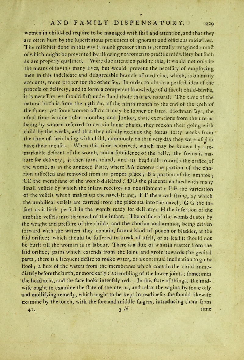 women in child-bed require to be managed with (kill and attention, and that they arc often hurt by the fupcrftitious prejudices of ignorant and officious midwives. The mifehief done in this way is much greater than is generally imagined ; moft: of which might be prevented by allowing noWomen topraftife inidu ifery but fuch as are properly qualified. Were due attention paid to this, it would not only be the means of faving many lives, but would prevent the neceffity of employing men in this indelicate and difagreeable branch of medicine, which, is on many accounts, more proper for the other fex. In order to obtain a perfedt idea of the procefs of delivery, and to form a competent knowledge of difficult child-births, it is neceffiiry we fhould firft underhand thofe that are natural. The time of the natural birth is frorb the 15th day of the ninth month to the end of the 30th of the fame: yet fome women affirm it may be fooner or later. Hoffman fays, the ufual time is nine lolar months; and Junker, that, excretions from the uterus being by women referred to certain lunar phafes, they reckon their going with child by the weeks, and that they ufually exclude the foetus forty weeks from '' the time of their being with child, commonly on that very day they were ufidto have their rnenfes. When this time is arrived, which may be known by a re- markable defeent of the womb, and a fubfidenceof the belly, the foetus is ma- ture for delivery 3 it then turns round, and its head fails tow ards the orifice,of the womb, as in the annexed Plate, where AA denotes the portion of the cho- rion dilTeded and removed from its proper place; B a portion of the amnios ; CC the membrane of the wonrb diffeefed D D the placenta endued vi ith many fmall veffels by which the infant receives its nourithmem ; EE the varication of the veffels which makes up the navel-ffring; F F the navel-ffring, by which the umbilical veffels are carried irom the placenta into the navel; G G the in- fant as it lieih perfedl in the wqrnb ready for delivery; H the infertion of the umbilic veffels into the navel of the infant. The orifice of the womb dilates by the weight and preffure of the child ; and the chorion and amnios, being driven forward with the waters they contain, form a kind of pouch or bladder, at the faid orifice; which fhould be fuffered to break of itfelf, or at leaft it fhould not be burft till the woman is in labour. There is a flux of whitifh matter from the faid orifice; pains which extends from the loins and groin towards the genital parts; there is a frequent defire to make water, or a continual inclination to go to flool; a flux of the waters from the membranes which contain the child imme- diately before the birth, or more early: a trembling of the lower joints; fometimes ' the head achs, and the face looks intenfely red. In this ftate of things, the mid- wife ought to examine the ftate of the uterus, and relax the vagina by fome oily and mollifying remedy, which ought to be kept in readinefs; fhe fhould likewife examine by the touch, with the fore and middle fingers, introducing them from 41. 3 N time