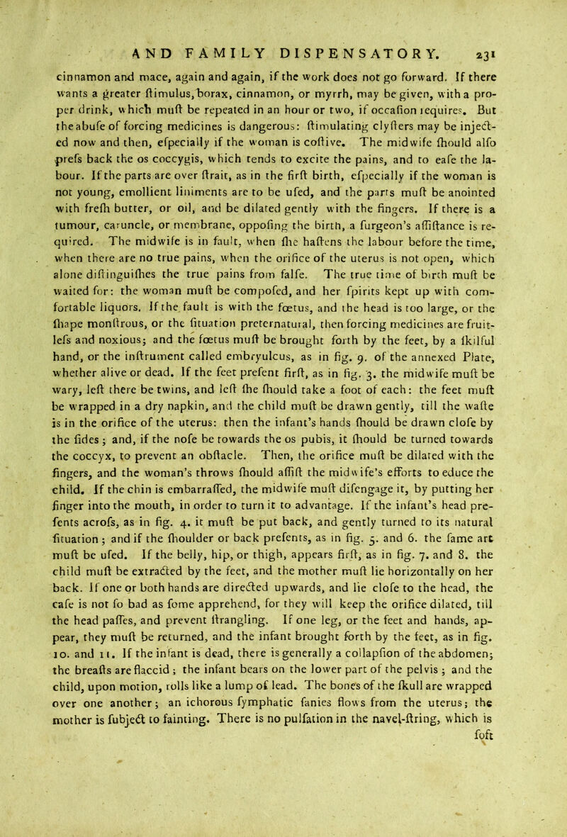 cinnamon and mace, again and again, if the work does not go forward. If there wants a greater ftimulus,'borax, cinnamon, or myrrh, may be given, with a pro- per drink, w hich muft be repeated in an hour or two, if occafion lequire?. But theabufeof forcing medicines is dangerous: ftimulating clyfiers may be inject- ed now and then, efpecially if the w'oman is coBive. The midwife fhould alfo prefs back the os coccygis, which rends to excite the pains, and to eafe the la- bour. If the parts are over ftrait, as in the firfl: birth, efpecially if the woman is not young, emollient liniments are to be ufed, and the parts muff be anointed with frefh butter, or oil, and be dilated gently with the fingers. If there is a tumour, caruncle, or membrane, oppofing the birth, a furgeon’s afliftance is re- quired. The midwife is in fault, when flie hafiens the labour before the time, when there are no true pains, w'hen the orifice of the uterus is not open, which alone difTinguiflies the true pains from falfe. The true time of birch mud: be waited for: the woman muft be compofed, and her fpirits kept up with com- fortable liquors. If the. fault is with the foetus, and the head is too large, or the fltape monfirous, or the fituation preternatural, then forcing medicines are fruit- lefs and noxious; and the foetus mufi be brought forth by the feet, by a Ikilful hand, or the inftrument called embryulcus, as in fig. 9. of the annexed Plate, whether alive or dead. If the feet prefent firfi, as in fig, '3. the midwife muft be wary, left there be twins, and left fhe fhould take a foot of each: the feet muft be w’rapped in a dry napkin, and the child muft be drawn gently, till the wafte is in the orifice of the uterus: then the infant’s hands fhould be drawn clofe by the fides ; and, if the nofe be towards the os pubis, it fhould be turned towards the coccyx, to prevent an obftacle. Then, the orifice muft be dilated with the fingers, and the woman’s throws fhould aflifl; the midwife’s efforts to educe the child. If the chin is embarraffed, the midwife muft difengage it, by putting her finger into the mouth, in order to turn it to advantage. If the infant’s head pre- fents acrofs, as in fig. 4. it muft be put back, and gently turned to its natural fituation ; and if the fhoulder or back prefents, as in fig. 5. and 6. the fame art muft be ufed. If the belly, hip, or thigh, appears firft, as in fig. 7. and 8. the child muft be extracted by the feet, and the mother muft lie horizontally on her back. If one or both hands are direded upwards, and lie clofe to the head, the cafe is not fo bad as fome apprehend, for they w'ill keep the orifice dilated, till the head paffes, and prevent ftrangling. If one leg, or the feet and hands, ap- pear, they muft be returned, and the infant brought forth by the feet, as in fig, 10. and 11. If the infant is dead, there is generally a collapfion of the abdomen; the breafts are flaccid ; the infant bears on the lower part of the pelvis ; and the child, upon motion, rolls like a lump of lead. The bones of the fkull are wrapped over one another; an ichorous fymphatic fanies flows from the uterus; the mother is fubjetft to fainting. There is no pulfation in the navel-ftring, which is foft