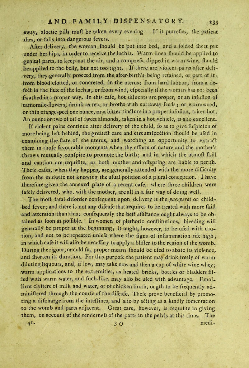 «way, aloetic pills muH: be taken every evening. If it putrefies, tbe patient dies, or falls into dangerous fevers. After delivery, the woman fhould be put into bed, and a folded flieet put under her hips, in order to receive the lochia. Warm linen flaould be applied to genital parts, to keep out the air, and a comprefs, dipped in warm wine, thould be applied to the belly, but not too tight. If there are violent pains after deli- very, they generally proceed from the after-birth’s being retained, or part of it; from blood clotted, or concreted, in the uterus; from hard labour; from a de- fe<fl in the flux of the lochia; or from w'ind, efpecially if the w oman has not been fwathed in a proper way. In this cafe, hot diluents are proper, or an infufion of camomile-flowersj drunk as tea, or broths with canaway-feeds; or wormwood, or thin orange-peel one ounce, or a bitter tindlure in a proper infufion, taken hot. An ouncebr twioof oil of fweet almonds,, taken in a hot vehicle, is alfo excellent. If violent pains continue after delivery of the child, fo as to give fufpicion of more being left behind, thegreatefl: care and circumfpedion fhould be ufed in examining the ftate of the uterus, and watching an opportunity to extradb them in thofe favourable mom,ents when the efforts of nature and the mother’s throws mutually confpire to promote the birth; and in which the utmofl: fkill and caption are requifitc, or both mother and offspring are liable to perifh. Thefe cafes, when they happen, are generally attended with the more difficulty from the midwife not knowing the ufual pofition of a plural conception. I have therefore given the annexed plate of a recent cafe, where three children were fafely delivered, who, with the mother, are all in a fair way of doing well. The moft fatal diforder confequent upon delivery is iht puerperal or child- bed fever; and there is not any difeafetharrequires to be treated with more fkill and attention than this; confcquently the beft afliftance ought always to be ob- tained as foon as poflible. In women of plethoric conflitutions, bleeding will generally be proper at the beginning; it ought, however, to be ufed with cau- tion, and not to be repeated unlefs where the figns of inflammation rife high; in which cafe it will alfo be neceffary to apply a blifter to the region of the womb. During the rigour, or cold fir, proper means fhould be ufed to abate its violence, and fhorten its duration. For this purpofe the patient may drink freely of warm diluting liqueurs, and, if low, may take now and then a cup of white wine whey; warm applications to the extremities, as heated bricks, bottles or bladders fil- led with warm water, and fuch-like, may alfo be ufed with advantage. Emol- lient clyfters of milk and water, or of chicken Broth, ougth to be frequently ad- miniflered through the courfe of the difeafe. Thefe prove beneficial by promo- ting a difeharge from the inteftines, and alfo by aefting as a kindly fomentation to the womb and parts adjacent. Great care, however, is requifite in giving them, on account of the tendernefs of the parts in th^ pelvis at this time. The 41. 3 0 medi-