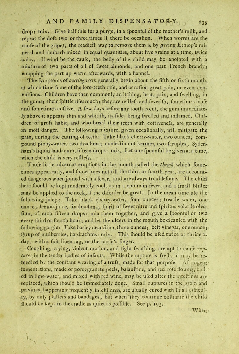 drop: mix. Give half this for a purge, in a fpoonful of the mother’s milk, and repeat the dofe two or three times if there be occafion. When worms are the caufeof the gripes, the readieft way to.rernove them is by giving Ethiop’s mi- neral and rhubarb mixed in equal quantities, about five grains at a time, twice a-day. If wind be the caufe, the belly of the child may be anointed with a mixture of two parts of oil of fweet almonds, and one part French brandy; wrapping the part up warm afterwards, with a flannel. The fymptoms of cutting teeth generally begin about the fifth or fixth month, at which time fome of the fore-teeth rife, and occafion great pain, or even con- vulfions. Children have then commonly an itching, heat, pain, and fwelling, in the gums; their fpittlerifes much; they are refilefs and feverifii, fometimes loofe and fometimes coftive. A few days before any tooth is cut, the gum immediate- ly above it appears thin and whitifh, its fides being fwelled and inflamed. Chil- dren of grofs habit, and who breed their teeth with coftivenefs, are generally in mofl: danger. The following mixture, given occafionally,,will mitigate the pain, during the cutting of teeth; Take black cherry-water, two ounces; com- pound piony-water, two drachms; confedtion of kermes, two fcruples; Syden- ham’s liquid laudanum, fifteen drops: mix. Let one fpoonful be given at a time, when the child is very refilefs. Thofe little ulcerous eruptions in the month called the thrufh which fome- times appear early, and fometimes not till the third or fourth year, are account- ed dangerous when joined with a fever, and are always troublefome. The child here ftiould be kept moderately cool, as in a common fever, and a fmall blifier may be applied to the neck, if the diforder be great. In the mean time ufe the following julep: Take black cherry-water, four ounces; treacle water, one ounce; lemon-juice, fix drachms; fpirit of fweet nitre and fpiritus volatile oleo- fum, of each fifteen drops: mix them together, and give a fpoonful or twO' every third or fourth hour; and let the ulcers in the mouth be cleanfed with the following gargle; Take barley decodtion, three ounces; beft vinegar, oneounce;. fyrup of mulberries, fix drachms: mix. This fhould be ufed twice or thrice a- day, W'ith a foft linen rag, or the nurfe’s finger. Coughing, crying, violent motion, and tight fwathing, are.apt to caufe rup-^ iures in the tender bodies of infantSi While the rupture is frefh, it may be re- medied by the conftant wearing of a trufs, made for that purpofe. Aftringent fomentations, made of pomegranate-peels, balaufiine, and red-rofe flowers, boil- ed in lime-water, and mixed with red wine, may be ufed after the intefiines are replaced, which (hould be immediately done. Small ruptures in the groin and privities, happening frequently in children, are ulually cured with fu'all difficul- ty, by only plafieis and bandages; but when they continue obftinate the child Ihould be kept in the cradle as quiet as poffible. See p. 195.' When I