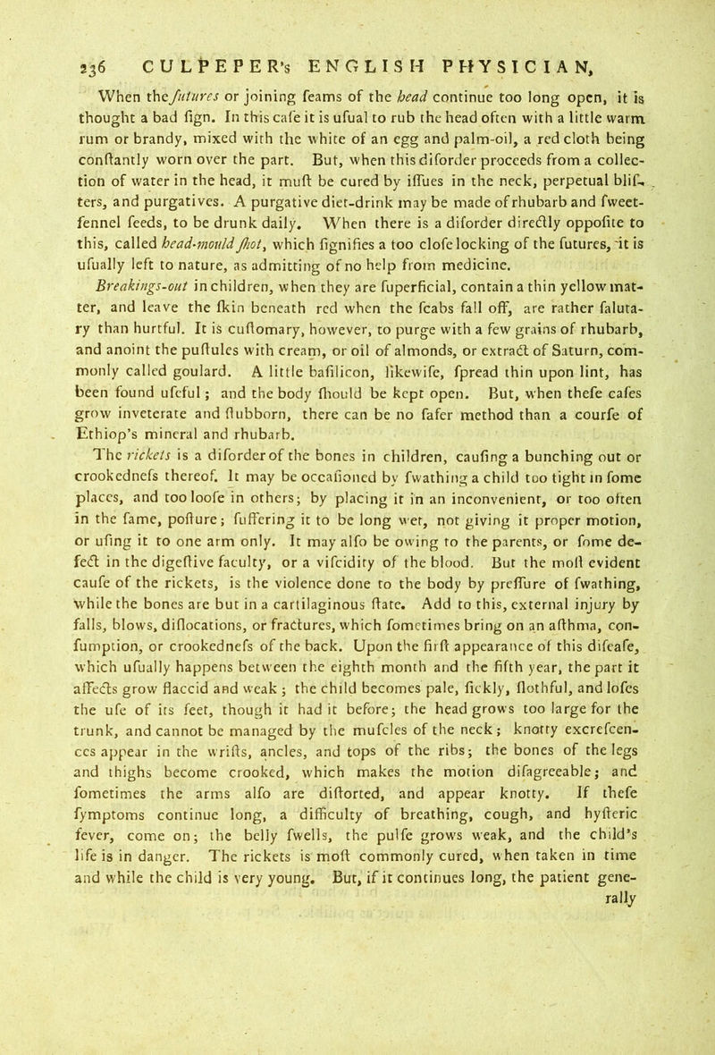 When i\\cfutures or joining feams of the head continue too long open, it is thought a bad fign. In this cafe it is ufual to rub the head often with a little warm, rum or brandy, mixed with the white of an egg and palm-oil, a red cloth being conhantly worn over the part. But, when this diforder proceeds from a collec- tion of water in the head, it mufl: be cured by ilTues in the neck, perpetual blif, ters, and purgatives. A purgative diet-drink may be made of rhubarb and fvveet- fennel feeds, to be drunk daily. When there is a diforder diredly oppofite to this, called head^mould Jhot, which fignifies a too clofe locking of the futures,'it is ufually left to nature, as admitting of no help from medicine. Breakings-out in children, when they are fuperficial, contain a thin yellow mat- ter, and leave the fkin beneath red when the fcabs fall off, are rather faluta- ry than hurtful. It is cuflomary, however, to purge with a few grains of rhubarb, and anoint the puhules with cream, or oil of almonds, or extract of Saturn, com- monly called goulard. A little bafilicon, llkewife, fpread thin upon lint, has been found ufcful; and the body fliould be kept open. But, when thefe eafes grow inveterate and (lubborn, there can be no fafer method than a courfe of Ethiop’s mineral and rhubarb. 1 he rickets is a diforder of the bones in children, caufing a bunching out or crookednefs thereof. It may be occafioned by fvvathing a child too tight in fomc places, and too loofe in others; by placing it in an inconvenient, or too often in the fame, poflure; fuffering it to be long wet, not giving it proper motion, or ufing it to one arm only. It may alfo be owing to the parents, or fome de- fed in the digeflive faculty, or a vifeidity of the blood. But the moll evident caufe of the rickets, is the violence done to the body by preffure of fwathing, while the bones are but in a cartilaginous hate. Add to this, external injury by falls, blows, diflocations, or fractures, which fometimes bring on an aflhma, con- fumption, or crookednefs of the back. Upon the fii fc appearance of this difeafe, which ufually happens between the eighth month and the fifth year, the part it afifeds grow flaccid and weak ; the child becomes pale, fickly, flothful, and lofcs the ufe of its feet, though it had it before; the head grows too large for the trunk, and cannot be managed by the mufcles of the neck; knotty excrefeen- ccs ajjpear in the wrifls, ancles, and tops of the ribs; the bones of the legs and thighs become crooked, which makes the motion difagreeable,* and fometimes the arms alfo are diflorted, and appear knotty. If thefe fymptoms continue long, a difficulty of breathing, cough, and hyfteric fever, come on; the belly fwells, the pulfe grow's weak, and the child’s life is in danger. The rickets is moft commonly cured, w hen taken in time and while the child is very young. But, if it continues long, the patient gene- rally