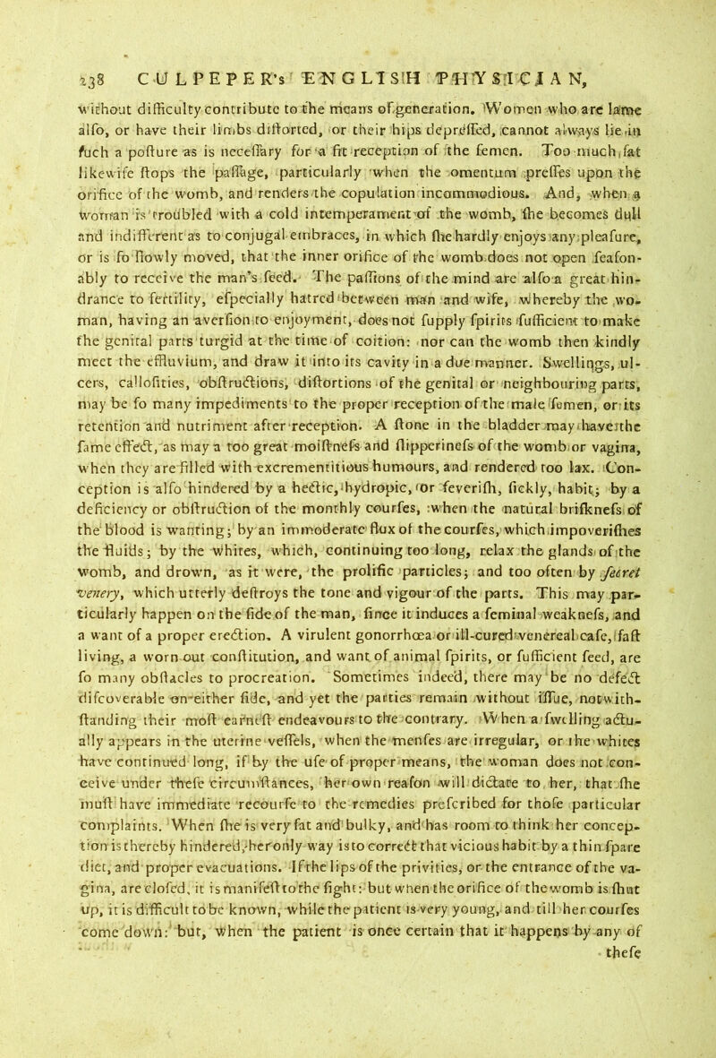 \^'ichout difficulty contribute to the tricairs obgjeneration. Women who arc laimc alfo, or have their limbs diliorted, or their Jhips deprdffed, .cannot al-ways lic iiu fuch a pofture as is neceflary for‘a fit reception of the femen. Too muchffat likewife (tops the pafiage, particularly 'when the omentum ;preHes upon the orifice of the womb, and renders the copulation incommodious. And, when ^ worrfan d's'trodbled with a cold intemperament-af the womb, {be becomes dull and indifferent as to conjugail embraces, in which fliehardly enjoys!any;pleafure, or is fo {lowly moved, that the inner orifice of the womb.does not open feafon- ably to receive the man’s feed. The paffions of the;mind a!cc alfo a great hin^ drance to fertility, efpecially hatredfbeeween mafn and wifci Mlhereby the wo- man, having an avcrfionto enjoyment, does not fupply fpirits ifufficient tmmakc the genital parts turgid at the time of coition: nor can the womb then kindly meet the effluvium, and draw ifintoits cavity in a due manner. Swelliqgs, ul- cers, callofities, obftrurffions, diftortions of the genital or neighbouring parts, may be fo many impediments to the proper reception ofthe maleTemen, orrits retention and nutriment after reception. A ftone in the bladder/may.Itaveithc fame effedl, as may a too great moiftnefs and flipperinefs of the wombrnr vagirra, w hen they are filled with^excrementitious humours, and rendered' too lax. iCon- ception is alfo hindered by a hed:ic,ihydropic, <Or feveriffi, fickly, habit; by a deficiency or obllrudion of the monthly courfes, :when the natural brifknefs of the‘blood is wanting; by an immoderate flux of the courfes, whichiimpoverifhes thelluids; by the whites, W'hich, continuing too long, relax the glands.of;thc womb, and drown, as it were, the prolific particles; and too often by Jetret ve7iery, which utterly deffroys the tone and vigour of the parts. This may par- ticularly happen on the fide of the man, fince it induces a feminal weaknefs, and a want of a proper eredlion, A virulent gonorrhoea orll:l-curedvVGnereal>cafe,ifaft living, a worn out conflitution, and want of animal fpirits, or fufficient feed, are fo many obflacles to procreation. Sometimes indeed, there may be no defetfl difcoverable on-eirher fide, and yet the parties remain without ilTue, nocwith- ftanding their mod eafne'd endeavours to the contrary. 'When a'fwclling adlu- ally appears in the uterine vefTels, when the menfes are irregular, or ihe whites have continued long, ifby the ufeof proper means, the woman does not;Gon- eeive under rhefc tircunrdances, her own reafon will diclare to her, that.die mud have immediate recourfe to the remedies preferibed for thofe particular complaints. When die is veryfat and bulky, and'bas room ro think her concep- tion is thereby hindered/hcronly w'ay is to correift that vicious habit by a thin fpare diet, and proper evacuations. If the lips of the privities, or the entrance of the va- gina, areclofcd, it ismanifedtothe fight: but wnen theorifice of thew’omb is fhut up, it is difficult tobc known, while the patient is-very young, and till her courfes come dowii:' but. When the patient is onee certain that it happens by any of thefe