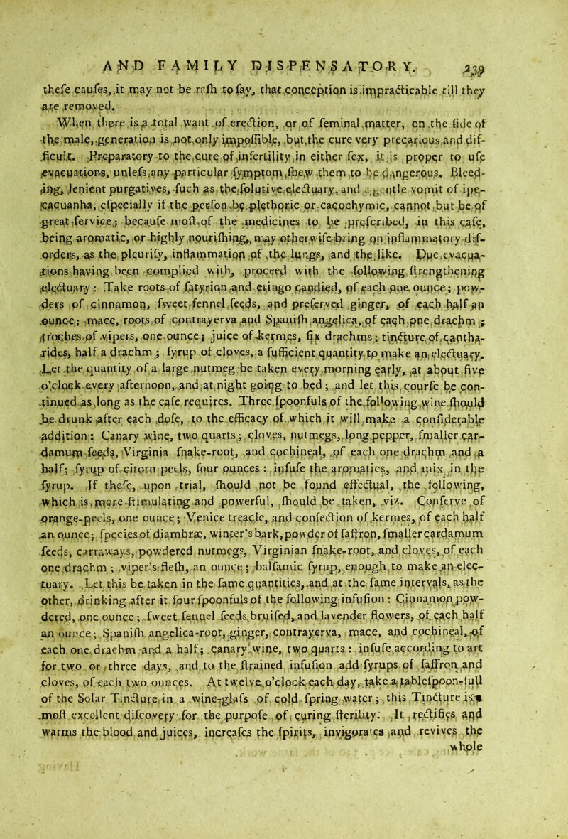 A^SIiD FAMIJliY D:rSP,ENSAjr.O,R Y. thefe caufesjit.may not be .rafti to fay, that conception isViR^pradicable till thepr ate terap.ved. •\Yben there ,is a total y'ant .of .eredion, ,ar,0:f feminal>matter, iqnthe fuiepf •tb,€ n?ale,.gprierauoo ,nqt,on!y b;nppffi^l,e, ,biat,the cure very precatigua.and dif- .fieuic. ' jEr.epanatory to the,cure pfjinfermity,in either fe^c, it,is proper to ufe icvacya'tiorvs, uulefs.any -particular fyjtnptoni ,(be.w them ,tp-bp dftngerpus. I^lced- (ing, ..lenient purgatives, .fuch as therfplutive.oleduaryj.and .^gcqtle vorriit of ipc- .caquanha, .efpecially if th,e pecfoi;i..%,pl^thpri.c pr:Caqochymic,,cannot .but-be pf .greajttfervice,; becaufe moft^pf the ,n)epl,icines to fcte ;Rrpfcribed, in this c.afc, .being aramatic, or highly .nputifliing,,, may ptbprvvifebring pp inflarpn^atoiy dif- .ortletis, -as the plqurify, inflamoiatipp ,pf ,the luiigs, ,and the,like. Pue.evacpa- -ti,ons having be.en G.ornplied with, proceed with the foUo^ing ftrengthenip^ ^Icduary: Xake roots ,of ,fatyrion-^nd etingo paadiedi pfipach pne. ounce; p.o^> •dets pf cinnamon, fvveet-fennel feeds, and preferved ginger, pf each hplf _ap .ounce;; ,mac,p, roots of ,Gpntcayerva .and.§pani(ha,.nge|iea, of eaphjpne.drachm f ,trophps.of-vipers, one.ptrnce; juipe ofAetmes, fife drachms rti,ndure, of,capth,^- fides, half a drtichm ; fyrup of cloves, a fufficient quantity tp.rp^ke an,efeduaty. (Lec.the quantity of a large nutmeg be taken every.morning early,, .at abput .fivp .o’clQek.everyiafternopn, .and.at,night gpkjg to bed ; .and let.this,epurfe be con- tinued.^sdQng as the cafe, requires. Xhree.fpppnfuls of the.,following,>vine,fhOjuld Jje drunk^after each ,dofe, to the.efficac.y.of .which.it will .rnake CPnfi,d^^abfe addition ; Canary .,w;ine, two quarts ; cloves, p,utmegs„lpngpcpp.er, ,lmaller car- danwrp -%id?> Virginia fnake-root, and cochineal, of each one drachm ,and half; fyrqp of citorn peels, four ounces : infufe the.arpmatjcs, and mix in the fyrup. If thefe, .upon trial, fhouJd not be found effcdfual, .the following, -which is,mpr.e-fiimulating and powerful, Ibould be taken, wiz. .Conferve.of -orange-peels, one ounce; Venice treacle, and confection of kernies, of each half .an ounce; fpeciesof diambr^e, winter’sb.ark,pQ!Ader offaffron,fmafierc3rd.arn,um feeds, carraways, powdered,nutmeg?, Virginian fnake-root,.,and,cloves, of each one .drachm ; ,viper!s;fle(h, an ounce; .balfamic fyrup, .enough to make,anelec- luary. .Let this be taken in the fame quantities, .and .at the fame interyajs,as,ihc Other,.drinkingrifter it fourfpoonfu|s,of the following infufion : Qinnamon^L>.pw- dered, one ounce; .fweet fennel feeds,br.uifed,=,andlavender fLowers, .of oa.ch ba.lf an ounce; SpanilL angelica-roqt, ginger, contrayerva, mace, and cpchineaLo/ each one,drachm aird.a half;,canary'.vyine, tw:o,quarts: infufeicepreUr^ to art: for t.wo or,three days, and to the drained infufion add fyrups of faifroty and cloves, of each two ounces. At t welve^o’clpck each day, t^kp.a< t.abiefpoonrtull of the Solar Tiniflure, in a winerrglafs of cpld-fpring water;, this .Tiudlpre is,Hi .molt excellent difeoyefy for the purpofe ,pf . curing .iferiiity: ,It ,te.dlifi,es aqd \yarms theblood and juices, increafes the fpix;ils, invigorates ^artd, revives ,thp whple