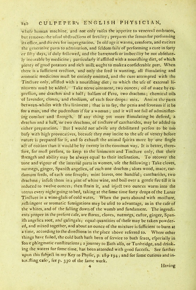 whole human machine, and not only raifes the appetite to venereal embraces, but removes the ufual obftrudions of fertility; prepares the femen for performing its office,and theova for impregnation. In old ageit warms, comforts, and excites the generative parts to admiiation, and feldom fails of performing a cure in forty or fifty days, if duly followed, and the barrennefs or imbecility be not abfolute- ]y incurable by medicine; parricularly if aflified with a nourifliing diet, of which plenty of good potatoes and rich milk ought to makea confiderable part. When there is a fufficient ered;ion, and only the feed is wanting, all ftimulating and aromatic medicines mull be entirely omitted, and the cure attempted with the Tindure only, aflifted with a nourifhing diet; to which the ufc of external li- niments mu ft be added. Take nerve ointment, two ounces; oil of mace by ex- preflion, one drachm and a half; balfam of Peru, two drachms; chemical oils of lavender, cloves, and rhodium, of each four drops: mix. Anoint the parts bctween-whiles with this liniment; that is to fay, the penis and ferotum if it be for a man, and the pudendum if for a w oman ; and it will not fail of adminifter- ing comfort and flrength. If any thing yet more ftimulating be defired, a drachm and a half, or two drachms, of tindure of cantharides, may be added to cither preparation. But I would not advife any debilitated perfon to be too bufy with high provocatives, becaufe they may incite to the ufe of vcncry before nature is prepared for it, and fo exhauft the animal fpirits more by one Angle act of coition than it would be by twenty in the common w^ay. It is better, there- fore, for moft perfons, to keep to the liniments and Tindiure only, that their ftrength and ability may be always equal to their inclination. To recover th6 tone and vigour of the internal parts in women, ufe the following : Take cloves, nutmegs, ginger, Spanifti angelica, of each one drachm ; aloes wood, mace, car- damom feeds, of each onefcruple; mint leaves, one handful; cantharides, two drachms; infufe them in a pint of white wine, and boil over a gentle fire till it is reduced to twelve ounces; then ftrain it, and injedt tw'o ounces warm into the uterus every night going to bed, taking at the fame time forty drops of the Lunar Tindlure in a wine-glafs of cold water. When the parts abound with moifture, reftringent or aromatic fumigations may be ufed to advantage, as in the cafe of the V hires, and of the falling down of the womb and fundament. The ingredi- ents proper in the prefent cafe, are ftorax, cloves, nutmegs, caftor, ginger, Span- ifti angelica root, and galingals; equal quantities of thefe may be taken powder- ed, and mixed together, and about an ounce of the mixture is fufficient to burn at a time, according to the diredlions in the place above referred to. Where other things have failed, the cold bath hath been of fervice to both fexes, efpecially in fon e phlegmatic ronftitutions; a journey to Bath alfo, or Tunbridge, and drink- ing the waters for Tome time, has been attended with good fuccefs. See farther upon this fubjed in my Key to Phyfic, p. 189-194; and for fome curious and in- terefting cafes, feep. 330 of the fame work. 4 Having