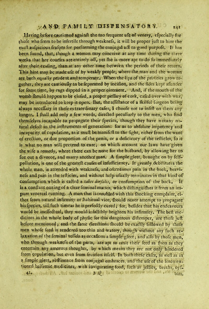 IJa ving before c»utio[PQd sgabift the too frequent ufe of ve-nety, efpecklly for thofe who feem to be infertile through weaknefs, it will be proper juft to him the moft aurpi,Giou3'feafons for performing the conjugal acl to good purpofe. It has been found, that,; jhfturgh a woman,may conceive at any time during the three weeks chat her Cour'fcs are entirely off, yet fhe is more apt to do fo immediately after their;eeatffng, thaonat any other titne between the periods of their return. This hint may be maafe ufe of by weakly people, where the.man and the won7an are both equally prhdentiand'temperate. When the lips of the privities grow to- gether; they are cahtfouffy to be feparaled byincifiotl, and the ftdes kept afunder for fome time, by raga dipped in a proper pintnaent* And, if the mouth of the womb fhould happen to be elofied,,a proper peffary ofcork, cafed over with wax; may be introduced to keep it open. But, thcaffiftance of a fkilful furgeon being always neceffary in ibefeeixtraordinary cafes, I choofe not to infift on them any Ipnger, I fhall add only a few words, direcfted peculiarly to the men, who find themfelves incapable to propagate their fpecies, though they have notany na- tural defcfl in the inftruments of generation: for as to abfolute impotency and incapacity of copulatioHi, as it muft befnanifeft to the fight, either from the want of eredion, or due proportion 0:f the penis, or a deficiency of the tefticles, fo it is what no man will pretend to cure; on which account our laws have'giveo the wife a remedy, where there can be none for the hulband; by allowing her to fue put a divorce, and marry another mart.: A fimple gleet, brought on by felf- pollution, is qne of the greateft caufes of infufficien'cy. It greatly .debilitates the whole, man, is attended with weaknefs, and oftentimes pain in the back, heavi- nefs and pain in the tefticles, and without help ufually terminates in that kind of confumption which is called s takes darfalis^ or confumption of the back. It is a conftant oozingpf aclearfeminal mstt-er^ which diftingtiifties ft from an im- pure venereal running. A man that iitrouhled with this (hocking complaint, ei- ther. from natpral infirmity or JiahituaJ vice, (liould never attempt to propagate' hisfpepies, till fuqh tiimeas be isperfedly cured; for, befides that his endeavours would be ineffedual*: they woulddnfeiMibly heighten his infirmity. Thebeft me- dicines in the whole body of phyfic for this dangerous diftemper, are thofe Juft before mentioned and-the fame dkeeftfons fiiould beexacftiy followed by thofe men who^ feed; is uendered; toerthin and-watery, though 'without any fuch re*^ laxation of the feminal Yeffeb as oecafionfs-a fimple-greet; and alfo by thofe men,^ who through weakflefis of;the,parts;, arc apt to emit thefr feed as foon as they entertain any amorous thoughts, by which meahs they are not only' hindered copulation,, but even from fruition itfelf* In'both thofe cafes, as well as in' a fimple gjeer,ab(^i:nence from conjugal embraces, and the ufeof the foremen- tioaed t^lfamk.msdicinfs, with invigorating food; Fuch as jellies, broths, oyf- 3 ^ ' lers,