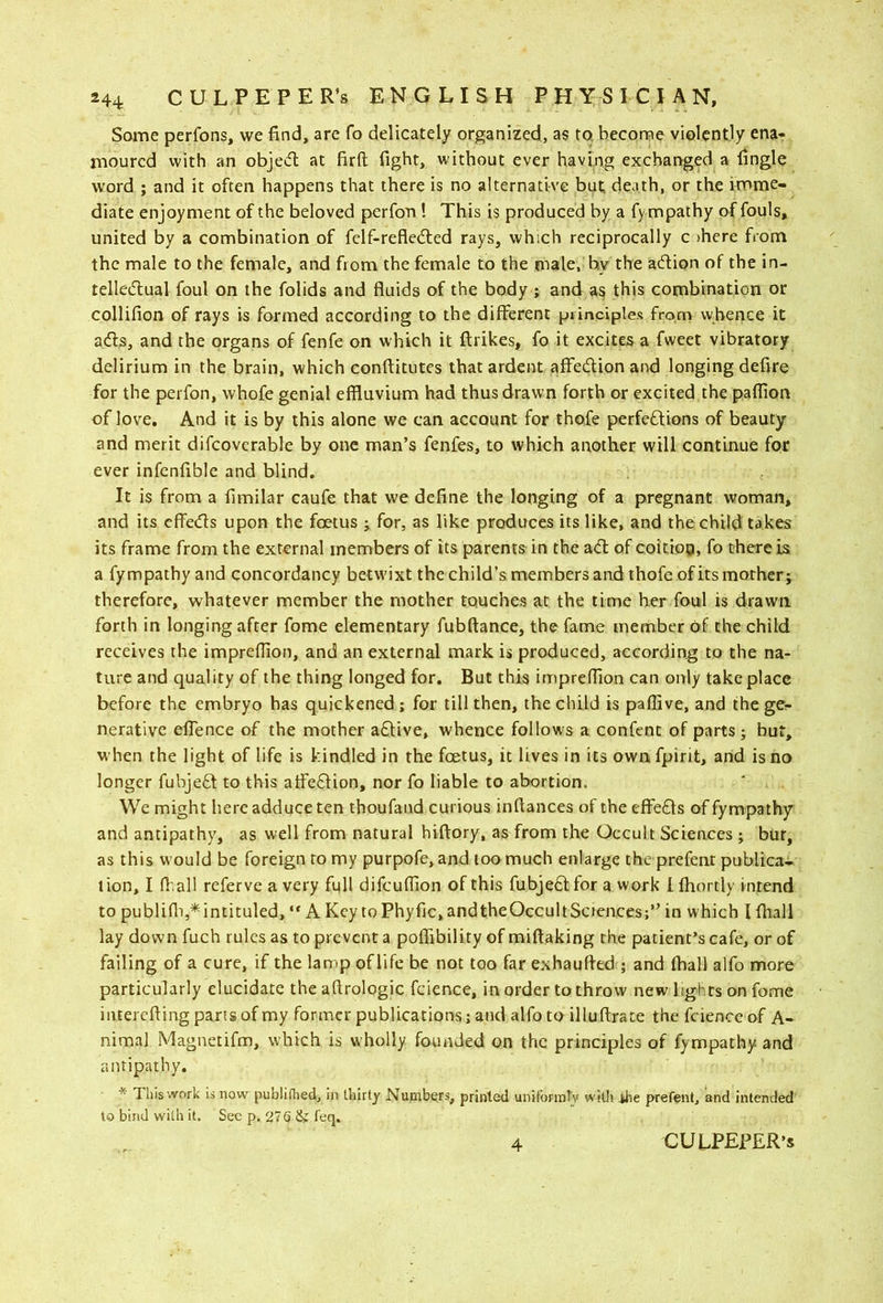 Some perfons, we find, are fo delicately organized, as to. bcconne violently ena- moured with an objecfl at firft fight, without ever having exchanged a fingle word ; and it often happens that there is no alternative but; death, or the imme- diate enjoyment of the beloved perfon! This is produced by a fympathy of fouls, united by a combination of felf-refle6led rays, which reciprocally c ihere from the male to the female, and from the female to the male, by the acfiion of the in- telledual foul on the folids and fluids of the body ; and as this combination or collifion of rays is formed according to the different principles from whence it atffs, and the organs of fenfe on which it ftrikes, fo it excites a fweet vibratory delirium in the brain, which conffitutes that ardent affedion and longing defire for the perfon, whofe genial effluvium had thus drawn forth or excited the paflion of love. And it is by this alone we can account for thofe perfedions of beauty and merit difcoverable by one man’s fenfes, to which another will continue for ever infcnffble and blind. It is from a fimilar caufe that we define the longing of a pregnant woman, and its effeds upon the foetus ; for, as like produces its like, and the child takes its frame from the external members of its parents in the ad of coitiog, fo there is a fympathy and concordancy betwixt the child’s members and thofe of its mother; therefore, whatever member the mother touches at the time her foul is drawn forth in longing after fome elementary fubftance, the fame member of the child receives the impreffion, and an external mark is produced, according to the na- ture and quality of the thing longed for. But this impreffion can only take place before the embryo has quickened ; for till then, the child is paflive, and the ge- nerative elTence of the mother adive, whence follows a confent of parts; but, when the light of life is kindled in the foetus, it lives in its ownfpirit, and is no longer fubjed to this affedion, nor fo liable to abortion. We might here adduce ten thoufand curious inftances of the dfeds of fympathy and antipathy, as well from natural hiftory, as from the Occult Sciences ; but, as this would be foreign to my purpofe,and toomuch enlarge the prefent publica- tion, I lb,all referve a very full difeuflion of this fubjed for a work Ifhortly intend to publiffi,* intituled, “ A Key to Phyfic, and theOccult Sciences;” in which I fhall lay down fuch rules as to prevent a poffTibility of miftaking the patient’s cafe, or of failing of a cure, if the lamp of life be not too far exhaufted ; and (hall alfo more particularly elucidate the aftrologic fdence, in order to throw new lights on fome iiuerefting pans of my former publications j and alfo to illuffrate the fdence of A- nimal Magnetifm, which is wholly founded on the principles of fympathy and antipathy. * This work IS now publiHied, in thirty Numbers, printed unifonnly witJi ihe prefent, and intended to bind with it. Sec p. 276 & feq. 4 CULPEPER’S