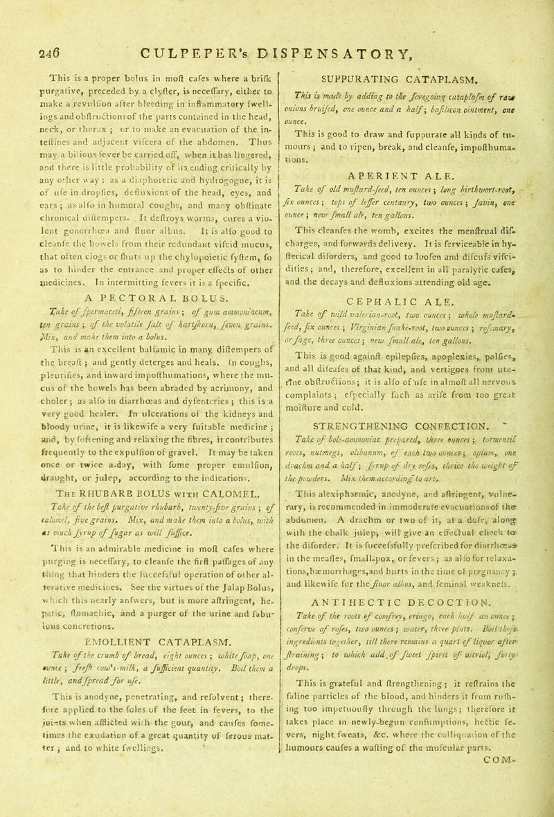 This is a proper bolus in tnofl cafes where a briflc purgative, preceded by a clyfier, is neceflTary, either to make a revulfion after bleeding in inflammatory fwell- ings andobflmdtionsof the parts contained in the head, nedc, or thorax ; or to make an evacuation of the in- teliines and adjacent vifcera of the abdomen. Thus may a bilious fever be carried off, when it has lingered, and there is little probability of its ending critically by any other v\ ay : as a diaphoretic and hydtogogue, it is of ii(e in dropfies, defluxions of the head, eyes, and ears; as alfo in htimoral coughs, and many obftinate chronical diftempers. It deftroys worms, cures a vio- lent gonorrhoea and fluor albus. It is alfo good to cleanfe the bowels from their redundant vifcid mucus, that often dogs or fliuts up the chylopoietic fyftem, fo as to hinder the entrance and proper dfeds of other znedicines. In intermitting fevers it is a fpecific. A PECTORALBOLUS, Take of fpermaceti, fftcen gravis ; of gum ammonlacum, ten grains ; of the volatile fait of hartfiorn, feven grains. Mix, and make them into a bolus. This is an excellent balfamic in many diflempers of the breaft ; and gently deterges and heals. In coughs, pleurifies, and inward impoflhumations, where the mu- cus of the bowels lias been abraded by acrimony, and choler; as alfo in diarrhoeas and dyfentcries ; this is a very good healer. In ulcerations of the kidneys and bloody urine, it is likewife a very fuitable medicine ; and, by foftening and relaxing the fibres, it contributes frequently to the expulfion of gravel. It may be taken once or twice a-day, with fome proper emulfion, draiiglit, or julep, according to the indications. The rhubarb BOLUS with CALOMEL. Take of the bef purgative rhubarb, twenty-fve grains •, of talomel, five grains. Mix, and make them into a bolus, with MS much fiyrup of fiugar as will fiujfice. This is an admirable medicine in mod cafes where purging is necelfary, to cleanfe the fit ft paftagesof any tiling tliat hinders the fuccefsful operation of other al- tei atlve medicines. See the virtues of the Jalap Bolus, vHiich this nearly anfvvers, but is more aftringent, he- patic, ftoniachic, and a purger of the urine and fabu- iuus concretions. EMOLLIENT CATAPLASM. Take of the crumb of bread, eight ounces ; white foap, one tunee ; firejh cow's-milk, a fiuffident quantity. Boil than a httle, andfipread for ufe. This is anodyne, penetrating, and refolvent; there- fore applied to the foies of the feet in fevers, to the ioi-ts when afflicted with the gout, and caufes fome- times the exudation of a great quantity of ferous mat. ter j and to white fwellings. SUPPURATING CATAPLASM. This is mad'e by adding to the foregoing cataplafn of rdzt onions bruijed, one ounce and a half-, bafilicon ointment, one ounce. This is good to draw and fuppurate all kinds of tu- mours ; and to ripen, break, and cleanfe, impofthuma- lions. APERIENT ALE. Take of old mufardfeed, ten ounces ; long birthwort-rcot, fix ounces ; tops of leffer centcniry, two ounces ; Javin, one ounce ; nev> fmall ale, ten gallons. This cleanfes the womb, excites the menftrual dif» charges, and forwards delivery. It is ferviceable in hy- fterical diforders, and good to loofen and difeufs vifei- dities; and, therefore, excellent in all paralytic cafes, and the decays and defluxions attending old age. CEPHALIC A LE.- Take of zvild valerian-root, two ounces ; zuhole mufard- feed, fix ounces ; Virginian fnakc-root, two ounces ; rofmary, or fage, three ouncesnew fmall ale, ten gallons. This is good againft epllepfies, apoplexies, palfies, and all difeafes of that kind, and vertigoes from ute- rtne obftrudlions; it is alfo of life in almoft all nervous complaints; efpecially fuch as arlfe from too great moifture and cold. STRENGTHENING CONFECTION. ' Take of bole-ammoniac prepared, three, ounces ; tormcntil roots, nutmegs, olibanum, of'each two ounces'-, opium, one drachm and a half-, fyrup of dry refs, thrice the weight of the powders. Mix than according to art. This alexipharmic, anodyne, and aftringent, vulne- rary, is recommended in immoderate evacuationsof the abdomen. A drachm or two of it, at a dofe, along- with the chalk julep, will give an efrecKial check to the diforder. It is ruccefsfully preferibed for diarrhoeas- in the mealies, fmall-pox, or fevers; as alfo for relaxa- tions,hsemorrhagrs,and hurts in the titiie of pregnancy ; and likewife for theJltior albus, and. ferninal vveaknels. ANTI HECTIC DECOCTION. Take of the roots of comfrey, eringo, each half an ounce ; conferve of rofes, two ounces ; water, three pints. Boil ihfs- ingredknts together, till there remains a quart of liquor after f raining-, to zvhich add_cf fweet fpirit of vitriol, forty drops. This is grateful and ftrengtliening ; it reftrains the faline particles of the blood, and hinders it from rulh- ing too impetuoufly through the lungs; therefore it takes place in newly-begun confumptions, heftic fe- vers, night fweats, &c. where the colliqiiaiion of the Juimours caufes a wafting of tlie iiuifcular parts. COM-