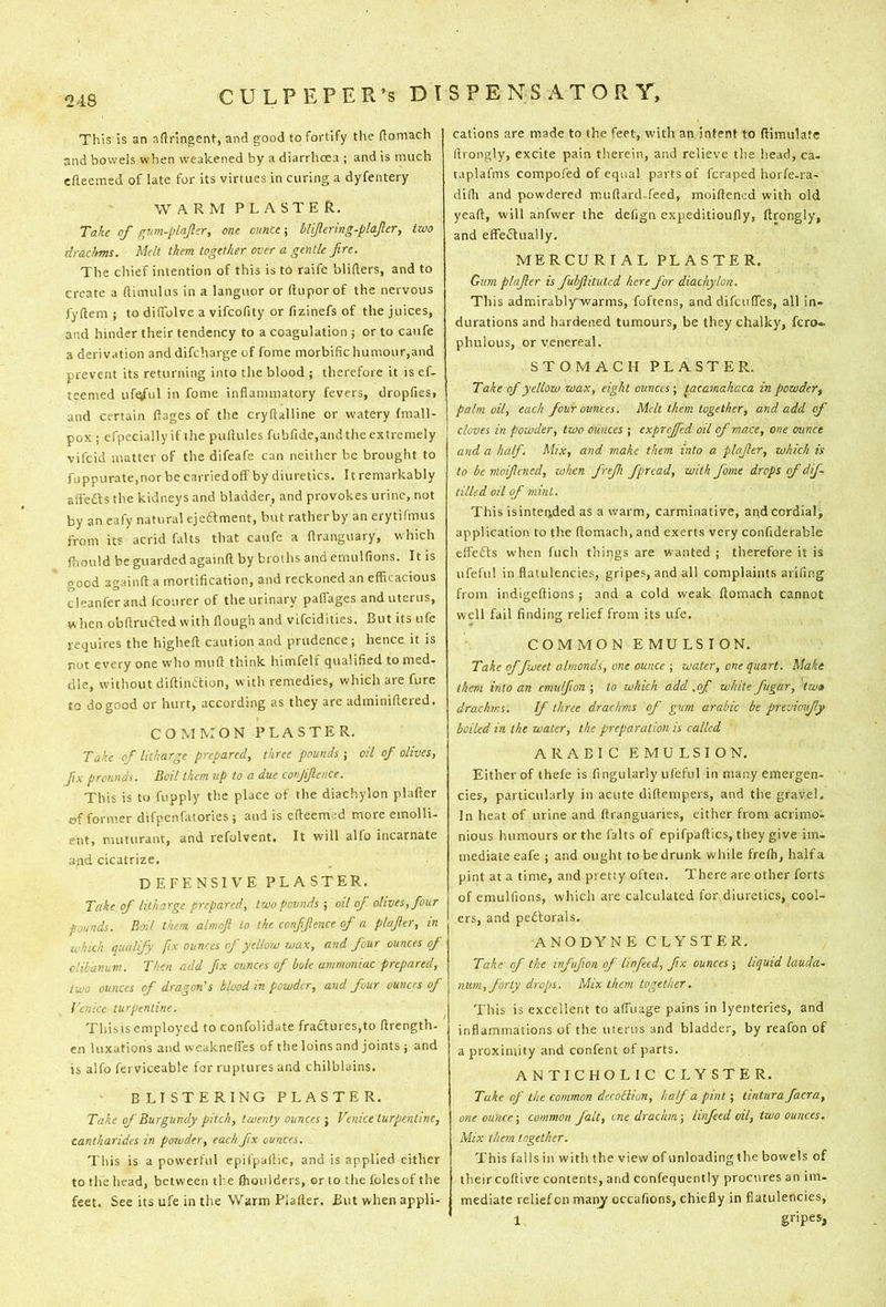 This is an aftringent, and good to fortify the (lomach and bowels when weakened by a diarrhoea ; and is much cfteemed of late for its virtues in curing a dyfentery WARM PLASTER. Take of gum-plajler, one ounce; blifering-plajler, two drachms. Melt them together over a gentle fire. The chief intention of this is to raife blifters, and to create a ftimulus in a languor or ftupor of the nervous fyftem ; to diffolve a vifcofity or fizinefs of the juices, and hinder their tendency to a coagulation ; or to caufe a derivation anddifeharge of fome morbific humour,and prevent its returning into the blood ; therefore it is ef- teemed uf^ul in fome inflammatory fevers, dropfies, and certain flages of the cryflalline or watery fmall- pox ; efpecially if the puftules fubfide.and the extremely vifeid matter of the difeafe can neither be brought to fuppurate.norbecarriedoff by diuretics. It remarkably alTedts the kidneys and bladder, and provokes urine, not by an cafy natural ejedlment, but rather by an erytifmus from its acrid falts that caufe a flranguary, which fhould be guarded againft by broths and emulfions. It is good againft a mortification, and reckoned an efficacious cleanferand Icourer of the urinary paffages and uterus, w hen obftruaed with flough and vifeidities. But its ufe requires the higheft caution and prudence; hence it is not every one who muft think himfelf qualified to med- dle, without diftindtion, with remedies, which are fure to do good or hurt, according as they are adminiftered. COMMON PLASTER. Take of litharge prepared, three pounds j oil of olives, fix prounds. Boil them up to a due conjifience. This is to fupply the place of the diachylon plafter of former difpenfatories ; and is efteemed more emolli- ent, muturant, and refolvent. It will alfo incarnate and cicatrize. DEFENSIVE PLASTER. Take of litharge prepared, two pounds ■, oil of olives, four pounds. Boil them almofi to the confifience of a plafier, in which qtudify fix ounces of yellow wax, and four ounces of clibanum. Thai add fix ounces of bole ammoniac prepared, two ounces of dragon's blood in powder, and four ounces of Venice turpentine. Thisis employed to confolidate fractures,to ftrength- en luxations and weaknelTes of the loins and joints ; and is alfo ferviceable for ruptures and chilblains. BLISTERING PLASTER. Take of Burgundy pitch, twenty ounces ; Venice turpentine, cantharides in powder, each fix ounces. This is a powerful epifpallic, and is applied either to the head, between the ftioulders, or to the fblesof the feet. See its ufe in the Warm Plafter. But when appli- cations are made to the feet, with an intent to ftimulate ftrongly, excite pain therein, and relieve the head, ca. taplafms compofed of equal parts of feraped horfe-ra- difti and powdered muftard-feed, moiftened with old yeaft, will anfwer the defign expeditioufly, ftrongly, and efFeiSlually. MERCURIAL PLASTER. Gum plafier is fubfiituted here for diachylon. This admirably warms, foftens, and difeuffes, all in- durations and hardened tumours, be they chalky, fero- phulous, or venereal. STOMACH PLASTER. Take of yellow wax, eight ounces ; tacamakaca in powder, palm oil, each four ounces. Melt them together, and add of cloves in powder, two ounces ; exprejfed oil of mace, one ounce and a half. Mix, and make them into a plafier, which is to be nioificned, when frefi fpread, with fame drops of dif tilled oil of mint. This isintended as a warm, carminative, and cordial, application to the ftomach, and exerts very confiderable effefts when fuch things are wanted ; therefore it is ufeful in flatulencies, gripes, and all complaints arifing from indigeftions ; and a cold weak ftomach cannot well fail finding relief from its ufe. COMMON EMULSION. Take offweet almonds, one ounce ; water, one quart. Make them into an emulfion ; to which add .of white fugar, tw» drachms. If three drachms of gum arabic be prtvimify boiled in the water, the preparation is called ARABIC EMULSION. Either of thefe is fingularly ufeful in many emergen- cies, particularly in acute diftempers, and the gravel. In heat of urine and ftranguaries, either from acrimo- nious humours or the falts of epifpaftics, they give im- mediate eafe ; and ought to be drunk while frefti, half a pint at a time, and pretty often. There are other forts of emulfions, which are calculated for diuretics, cool- ers, and pedtorals. ANODYNE CLYSTER. Take of the infufion of linfecd, fix ounces j liquid lauda- mini, forty drops. Mix them together. This is excellent to affuage pains in lyenteries, and inflammations of the uterus and bladder, by reafon of a proximity and confent of parts. ANTICHOLIC CLYSTER. Take of the common decoBion, half a pint; tintura facra, one ounce-, common fait, cne drachm-, linfeed oil, two ounces. Mix them together. This falls in with the view of unloading the bowels of theircoftive contents, and confequently procures an im. mediate relief on manj occafions, chiefly in flatulencies, 1 gripes,