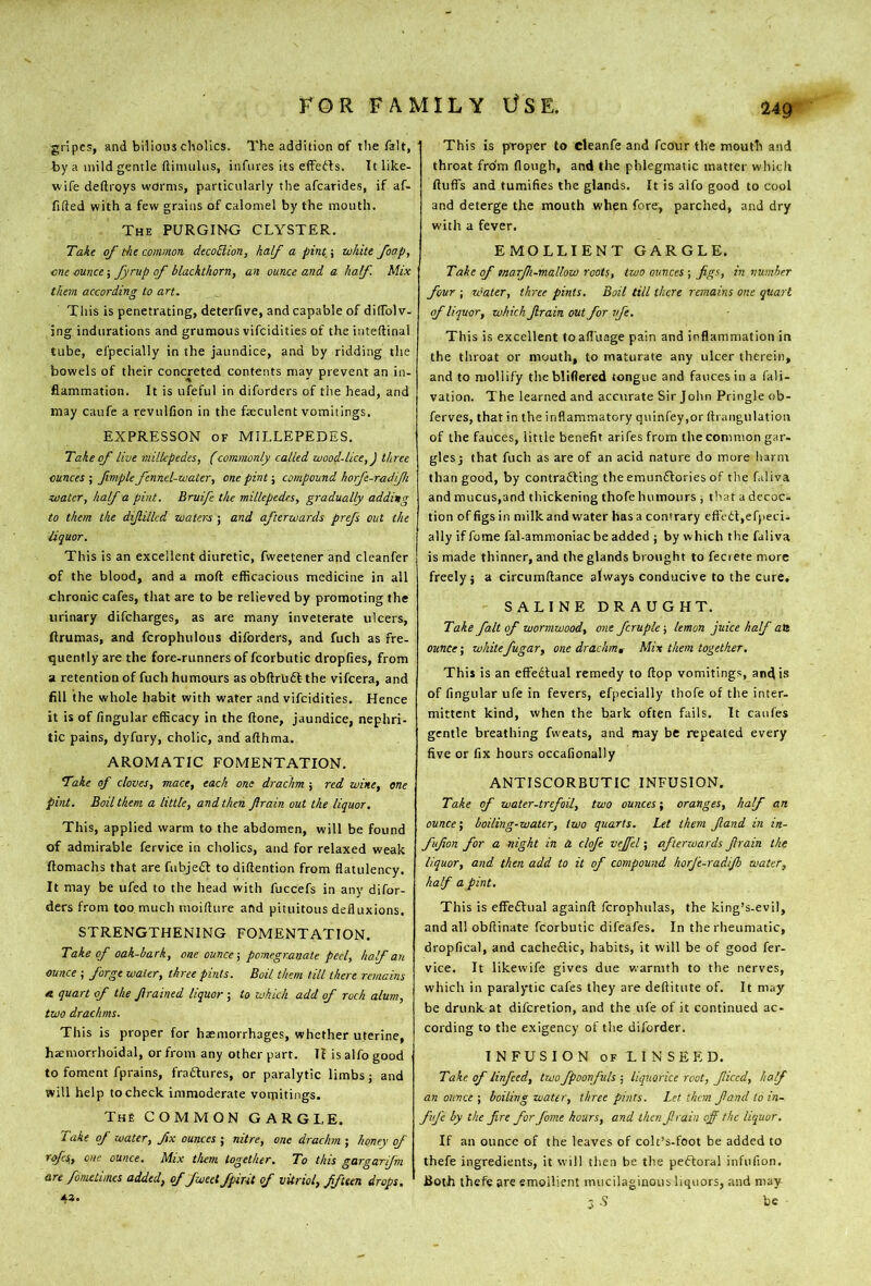 24g gripes, and bilious cholics. The addition of the fait, by a mild gentle ftimuliis, infures its effedls. It like- wife deftroys worms, particularly the afcarides, if af- fifted with a few grains of calomel by the mouth. The PURGIISIG CLYSTER, Take of the common decoBion, half a pint,\ white foap, me ounce; fyrup of blackthorn, an ounce and a half Mix them according to art. This is penetrating, deterfive, and capable of dilTolv- ing indurations and grumous vifcidities of the iiiteftinal tube, efpccially in the jaundice, and by ridding the bowels of their concreted contents may prevent an in- flammation. It is ufeful in diforders of the head, and may caufe a revulfion in the faeculent vomitings. EXPRESSON OF MILLEPEDES. Take of live viilkpedes, f commonly called wood-lice,) three ounces ; fmple fennel-water, one pint; compound horfe-radfh water, half a pint. Bruife the millepedes, gradually adding to them the dijlilkd waters ; and afterwards prefs out the liquor. This is an excellent diuretic, fweetener and cleanfer of the blood, and a moft efficacious medicine in all chronic cafes, that are to be relieved by promoting the urinary difcharges, as are many inveterate ulcers, flrumas, and fcrophulous diforders, and fuch as fre- quently are the fore-runners of fcorbutic dropfies, from a retention of fuch humours asobftrUdtthe vifcera, and fill the whole habit with water and vifcidities. Hence it is of fingular efficacy in the (lone, jaundice, nephri- tic pains, dyfury, cholic, and afthma. AROMATIC FOMENTATION. Take of cloves, mace, each one drachm ; red wine, one pi>it. Boil them a little, and then Jirain out the liquor. This, applied warm to the abdomen, will be found of admirable fervice in cholics, and for relaxed weak ftomachs that are fubjedt to diftention from flatulency. It may be ufed to the head with fuccefs in any difor- ders from too.much moifture and pituitous defluxions. STRENGTHENING FOMENTATION. Take of oak-bark, one ounce-, pomegr.atiate peel, half an ounce ; forge water, three pints. Boil them till there remains A quart of the Jirained liquor ; to which add of roch alum, two drachms. This is proper for hxmorrhages, whether uterine, haemorrhoidal, or from any other part. H is alfo good to foment fprains, fradlures, or paralytic limbs j and will help to check immoderate vomitings. The COMMON GARGLE. Take of water, fix ounces ; nitre, one drachm ; honey of rqfes,, one ounce. Mix them together. To this gargarifm are fometimes added, of fweetfpirit of vitriol, ffteen drops. 43. This is proper to cleanfe and fcour the mouth and throat from flough, and the phlegmatic matter which fluffs and tumifies the glands. It is alfo good to cool and deterge the mouth when fore, parched, and dry with a fever. EMOLLIENT GARGLE. Take of marfi-mallow roots, two ounces ; figs, in number four j water, three pints. Boil till there remains one quart of liquor, which Jirain out for vfe. This is excellent toafl’uage pain and inflammation in the throat or mouth, to maturate any ulcer therein, and to mollify thebliflered tongue and fauces in a (ali- vation. The learned and accurate Sir John Pringle ob- ferves, that in the inflammatory qiiinfey.or fli angulation of the fauces, little benefit arifes from the common gar- glesj that fuch as are of an acid nature do more harm than good, by contradling the emundtories of the faliva and mucus,and thickening thofe humours , that a decoc- tion of figs in milk and water has a contrary eftedt,efpeci- ally if fome fal-ammoniac be added ; by which the faliva is made thinner, and the glands brought to fecrete more freely j a circumftance always conducive to the cure. SALINE DRAUGHT. Take fait of wormwood, one fcruple -, lemon juice half aB ounce; whitefugar, one drachm. Mix them together. This is an effFedlual remedy to flop vomitings, and is of fingular ufe in fevers, efpecially thofe of the inter- mittent kind, when the bark often fails. It caufes gentle breathing fweats, and may be repeated every five or fix hours occafionally ANTISCORBUTIC INFUSION. Take of water-trefoil, two ounces-, oranges, half an ounce-, boiling-water, two quarts. Let them Jland in in- fujion for a night in a cloj'e vejfel; afterwards Jirain the liquor, and then add to it of compound horj'e-radijh water, half a pint. This is effedtual againft fcrophiilas, the king’s-evil, and all obftinate fcorbutic difeafes. In the rheumatic, dropfical, and cachedlic, habits, it will be of good fer- vice. It likewife gives due warmth to the nerves, which in paralytic cafes they are deftitute of. It may be drunk at diferetion, and the ufe of it continued ac- cording to the exigency of tlie diforder. INFUSION OF L I N S E E D. Take of linfeed, two fpoonfuls ; liquorice root, ficed, half an ounce ; boiling water, three pints. Let them fand to in- fvj'e by the fire for fome hours, and then Jirain off the liquor. If an ounce of the leaves of colt’s-foot be added to thefe ingredients, it will then be the pedloral infufion. Both thefe are emollient mucilaginous liquors, and may 3 .S be