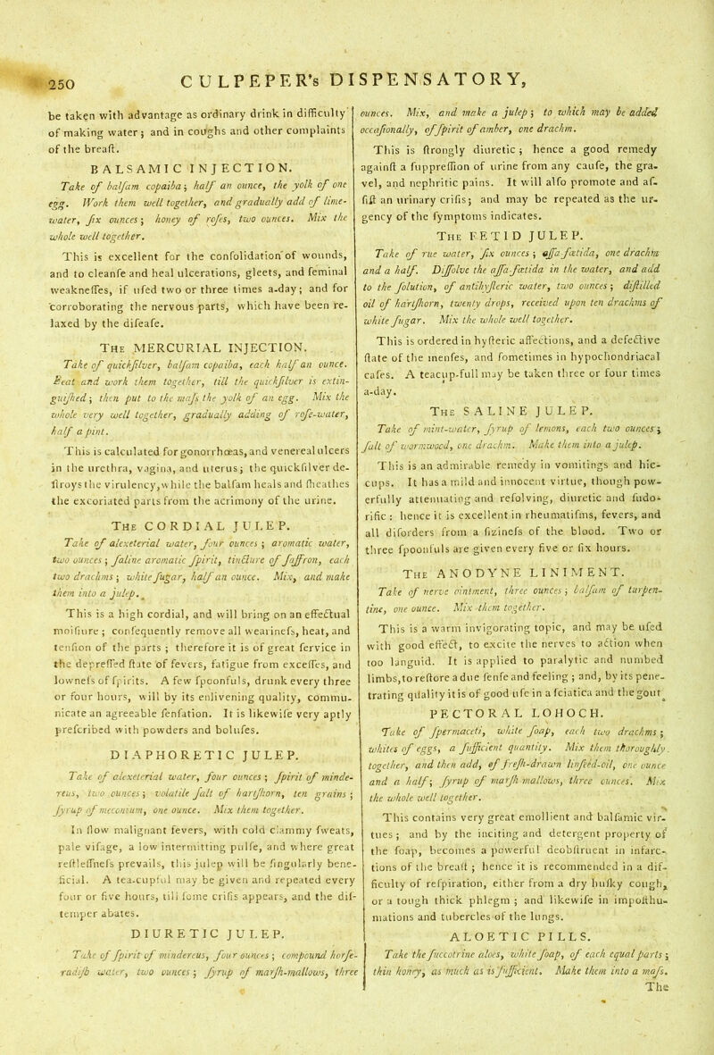 be taken with advantage as ordinary drink in difficulty of making water; and in coughs and other complaints of the breafl. BALSAMIC INJECTION. Taie of balfam copaiba; half an ounce, the yolk of one egg. Work them well together, and gradually add of lime- water, fix ounces; honey of rcjcs, two ounces. Mix the whole well together. This is excellent for the confolidation'of wounds, and to cleanfe and heal ulcerations, gleets, and feminal vveakneffes, if ufed two or three limes a-day; and for corroborating the nervous parts, which have been re- laxed by the difeafe. The mercurial INJECTION. Take of quickflver, balfam copaiba, each half an ounce. Scat and work them together, till the quickflver is extin- guijhed; then put to the mnfs the yolk of an egg. Mix the whole very well together, gradually adding of rofe-water, half a pint. This is calculated forgonorrhceas,and venereal ulcers in the urethra, vagina, and uterus; t!ie quickfilver de- llroys the virulency,while the balfam heals and ffieathes the excoriated parts from the acrimony of the urine. The CORDIAL JULEP. Take of alexeterial water, four ounces ; aromatic water, two ounces ; faline aromatic fpirit, tinElure of fajfron, each two drachms ; white fugar, half an ounce. Mix, and make them into a jultp. ^ This is a high cordial, and will bring on an effectual moifmre ; conl'equently remove all wearinefs, heat, and teiifion of the parts ; therefore it is of great fervice in the deprefled Hate of fevers, fatigue from exceffies, and lownefs of fpirits. A few fpconfuls, drunk every three or four hours, will by its enlivening quality, commiu nicate an agreeable fenfation. It is likewil'e very aptly preferibed with powders and bolufes. diaphoretic julep. Take of alexeterial water, four ounces ; fpirit of minde- reus, two ounces-, volatile fait of harjhorn, ten grains-, fyrup of meconium, one ounce. Mix them together. In flow malignant fevers, with cold clammy fw'eats, pale vifage, a low intermitting pulfe, and where great reftlelTuefs prevails, this julep will be fingularly bene- ticial. A tea-cupful may be given and repeated every four or five hours, till feme crifis appears, and the dil- temper abates. diuretic julep. Take of fpirit of mindereus, four ounces ; compound horfe- raiijb water, two ounces; fyrup of marfh-mallows, three ounces. Mix, and make a julep; to which may he added occafionally, of fpirit of amber, one drachm. This is (Irongly diuretic ; hence a good remedy againfl: a fuppreffion of urine from any caufe, the gra. vel, and nephritic pains. It will alfo promote and af. fill an urinary crifis; and may be repeated as the ur- gency of the fymptoms indicates. The FETID JULEP. Take of rue water, fix ounces ; affa fatida, one drachm and a half. Dijfolve the ajfafatida in the water, and add to the folution, of antilnjlcric water, two ounces; diflilled oil of hdrtjhorn, twenty drops, received upon ten drachms of white fugar. Mix the whole well together. This is ordered in hyfieric affections, and a defedtive (late of the menfes, and fometimes in hypochondriacal cafes. A teacup-full may be taken three or four times a-day. The saline JULEP. Take of mint-water, fyrup of lemons, each two ouncesr-y fait of wormwood, one drachm. Make them into a julep. This is an admirable remedy in vomitings and hic- cups. It has a mild and innocent virtue, though pow- erfully attenuating and refolving, diuretic and fndo- rific : hence it is excellent in rheumatifms, fevers, and all diforders from a fizinefs of the blood. Two or three fpooiifuls are given every five or fix hours. The ANODYNE LINIMENT. Take of nerve ointment, three ounces; balfam of turpen- tine, one ounce. Mix than together. This is a warm invigorating topic, and may be ufed with good effedt, to excite the nerves to adtion when too languid. It is applied to paralytic and numbed limbs,to reftore a due fenfe and feeling ; and, by its peiie. trating qilaliiy it is of good ufe in a fciatica and thegoiup PECTORAL LOHOCH. Take of fpermaceti, white foap, each fwo drachms-, whites of eggs, a fuficient quantity. Mix than thoroughly, together, and then add, ef frefi-drawn linfeed-oil, one ounce and a half-, fyrup of marjh mallows, three ounces'. Mix the whole well together. This contains very great emollient and balfamic vir. tues; and by the inciting and detergent property of the foap, becomes a pow’erfu! deobfiruent in infarc- tions of the brealt ; hence it is recommended in a dif- ficulty of refpiration, either from a dry hufky cough, or a tough thick phlegm ; and likewife in impolthu- mations and tubercles of the lungs. ALOETIC PILLS. Take the fuceotrine aloes, white foap, of each equal parts thin honey, as much as is fuffcienl. Make them into a mafs. The