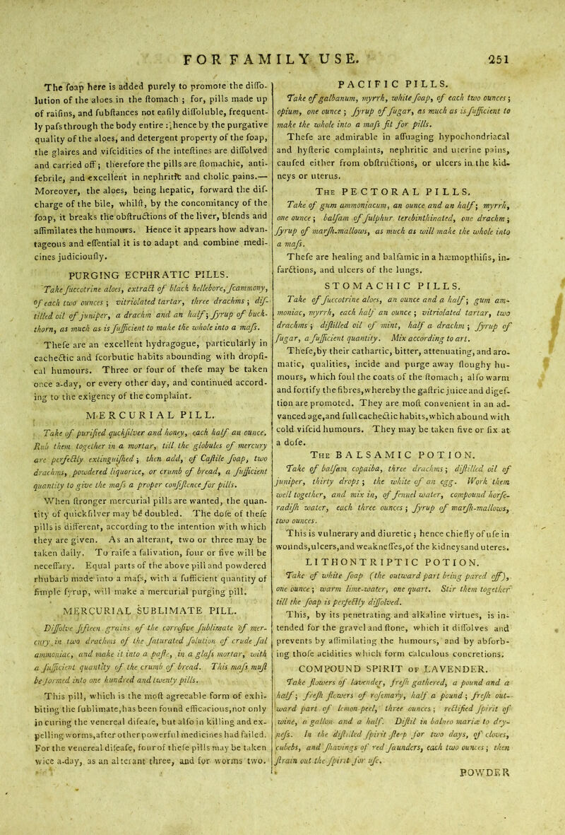 The foap here is added purely to promote the di(To. Jution of the aloes in the ftomach ; for, pills made up of raifins, and fubftances not eafily dilfoluble, frequent- ly pafs through the body entire : 'hence by the purgative quality of the aloes, and detergent property of the foap, the glaires and vifcidities of the inteflines are dilTolved and carried off; therefore the pills are ftomachic, anti- febrile, and excellent in nephritft and cholic pains.— Moreover, the aloes, being hepatic, forward the dif- charge of the bile, whilfl, by the concomitancy of the foap, it breaks the obftrudlions of the liver, blends and affimilates the humours. Hence it appears how advan- tageous and effential it is to adapt and combine medi- cines judicioufly. PURGING ECPHRATIC PILLS. Takefaccotrlne aloes, extraB of black hellebore, fcanimony, of each two ounces-, vitriolated tartar, three drachms ■, dif- tilled oil of juniper, a drachm and an half-, fyrup of buck- thorn, as much as is fuficient to make the whole into a mafs. Thefe are an excellent hydragogue, particularly in cacheftic and fcorbutic habits abounding with dropfi- c.il humours. Three or four of thefe may be taken once a-day, or every other day, and continued accord- ing to the exigency of the complaint. M-ERCURI AL PILL. Take of purified quckfUvtr and honey, each half an ounce. Rub them together in a mortar, till the globules of mercury are perfeBly extinguished; then add, of Cafiile foap, two drachms, powdered liquorice, or crumb of bread, a fujjicient quantity to give the mafs a proper confjtencefor pills. Wl'.en (Ironger mercurial pills are wanted, the quan- tity of quickfilver may bS doubled. The dole of thefe pills is different, according to the intention w'ith which they are given. As an alterant, two or three may be taken daily. To raife a falivation, four or five will be neceffai y. Equal parts of the above pill and powdered rhubarb made-into a mafs, with a fufficient quantity of fimple fyrup, will make a mercurial purging pill, MERCURIAL SUBLIMATE PILL. Diffolve fifteen grains of the corrofive fiblimate 'of mer- cury in two drachms of the faturated fulution of crude fal ammoniac, and make it into a pafie, in a glafs mortar, with a fu'ficient quantity cf the crumb of bread. This mafs mujl be Jonned into one hundred and twenty pills. This pill, which is the moft agreeable form of exhi- biting the fu.blimate,has been found efficacious,not only jn curing the venereal difeafe, but alfo in killing and ex- pelling worms,after otherpowerful medicines had failed. For the venereal dileafe, fourof thefe pills may be taken wice a-day, as an alterant three, and for worms two. PACIFIC PILLS. Take of galbanum, myrrh, while foap, of each two ounces’, opium, one ounce ; fyrup of fugar, as much as isfuficient to make the whole into a mafs fit for pills. Thefe are admirable in affuaging hypochondriacal and hyflerie complaints, nephritic and uterine p-ains, caufed either from obfiriictions, or ulcers in. the kid- neys or uterus. The pectoral PILLS, Take of gum ammoniacum, an ounce and an half’, myrrh, one ounce’, balfam offulphur lenbintliinaied, one drachm-, fyrup of marfi.mallows, as much as will make the whole into a mafs. Thefe are healing and balfamic in a htemopthifis, in- far6tions, and ulcers of the lungs. STOMACHIC PILLS. Take of fuccotrine aloes, an ounce and a half; gum am- moniac, myrrh, each half an ounce ; vitriolated tartar, two drachms; dijlilled oil of mint, half a drachm ; fyrup of fugar, a fuffeient quantity. Mix according to art, Thefe,by their cathartic, bitter, attenuating, and aro- matic, qualities, incide and purge away floughy hu- mours, which foul the coats of the ftoniach; alfo warm and fortify the fibres, whereby the gaftric j nice and digef- tion are promoted. They are moft convenient in an ad- vanced age,and fullcachedic habits,which abound with cold, vifeid humours. They may be taken five or fix at a dofe. The BALSAMIC POTION, Take of balfam copaiba, three drachms; dijlilled oil of juniper, thirty drops ; the white of an egg. Work them well together, and mix in, of fennel water, compound horfe- radifh water, each three ounces; fyrup of marfi-mallows, two ounces. This is vulnerary and diuretic ; hence chiefly of ufe in wounds,ulcers,and weakneffes,of the kidney sand uteres. LITHONTRIPTIC POTION. Take of white foap (the outwardpait being pared off), one ounce ; warm lime-water, one quart. Stir them together till the foap is perfeBly dijfolved. This, by its penetrating.and alkaline virtues, is in- tended for the gravel and ftone, which it dilfolves and prevents by alfimilating the humours, and by abforb- ing thofe acidities which form calculous concretions. COMPOUND SPIRIT of LAVENDER. Take flowers of lavender, jrefi gathered, a pound and a half; frefi flowers of rofemary, half a pound; frejk out- 'ward part of lemon-peel, three ounces ; reBified fpir 'tt oJ‘ wine, a gallon and a half. Dijtil in balneo maria to dry- flefs. In the difltiled fpiiit Jle-p J'or two days, qf cloves, cubebs, and fiavings of red faunders, each two ounces; then Jlrain out the fpint for ife. POWDER