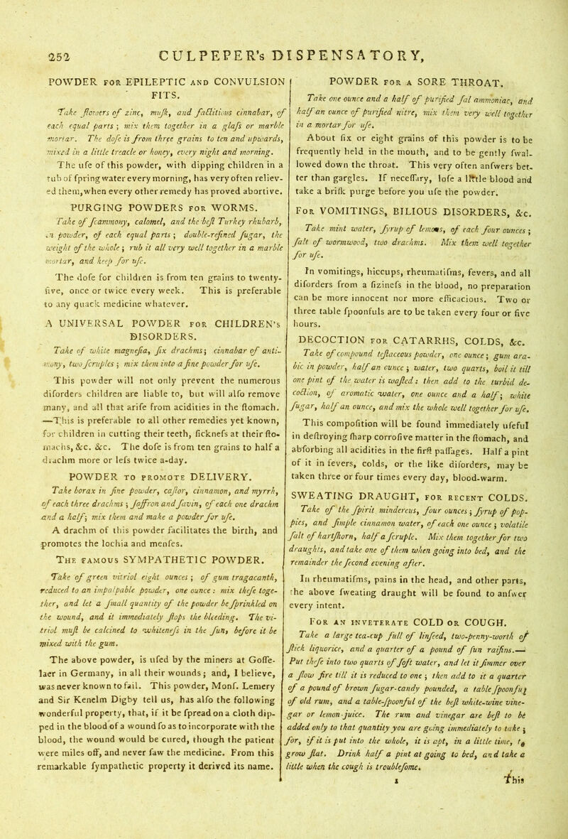 POWDER FOR EPILEPTIC and CONVULSION FITS. ^akc jlor-iers oj zinc, mujk, and faElitious cinnabar, of each equal parts ; mix them together in a glafs or marble mortar. The dqfe is from three grains to ten and upwards, mixed in a little treacle or honey, every night and morning. The life of this powder, with dipping children in a tub of fpring water every morning, has very often reliev- ed them,when every otherremedy has proved abortive. PURGING POWDERS for WORMS. Take of fcanmony, calomel, and the beji Turkey rhubarb, powder, of each equal parts; double-refined fiigar, the weight of the whole ; rub it all very well together in a marble mot tar, and keep for ufc. The dofe for children is from ten grains to twenty- five, once or twice every week. This is preferable to any quack medicine wliatever. A UNIVERSAL POWDER for CHILDREN’S DISORDERS. Take of white magnefa, fix drachms-, cinnabar of anti- mony, two fcruples ; mix them into a fine powder for life. This powder will not only prevent the numerous diforders children are liable to, but will alfo remove many, and all that arife from acidities in the Itomach. —This is preferable to all other remedies yet known, for children in cutting their teeth, ficknefs at their fto- niaciis, &c. &CC. Tlie dofe is from ten grains to half a diachm more or lefs twice a-day. POWDER TO PROMOTE DELIVERY. Take borax in fine powder, cajlor, cinnamon, and myrrh, of each three drachms ; Jaffronandfavin, of each one drachm and a half-, mix them and make a powder for ufe. A drachm of this powder facilitates the birth, and promotes the lochia and menfes. The famous SYMPATHETIC POWDER. Take of green vitriol eight ounces ; of gum tragacanth, reduced to an impalpable powder, one ounce : mix ihefe toge- ther, and let a fmall quantity of the powder be fprinkled on the wound, and it immediately flops the bleeding. The vi- triol mufi be calcined to woliitenefs in the fun, before it be mixed with the gum. The above powder, is ufed by the miners at GoITe- laer in Germany, in all their wounds; and, 1 believe, was never known to fail. This powder, Monf. Lemery and Sir Kenelm Digby tell us, has alfo the following wonderful property, that, if it be fpreadona cloth dip- ped in the blood of a wound fo as to incorporate with the blood, the wound would be cured, though the patient were miles off, and never faw the medicine. From this remarkable fympathetic property it derived its name. POWDER FOR A SORE THROAT. Take one ounce and a half of p-arified fal ammoniac, and half an ounce of purified nitre, mix them very well together in a mortar for ufe. About fix or eight grains of this powder is to be frequently held in the mouth, and to be gently fwal- lowed down the throat. This very often anfwers bet- ter than gargles. If necelTary, lofe a llWe blood and take a brilk purge before you ufe the powder. For VOMITINGS, BILIOUS DISORDERS, &c. Take mint water, fyrup of lemoms, of each four ounces ; fait of wormwood, tiuo drachms. Mix them well to<rether for ufc. In vomitings, hiccups, rheiimatifms, fevers, and all diforders from a fizinefs in the blood, no preparation can be more innocent nor more efficacious. Two or three table fpoonfuls are to be taken every four or five hours. DECOCTION FOR CATARRHS, COLDS, &c. Take of compound tcfiaceous powder, one ounce-, gum ara- ble in powder, half an ounce ; water, two quarts, boil it till one pint of the water is wafled i then add to the turbid de. coEhon, of aromatic <watcr, one ounce and a half-, white fugar, half an ounce, and mix the whole well together for ufe. This compofition will be found immediately ufeful in defiroying Iharp corrofive matter in the ftomach, and abforbing all acidities in the firfi palfages. Half a pint of it in fevers, colds, or the like diforders, may be taken three or four times every day, blood-warm. SWEATING DRAUGHT, for recent COLDS. Take of the fpirit mindereus, four ounces ; fyrup of pop- pies, and fimple cinnamon water, of each one ounce; volatile fait of hartjhorn, half a fcruple. Mix them together for two draughts, and take one of them when going into bed, and the remainder the fecond evening after, III rheiimatifms, pains in the head, and other parts, the above fweating draught will be found to anfwer every intent. For an inveterate COLD or COUGH. Take a large tea-cup full of linfeed, two-penny-worth q/ fitch liquorice, and a quarter of a pound of fun raifins.— Put thefc into two quarts of foft water, and let it fimmer over a flow fire till it is reduced to one ; then add to it a quarter of a pound of brown fugar-candy pounded, a table fpoonfui of old rum, and a table-fpoonful of the bejl white-wine vine- gar or lemon-juice. The rum and vinegar are bejl to be added only to that quantity you are going immediately to take j for, if it is put into the whole, it is apt, in a little time, tg grow flat. Drink half a pint at going to bed, an d take a little when the cough is trcublefome. 1 This