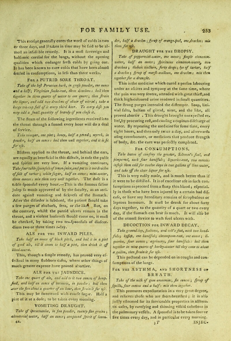 This receipt generally cures the word of colds in two Or three days, and if taken in time may be faid to be al- moll an infallible remedy. It is a mod fovereign and balfamic cordial for the lungs, without the opening qualities which endanger fredi colds by going out. It has been known to cure colds thatliave beenahnod fettled in confumptions, in lefs than three weeks.- For a putrid SORE THROAT. Take of the bejf. Peruvian bark, in grofs powder, one ounce *nd a half-, Virginian fnake-root, three drachms .- boil them together in three quarts of water to one quart; then frain the liquor, and add two drachms of elixir of vitriol; take a large tea-cup full of it every third hour. To every dofe you may add a fniall quantity of brandy if you chufe it. The deam of the following ingredients received into tlie tliroat through a funnel every hour will do a deal of fervice. Take vinegar, one pint; honey, half a pound; myrrh, in powder, haf an ounce ; boil them well together, and it is fit for ufe. Bliders applied to the throat, and behind the ears, are equally as beneficial in this difeafe, in cafe the pulfe and fpirits are very low. If a vomiting continues. Takefour table-fipoonfids of lemon-juice,and put to it one drachm of fait of tartar ; white fugar, half an ounce j mint-water, three ounces ; mix them very well together. The dofe is a tabl'e-fpoonful every hour.—This is the famous faline julep fo much approved of by the faculty, as an anti- dote againd vomiting and ficknefs of the domach. After the diforder is fubdued, the patient diould take a few purges of rhubarb, fena, orthelik^ But, on the contrary, whild the putrid ulcers remain in the throat, and a violent loofenefs diould come on, it mud be checked, by taking two tea.fpoonfuls of diafeor- ■dium two or three times a-day. ALE FOR THE INWARD PILES. Take half an ounce of black pitch, and boil it in a pint of good ale, till it comes to half a pint, then drink it off blood-warm. This, though a fimple remedy, has proved very ef- feiStual in many dubborn cafes, where other things of much greater expence have proved abortive. ALE FOR THE JAUNDICE. Take one quart of ale, and add to it two ounces of hemp- feed, and half an ounce of turmeric, in powder ; boil than .ever the fire about a quarter of an hour, then firain it for ufe. This may be fweetened wi:h coarfe fugar. Half a pint of it at a dofe j to be taken every morning. VOMITING DRAUGHT. Take of ipecacuanha, in fine powder, twenty-five grains ■, ale xeterial water, half an ounce-, compound fpirit of laven- 41. der, half a drachm ; fyrvp of orange-peel, cnejrachm; mix them for ufe. ' DRAUGHT FOR the DROPSY. Take of peppermint-water, one ounce-, fimple cinnamon- water, half an ounce-, fpirituous cinnamon-water^ two drachms ; thebaic tiiiElure, forty drops ; lye of tartar, haf a drachm ; fyrup of marjh-mallows, one drachm ; mix them together for a draught. This is the medicine which cured a perfon labouring under an afeites and tympany at the fame time, where the pain was very fevere, attended with great third,and thick high-coloured urine rendered in fmall quantities. The drong purges increafed the didemper. Soap, lixi. vial falts, balfam of giiead, nitre, and the like, all proved abortiv . This draught brought unexpected re, lief,by procuring red,and can fmg a copious di ('charge of water. By repeating the medicine for fame time, every eight hours, and then only twice a-day, and afterwards ulingxorroborants, or medicines that produce drength of body, &c. the cure was perfedtly completed. For consumptions. Take leaves of comfrey the greater, Solomon^s feat, and pimpernel, each four handfuls ; liquorice-root, tvjo ounces; infiife them cold for twelve days in two gallons of lime-water, and take off the clear liquor for ufe. This is very eafily made, and is much better than if it were to be didilled. It is of excellent ufe in fuch con. fumptions as proceed from a fliarp thin blood; efpecial. ly in thofe who have been injured by a certain bad dif. eafe, or have any hereditary remains of fcrophulous or leprous humours. It mud be drunk for about forty days together, to the quantity of a quart or two every day, if the fiomach can bear fomuch. It will alfo be of the utmod fervice to wadi foul ulcers with. DECOCTION FOR INWARD DECAY. Take ground-ivy, fcabiuus, and colt's foot, each two hand- fuls ; hyffop, one handful; elecampane-root, one ounce ; li- quorice, four ounces ; agrimony, four handfuls : boil them together in nine quarts of barley-water till they come to about a gallon, then firain it for ufe. This pedloral can be depended on in coughs and con- fumptions of the lungs. For the ASTHMA, and SHORTNESS of BREATH. Take of the milk of gum ammoniac, fix ounces ; fyrup of fquills,four ounces and a half-, mix them together. This promotes expectoration in a very great degree,, and relieves thofe who are fliort-breathed ; it is alfo judly edeemed for its ferviceable properties in adhma. tic cafes, by rarefying and thinning vifeid cohefions in the pulmonary vedels. A fpoonful is tobe taken fouror five times every dayj and in particular every morning. sT INJEC-