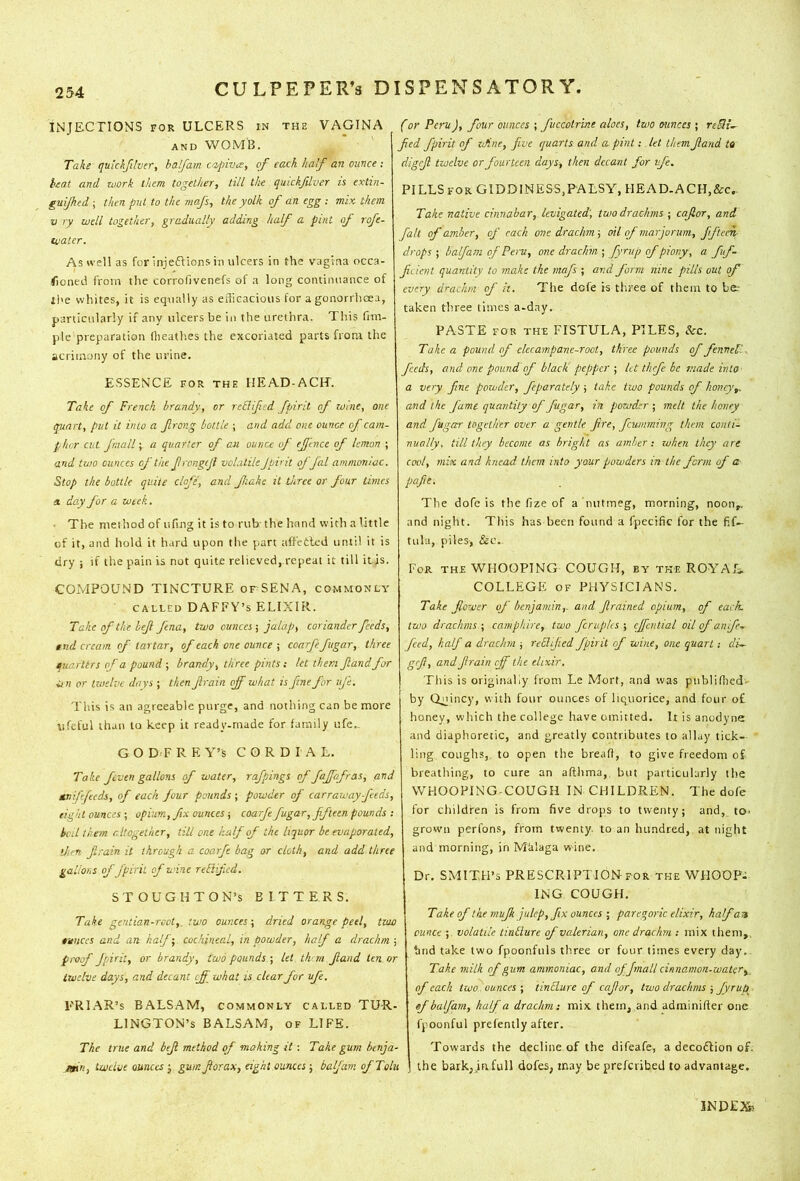 INJECTIONS FOR ULCERS in the VAGINA | AND WOMB. ' j Take quickJUver, halfam CKt/pivis, of each half an ounce ; , teat and loork them together, till the quickfdver is extin- guijhed ; then put to the mafs, the yolk of an egg ; mix them V ry well together, gradually adding half a pint of rofe- water. As well as for injeftionsin ulcers in the vagina occa- fioned from the corrofivenefs of a long coiuimiance of ' ll>e whites, it is equally as eiTicacious for a gonorrhoea, particularly if any ulcers be in the urethra. This fim- pie preparation flieath.es the excoriated parts from the acrimony of the urine, ESSENCE FOR THE IlEAD-ACH. Take of French brandy, or rc&ifcd fpiril of wine, one quart, put it into a frong bottle ; and add one ounce of cam- phor cut /mail; a quarter of an ounce of ejfcnce of lemon ; and two ounces of the frongtjl volatile Jpi'it offal ammoniac. Stop the bottle quite clofe, and fiahe it three or four times a. day for a week. • The method of iifing it is to rub the hand with a little of it, and hold it hard upon the part affetled until it is dry ; if the pain is not quite relieved, repeat it till it is. COMPOUND TINCTURE orSENA, commonly CALLED DAFFY’S ELIXIR. Take of the bejl fena, two ounces 5 jalap, coriander feeds, md cream of tartar, of each one ounce \ coarfe fugar, three quarltrs of a pound ; brandy, three pints: let them fiandfor tin or Izuelve days ; then Jlrain off what is fine for ufe. This is an agreeable purge, and nothing can be more iifeful than to keep it ready-made for family ufe.. G O D F R E Y’S CORDIAL. Take feven gallons of water, rafpings of fajfofras, and tmiffecds, of each four pounds ; powder of carraway feeds, eight ounces •, opium, fix ounces ■, coarfe fugar, fifteen pounds •. kcil them altogether, till one half of the liquor be evaporated, then firain it through a coarfe bag or cloth, and add three gallons of fpirit of wine reFlifcd. STOUGHTON’S BITTERS. Take gentian-rcot,. two ounces-, dried orange peel, two ounces and an half-,, cochineal, in powder, half a drachm ; proof fpirit, or brandy, two pounds ; let th in Jland ten or twelve days, and decant eff what is clear for ufe. ERIAR’s BALSAM, commonly called TUR- LINGTON’S BALSAM, OF LIFE. The true and bejt method of making it: Take gum btnja- Jain, twelve ounces j gum fiorax, eight ounces; balfani of Tolu (or Peru), four ounces ; fuccotrme aloes, two ounces ; Jied fpirit of iJine, five quarts and a pint: let them Jland ta digcjl twelve or fourteen days, then decant for ufe. PILLSfor GIDDINESS,PALSY, HEAD-ACH,&c.. Take native cinnabar, levigated', two drachms ; cajlor, and fait of amber, of each one drachm-, oil of mar jorum, ffteen- dropsbalfain of Peru, one drachm \ fyrvp ofpiony, a fuf- jicient quantity to make the mafs ; and J'orm nine pills out of every drachm of it. The defe is three of them to be; taken three times a-day. PASTE for thf FISTULA, PILES, Zcz. Take a pound of ckcampane-root, three pounds of fennel'.. feeds, and one pound of black pepper-, let thefe be made into a very fine powder, feparately ; take two pounds of honey,, and the fame quantity of fugar, in powder ; melt the honey and fugar together over a gentle fire, ficumming than conti- nually, till they become as bright as amber : zvhen they are cool, mix and knead them into your powders in the form of a pafit. The dofe is the fize of a nutmeg, morning, noon,, and night. This has been found a fpecific for the fif- tula, piles, &c. For the WHOOPING COUGH, by the ROYAL. COLLEGE OF PHYSICIANS. Take flower of benjamin,, and Jlrained opium, of each- two drachms ; camphire, two fcnipks ; cjfcniial oil of an fe- feed, half a drachm ; reEUJied fpirit of wine, one quart; cli- geft, and Jlrain cjf the elixir. This is originally from Le Mort, and was publiflted' by Quincy, with four ounces of liquorice, and four of honey, which the college have omitted. It is anodyne and diaphoretic, and greatly contributes to allay tick- ling coughs,, to open the breafl, to give freedom of breathing, to cure an afthma, but particularly the WHOOPING-COUGH IN CHILDREN. The dofe for children is from five drops to twenty; and, to, , grown perfons, from twenty, to an hundred,, at night . and morning, in MUlaga wine. Dr, SMITH’S PRESCRIPTION for the WHOOP- ING COUGH. ^ Take of the mujh julep, fix ounces ; paregoric elixir, hafan ounce ; volatile tinllure of valerian, one drachm : mix them,, tmd take two fpoonfuls three or four times every day.. Take milk of gum ammoniac, and ofjmall cinnamon-watcr, of each two ounces ; tinElare of cafor, two drachms ; fyrup - of balfam, half a drachm: mix them, and adrainifter one Ifpoonfulprefently after. Towards the decline of the difeafe, a decoftion of. the barkjjafull dofes, may be preferibed to advantage. INDEX?