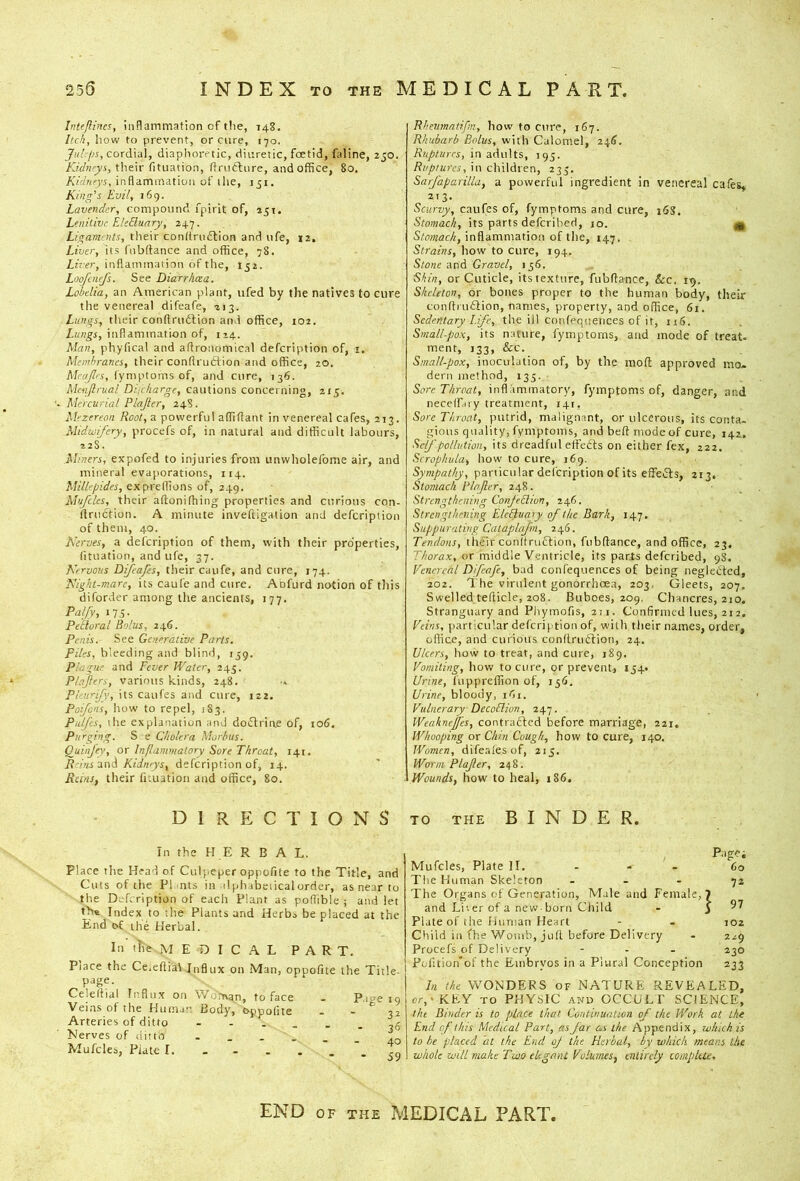 255 INDEX TO THE MEDICAL PART. Intejlincs, inflammation of tlie, 148. Itch, how to prevent, or cure, 170. cordial, diaplioretic, diuretic, foetid, faline, 250. Kidneys, their fituation, dmctiire, and office, 80. Kidneys, inflammation of llie, jji. King’s Evil, 169. Lavender, compound fpirlt of, 251. Lenitive ElcBunry, 247. Ligaments, their condriidtion and ufe, 12. Liver, its fnbttance and office, 78. Liver, inflammation of the, 152. Loofenefs. See Diarrhoea. Lobelia, an American plant, ufed by the natives to cure the venereal difeafe, 213. Lungs, their conftru6tion and office, 102. inflammation of, 124. Man, phyfical and aflronomical defeription of, i. Membranes, their conftruftion and office, 20. McaJIrs, lyniptoms of, and cure, 136. Menjlrual Dhckarge, cautions concerning, 215. Mercurial Plajler, 248. Mezereoii Root, a powerful affiflant in venereal cafes, 213. Midwifery, procefs of, in natural and difficult labours, 228. Miners, expofed to injuries from unwholefome air, and mineral evaporations, 114. Millepides, exprellions of, 249. M’jfcles, their aflonifhing properties and curious con- ftruction. A minute inveftigation and defeription of them, 40. Nerves, a defeription of them, with their properties, fituation, and ufe, 37. Nervous Difeafes, their caufe, and eiire, 174. Night-mare, its caufe and cure. Abfurd notion of this diforder among the ancients, 177. Pal/y, Its- Pfloral Bolus, 246. Penis. See Generative Parts. Files, bleeding and blind, 139. Plague and Fever Water, 245. Plajlers, various kinds, 248. Pleurify, its caufes and cure, 122. Poijens, how to repel, 183. Palfcs, il'.e explanation and doiStriae of, 106. Piirfng. S e Cholera Morbus. OuiiiJ'ey, or Inflammatory Sore Throat, 141. R-iiu ani Kidneys, defeription of, 14. Reins, their fituation and office, 80. DIRECTIONS In the H E R B A L. Place the Head of Culpeper oppofite to the Title, and Cuts of the Flints in dph ibeiicalorder, as near to the Defeription of each Plant as poflible ; and let th« Index to the Plants and Herbs be placed at the End of the Herbal. In tlie M E D I C A L PART. Place the Ceieflial Influx on Man, oppofite the Title- page. Celeftial Influx on Wo'man, to face . P.me 19 Veins of the Human Body, oppofite . - 32 Arteries of ditto ,5 Merves of ditto ------ ao Mufcles, Plate I. - - . . rn Rheiimntrfm, how to cure, 167. Rhubarb Bolus, with Calomel, 246. Ruptures, in adults, 195. Ruptures, iu children, 235, Sarfaparilla, a powerful ingredient in venereal cafes* 213. Scurvy, caufes of, fymptoms and cure, 16S. Stomach, its parts deferibed, 10. ^ Stomach, inflammation of the, 147. Strains, how to cure, 194. Stone and Gravel, 136. Shin, or Cuticle, its texture, fubftance, &c. 19. Skeleton, or bones proper to the human body, their coiiflrn£iion, names, property, and office, 61. Sedentary Life, the ill confequences of it, 116. Small-pox, its nature, fymptoms, and mode of treat, ment, 133, &c. Small-pox, inoculation of, by the mod: approved mo- dern method, 133. Sore Throat, inflammatory, fymptoms of, danger, and necelfary treatment, 141. Sore Throat, putrid, malignant, or ulcerous, its conta- gious quality, fymptoms, and bed mode of cure, 142. Self pollution, its dreadful effedls on either fex, 222. Scrophula, how to cure, 169. particular defeription of its effects, 213. Stomach Flajler, 248. Strengthening ConfeBion, 246. Strengthening ElcBuary of the Bark, 147. Suppurating Calaplafm, 246. Tendons, tlufir condrmStion, fubdance, and office, 23. Thorax, or middle Ventricle, its parXs deferibed, 98. Venereal Difeafe, bad confequences of being neglebted, 202. The virulent gonorrhoea, 203. Gleets, 207. Swelled tedicle, 208. Buboes, 209. Chancres, 210. Stranguary and Piiymofis, 211. Confirmed lues, 212, Veins, particular defeription of, with their names, order, oflice, and curious condruftion, 24. Ulcers, how to treat, and cure, 189. Vomiting, how to cure, or prevent, 134. Urine, fuppredion of, 136. Urine, bloody, ifii. Vulnerary DecoBion, 247. Weahnefes, contrafted before marriage, 221, Whooping or Chin Cough, how to cure, 140. Women, difer.lesof, 213, Worm PInfer, 248. Wounds, how to heal, 186. TO THE BINDER. Mufcles, Plate II. - - - 60 The Human Skeleton ... 72 The Organs of Generation, Male and Female,? and Li', er of a new-born Child - ^97 Plate of the Human Heart - . 102 Cliild in fhe Womb, jud before Delivery • 229 Procefs of Delivery - - - 230 Polition'of the Embryos in a Plural Conception 233 In the WONDERS of NATURE REVEALED, cr,'KEY TO PHYSIC AND OCCULT SCIENCE, the Binder is to place that Continuation of the Work at the End of this Medical Part, as far as the Appendix, which is to he placed at the End oj the Herbal, by which means the whole will make Two elegant Volumes, entirely complete. END OF THE MEDICAL PART.