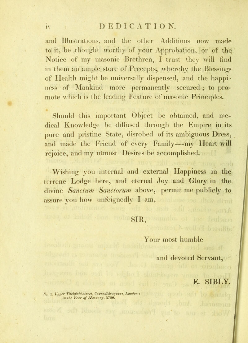 DEDICATION. and Illiistrations, and the other Additions now made to it, be thought worthy of your Approbation, or of the Notice of iny masonic Brethren, I trust they will find in them an ample store of Precepts, whereby the Blessings of Health might be universally dispensed, and the happi' ness of Alankind more permanently secured ; to pro- mote which is the leading PAature of masonic Principles. Should this important Object be obtained, and me- dical Knowledge be diffused through the Empire in its pure and pristine State, disrobed of its ambiguous Dress, and made the Friend of every Family—my Heart will rejoice, and my utmost Desires be accomplished. Wishing you internal and external Happiness in the terrene Lodge here, and eternal Joy and Glory in the divine Sanctum Sanctorum above, permit me publicly to assure you how unfeignedly I am, SIR, Your most humble and devoted Servant, E. SIBLY. No. 1, Vpper Tilchjield-street, Cavendish-square, London ; in the Year of Jtlasonry,