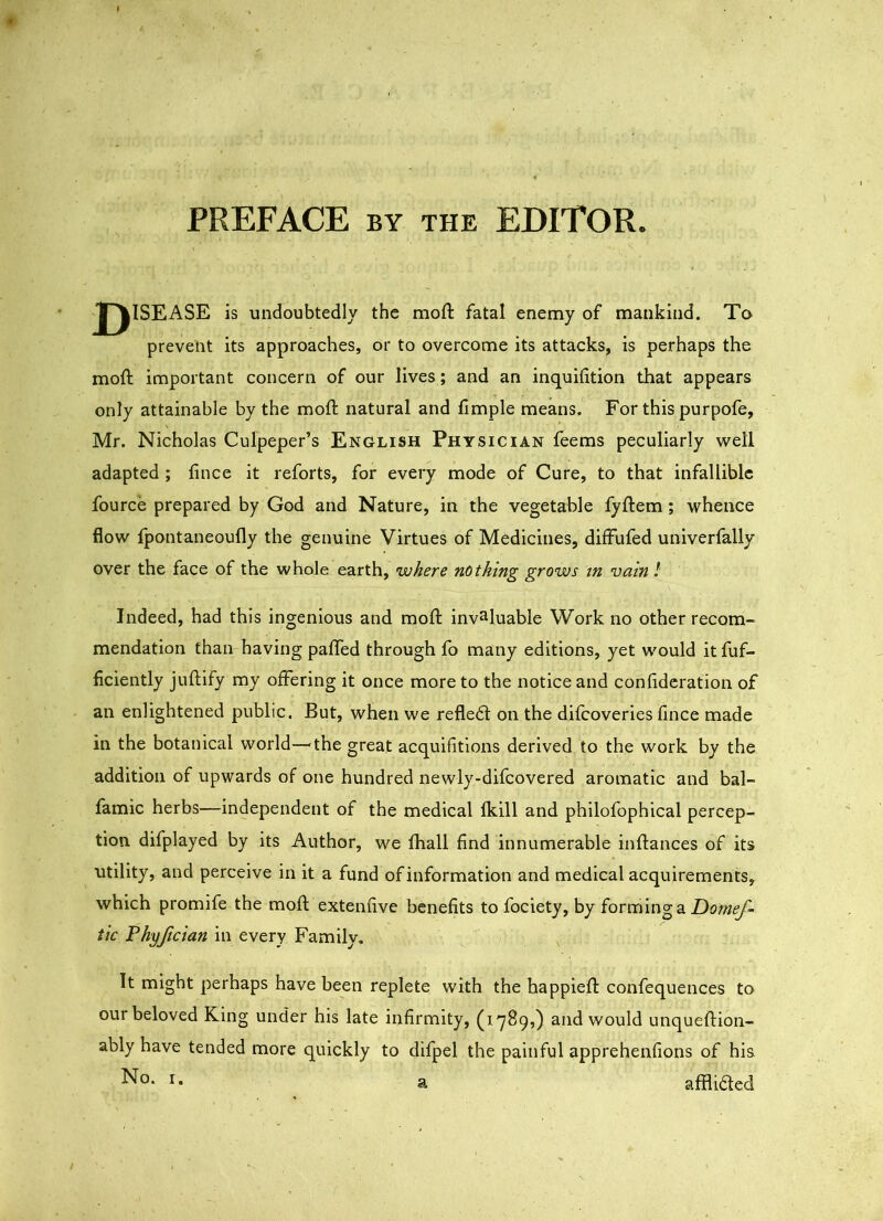 PREFACE BY THE EDITOR. J^lSEASE is undoubtedly the moft fatal enemy of mankind. To prevent its approaches, or to overcome its attacks, is perhaps the moft important concern of our lives; and an inquiiition that appears only attainable by the moll: natural and fimple means. For this purpofe, Mr. Nicholas Culpeper’s English Physician feems peculiarly well adapted ; fince it reforts, for every mode of Cure, to that infallible fource prepared by God and Nature, in the vegetable fyftem; whence flow Ipontaneoufly the genuine Virtues of Medicines, diffufed univerfaliy over the face of the whole earth, where nothing grows in vain I Indeed, had this ingenious and moll: invaluable Work no other recom- mendation than having palTed through fo many editions, yet would itfuf- ficiently juftlfy my offering it once more to the notice and conlidcration of an enlightened public. But, when we refledl on the difeoveries fince made in the botanical world—^the great acquifitlons derived to the work by the addition of upwards of one hundred newly-difcovered aromatic and bal- famic herbs—independent of the medical fkill and philofophical percep- tion difplayed by its Author, we fhall find innumerable inflances of its utility, and perceive in it a fund ofinformation and medical acquirements, which promife the moll: extenfive benefits to fociety, by forming a tk Fhyftcian in every Family. It might perhaps have been replete with the happiefl: confequences to our beloved King under his late infirmity, (1789,) and would unqueftion- ably have tended more quickly to difpel the painful apprehenfions of his a afflidled